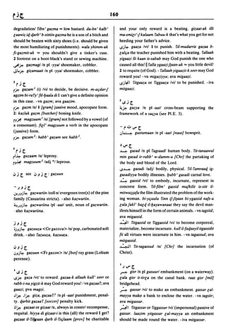 160

degradation! ribn' gazma "'" low bastard. da-bn' kalb'                and your only reward is a beating. gizaat-ak illi
laawiz iq-qarb' b-siltiin gazma he is a son of a bitch and            ma-smilt '-/ kalaam rabuu-k that's what you get for not
should be beaten with sixty shoes (i.e. should be given               heeding your father's advice.
the most humiliating of punishments). wala yhimm-ak                   ISj~ gaaza Ivtl 1 to punish. ril-mudarris gazaa b-
fi-gazmit-ak "'" you shouldn't give a tinker's cuss.                  lalt;a the teacher punished him with a beating. rallaah
2 footrest on a boot-black's stand or sewing machine.                 yigaazi /Ii kaan is-sabab may God punish the one who
~j#: gazmagi In pi -yyal shoemaker, cobbler.                          caused all this! II ralla ygaazif(aan-ak == you little devil!
Jl..j#: gizamaati In pi -yyal shoemaker, cobbler.                     2 to requite (of God). - rallaah yigaazii-k xeer may God
                                                                      reward you! -vn migaziyya; ava migaazi.
1        •                                                            ISj~1 ritgaaza or riggaaza Ivil to be punished. - iva
   r.J [.
r j#: gazam I (i) Ivil to decide, be decisive. m-at;dar-/             mitgaazi.
agzim bi-ra ry' fil-Ijaala di I can't give a definite opinion
                                                                      1    •
in this case. -vn gazm; ava gaazim.                                       ~.J[
rj#: gazm Inll {gram] jussive mood, apocopate form.                   ~j#: gazya In pi -aatl cross-beam supporting the
2: kazlak gazm {butcher] boning knife.                                framework of a sat;ya (see PI.E. 3).
r.J~ magzuum11n! {gram] not followed by a vowel (of
a consonant). fill' magzuum a verb in the apocopate
                                                                      -r'::"V"[.
(jussive) form.                                                       .J~    gustumaan In pi -aatl (naut] bowsprit.
rj#: gazam 2 : habb' gazam see habb 2 •

                                                                      .) V" [.
3   rj       [.                                                       ~       gasad In pi ragsaadl human body. rit-tanaawul
rl~  guzaam In! leprosy.                                              min gasad ir-rabb' w-damm-u {Chr] the partaking of
r.J~ magzuum 2 /adj *1 leprous.                                       the body and blood of the Lord.
                                                                      IS~ gasadi ladjl bodily, physical. riI-ramraaq ig-
~   j [. see      ~.J   j [ : gazuun                                  gasadiyya bodily illnesses. Ijubb' gasadi carnal love.
                                                                      4       gassid Ivtl to embody, incarnate, represent in
-.JJj[.                                                               concrete form. riI-film' gassid mUfkilit is-silt iI-
.J-JJj~  gazwariin Icoll n! evergreen tree(s) ofthe pine              mitwa;;afa the film illustrated the problem ofthe work-
family (Casuarina stricta). - also kazwariin.                         ing woman. bi-yt;uulu rinn if-/i(aan bi-ygassid nafs-u
~')Jj~    gazwariina Ipl -aatl unit, noun of gazwariin.               lalafakl' balq il-Ijayawanaat they say the devil man-
. also kazwariina.                                                    ifests himself in the form of certain animals. - vn tagsiid;
                                                                      ava migassid.
j J j [.                                                              ~I ritgassid or riggassid Ivil to become corporeal,
.jJj~ gazuuza <Gr gazoza> Inl pop, carbonated soft                    materialize, become incarnate. kull il-faqaayil itgassidit
drink. - also razuuza, kazuur.a.                                      fii all virtues were incarnate in him. - vn tagassud; ava
                                                                      mitgassid.
~Jj[.                                                                 ~I rit-tagassud Inl {Chr] the incarnation (of
.JJj~ gazuun <Fr gazon> In! {bot] ray grass (Lolium                   Christ) .
perenne).
                                                                      I.JV"[.
I~j[.                                                                 ~     gisr In pi gusuurl embankment (on a waterway).
1Sj#: gaza Ivtl to reward. gazaa-k allaah kull' xeer or               lala gisr it-tirla on the canal bank. raas gisr {mil]
rabb-i-na yigzii-k may God reward you! :vn gazaa r; ava               bridgehead.
gaazi; pva magzi .                                                    ~ gassar Ivil to make an embankment. gassar cal-
• Ij#: .Ij#: giza, gazaart In pi -aatl punishment, penal-             mayya make a bank to enclose the water. - vn tagsiir;
ty. qarbit gazaar (soccer] penalty kick.                              ava migassar.
.Ij#: gazaat or gizaat In, always in constrl recompense,              ~I ritgassar or riggassar Ivil (impersonal) passive of
requital. hiyya di gizaat-i is this (all) the reward I get?           gassar. laazim yitgassar lal-mayya an embankment
gazaat il-ril)6aan qarb il-rit;laam {prov] be charitable              should be made round the water. -iva mitgassar.
 