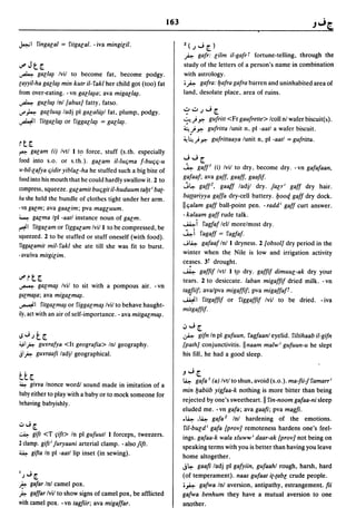 163

~I        fingalal   =   fitgalal. - iva mingilit.                 l(;J[l
                                                                   ~ gafr: lilm il-gafrT fortune-telling, through the

u#   Jt[                                                           study of the letters of a person's name in combination
~ galla~         Ivil to become fat, become podgy.                 with astrology .
r;ayyil-ha galla~ min kutr i1-fakl her child got (too) fat         • ~ gafra: bafra gafra barren and uninhabited area of
from over-eating. -vn galla~a; ava migal/~.                        land, desolate place, area of ruins.
~ gUllu~ Inl [abusJ fatty, fatso.
0..1' ~ galluu~ ladj pi galalii~1 fat, plump, podgy.               -:-..;..;J[
                                                                   ~) ~         gufritt <Fr gaufrette> Icoll nl wafer biscuit(~).
~I fitgalla~ or figgalla~ = galla~.
                                                                   ~!~        gufritta lunit n, pi -aatl a wafer biscuit.
                                                                   ~~)~          gufrittaaya lunit n, pl-aatl =gufritta.
rt[
~     galam (i) Ivtl I t? force, stuff (s.th. especially
food into s.o. or s.th.). galam il-Iuljma j-buljlj-u               JJ[
                                                                   ~ gaff' (i) Ivil to dry, become dry. -vn gafafaan.
w·bil-lafya ljidir yiblal-ha he stuffed such a big bite of
                                                                   gafaaf; ava gaff. gaaff, gaafif.
food into his mouth that he could hardly swallow it. 2 to
                                                                   j~ gafF. gaaff ladjl dry. jalri gaff dry hair.
compress, squeeze. galamit bUljgit il-huduum tabt i ba{-
                                                                   ba{{ariyya gaffa dry-cell battery. booC[ gaff dry dock.
lIa she held the bundle of clothes tight under her arm.
                                                                   IIljalam gaff ball-point pen. -radd i gaff curt answer.
-vn galm; ava gaalim; pva magluum.
                                                                   - kalaam gaff rude talk.
~ galma Ipl -aatl instance noun of galm.
                                                                   ~i fagfaf lell morelmost dry.
~I fitgalam or figgalam Ivil I to be compressed, be
                                                                   ~i fagaff        =   fagfaf.
squeezed. 2 to be stuffed or stuff oneself (with food).
                                                                   ....;~gafaaf Inl I dryness. 2 [obsolJ dry period in the
 riggalamit mil- fakl she ate till she was fit to burst.
                                                                   winter when the Nile is low and irrigation activity
. avaliva mitgilim.
                                                                   ce~ses.   3t drought.
                                                                   ~      gaffif Ivtl I tp dry. gaffif dimuul-ak dry your
o..I'~t[                                                           tears. 2 to desiccate. laban migaffif dried milk. - vn
~ galma~             Ivil to sit with a pompous air. -vn
                                                                   tagjiif; avalpva migaffif; pva migaffafT .
gar;ma~a;   ava   migalma~.
                                                                   ~I        fitgaffif or figgaffif Ivil to be dried. - iva
~I         fitgalma~ or figgalma~   Ivil to behave haught-
                                                                   mitgaffif.
ily, act with an air of self-importance. - ava mitgalm~.
                                                                   .jJ[
.s...;;t.[                                                         ~ gifn In pi gUfuun. fagfaanl eyelid. filtihaab il-gifn

;;"';I~    gwrrafya <It geografia> Inl geography.                  [pathJ conjunctivitis. IInaam malw i gufuun-u he slept
jl~       gu¥raafi ladjl geographical.                             his fill, he had a good sleep.

                                                                   "J[
tt[                                                                ~ gafa' (a) Ivtl to shun, avoid (s.o.). ma-fii-Jfamarr i
~   girra Inonce wordl sound made in imitation of a
                                                                   min babiib yigfaa-k nothing is more bitter than being
baby either to play with a baby or to mock someone for
                                                                   rejected by one's sweetheart. II fin-noom gafaa-ni sleep
behaving babyishly.
                                                                   eluded me. -vn gafa; ava gaafi; pva magfi .
                                                                   • ~ ,~ gafa 2 Inl hardening of the emotions .
.:,,"';[                                                            fit-buld i gafa [provJ remoteness hardens one's feel-
~     gift <T fift> In pi gUfuutl I forceps, tweezers.             ings. gafaa-k wala xluww i daar-ak [provJ not being on
2 clamp. gift i juryaani arterial clamp. - also jift.              speaking terms with you is better than having you leave
~    gifta In pi -aatl lip inset (in sewing).                      home altogether.
                                                                   j~ gaafi ladj pi gafyiin, gufaahl rough, harsh, hard
';"'; [                                                            (of temperament). naas gufaat i{-{abl crude people.
~    gafar Inl camel pox.                                          o~ gafwa Inl aversion, antipathy, estrangement. fii
~    gaffar Ivil to show signs of camel pox, be afflicted          gafwa benhum they have a mutual aversion to one
with camel pox. -vn tagfiir; ava migaffar.                         another.
 