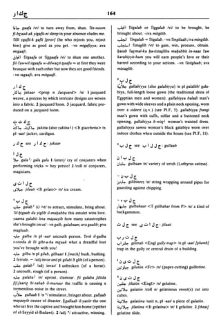 164

li~ gaafa Ivtl to turn away from, shun. fin-noom                      ~1          fitgalab or figgalab Ivil to be brought, be
fi-br;aad-ak yigafii-ni sleep in your absence eludes me.              brought about. -iva mitgilib.
 ruli ygafii-k gafii [prov} (he who rejects you, reject               ..,...4..;1 fingalab = fitgalab. -vn fingilaab; ivamingilib.
him) give as good as you get. -vn migafiyya; ava                      ~1 fistaglib Ivtl to gain, win, procure, obtain.
migaafi·                                                              lJasab far;mal-ku lJa-tistaglibu malJabbit in-naas faw
j~1 fitgaafa or figgaafa Ivil to shun one another.                    karahiyyit-hum you will earn people's love or their
fil- fawwil itgaafu w-dilwaljti t~aafu ... at first they were         hatred according to your actions. - vn fistiglaab; ava
brusque with each other but now they are good friends.                mistaglib.
-vn tagaafi; ava mitgaafi.
                                                                      l,,:-,J[.
.1   I J![.                                                           ~~ gallabiyya (also galabiyya) In pi galaliibl gala-
)lS"~  jakaar <prop n Jacquard> Inl I jacquard                        biya, full-length loose gown (the traditional dress of
weave, a process by which intricate designs are woven                 Egyptian men and women). gallabiyya baladi man's
into a fabric. 2 jacquard loom. 3 jacquard, fabric pro-               gown with wide sleeves and a plain neck opening, worn
duced on a jacquard loom.                                             over a sideeri (q.v.) (see PI.F, 5). gallabiyya frangi
                                                                      man's gown with cuffs, collar and a buttoned neck
.:;o..:..J!£                                                          opening. gallabiyya b-wis(J woman's waisted dress .
Q"~ '4~        jakilla (also zakilla J ) <It giacchella> In           gallabiyya samra woman's black galabiya worn over
pi -aatl jacket, cardigan .                                           indoor clothes when outside the house (see PI.F, 11).

.1   J! [. see .1 I J! [. : jakaar                                    3,,:-,J[. see ,,:-,IJJ[.:gullaab
I    J[.
~   gala I: gala gala I li,nterjl cry of conjurers when               .;,1,,:-, J[.
performing tri~ks ... hey presto! 2 Icoll n! conjurers,
                                                                      .:,l,4. gulbaan Inl variety of vetch (Lathyrus satirus).
magicians.
                                                                      -.;,,,:-, J[.
                                                                      ~     gilibineez Inl string wrapping around pipes for
~..:..I    J[.
..J~       jliaati <It gelato> Inl ice cream.                         guarding against chipping .


1,,:-,   J[.                                                          -. ":-' J[.
~ galab I (i) Ivtl to attract, stimulate, bring about.                )~    gulbahaar <T giilbahar from P> In! a kind of
 ru-lJigaab da yiglib iI-malJabba this amulet wins love.              backgammon.
yaama galabit Ima m~aayib how many catastrophes
she's brought on us! - vn galb. galabaan; ava gaalib; pva             ..:.. J [.   see ~..:.. I   J [. : jilaati
magluub.
~ _galba In pi -aatl uncouth person. feeh iI-galba
                                                                      ":-'.1..:..J[.
s-sooda dl /Ii gibt-a-ha mr;aak what a dreadful lout                  ..,..IA  gilitrab <Engl gully-trap> In pi -aatl [plumb}
you've brought with you!                                              trap in the gully or central drain of a building.
~ gilba In pi gilab. gilbaatll [mech} bush, bushing.
2 ferrule. - ladj invar and pi gilabl3 glib (ofa person).             I.;,~..:..   J[.
~ galab 2 ladj invarl 1 unbroken (of a horse).                        .;;:; k      gilUliin <Fr> Inl (paper-cutting) guillotine.
2 uncouth, rough (of a person).
~ galaba T Inl uproar, clamour. fii galaba fdiida                     l.;,~o::J     J[.
fif-faarir; bi-sabab iI-muruur the traffic is causing a               ~      jilatiin <Engl> Inl gelatine.
tremendous noise in the street.                                       .;;:;~ galatiin Icoll nl gelatinous sweet(s) cut into
..,..~ gallaab I In *1 stimulator, bringer about. gallaab             cubes.
m~aayib causer of disaster. IIgallaab iI-yasiir the one               4~ galatiina lunit n, pi -aatl a piece of galatiin.
who set free the captive and brought him home (epithet                4~ jilatiina <It gelatina> Inl1 gelatine. 2 [theat}
of el-Sayyid el-Badawi). 2/adj *1 attractive, winning.                gelatine slide.
 