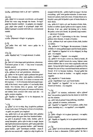 165


~l:,,;~      galatinaaya lunit n. pI -aatl   =   galatiina.         escaped with his life. -lidim il-gild wis-safiat ... he lost
                                                                    everything. - gild; nimr garden mimulus. 1 outer mem-
J[J[                                                                brane (of a plant). bark (of a tree). 3 brake-block (of a
~         galgillvil to resound. reverberate. ~ot-ha galgil         bicycle). gooz gild bil-yadiid a pair of brake-blocks in
fil-beet her voice rang through the house. fir-rald;                their shoes.
galgil the thunder rumbled. -vn galgala; ava migalgil.              i~ gilda Inil lunit n, pI -aatlla piece of skin. hide.
~ gilgil (also gingil) In pI galaagill jingle bell.                 leather or rubber.lllaia l-gilda on one's uppers, broke.
fit/.iiya b-galaagil a scandal with bells on. a sensational         Ib strop. l/pl -aat, giladl la binding (of a book).
scandal.                                                            lb jacket, cover (of a book).lc (plumb] (tap) washer.
                                                                    - ladj invar/3 miserly.
-iJ[J[                                                              ~~ gildi ladj ·1 I pertaining to the skin. famraaq
~~           gilignaayit <Engl> Ini gelignite.                      gildiyya skin diseases. 1 made of leather.
                                                                     ~I~ gildaaya In pI -aatl a piece of skin, hide, leather
CJ [
~     galya Ifem adjl bald. raas-u galya he is                       .
                                                                     or rubber.
                                                                     ,)~ gallaad In ·/la flogger. Ib executioner. 1 dealer
bald-headed.
                                                                     in hides. 3: warafi gallaad paper used for book-jackets.
                                                                     ~I fitgalad or figgalad Ivil to be whipped, be flog-
...ic J[                                                             ged. - iva mitgilid.
~        migalyalladj ·/1 rough-skinned. 1 oafish.
                                                                     ~I fingalad = fitgalad. - iva mingilid.
                                                                     ~ gallid I/vtl to put a cover on, bind (a book). fti
tJ[                                                                  talamza tyibb; tgallid kararis-ha warafi fay mar some
~ gabe Inil (also yagar gabe) grindstone. whetstone.
                                                                     school children like to cover their copybooks with red
1 encrusted grease or dirt. - ladj invarl 3 uncouth.
                                                                     paper. farxOj-lak tiftiri ktaab fiadiim wi-tgallid-u it'd be
boorish. uncivil.
                                                                     cheaper for you to buy a second-hand book and have it
~ galxa In pI -aatl grindstone. whetstone.
                                                                     bound. l/vil to beco!De leathery. ril-leel gallid the
~~ gallaaxa In pI -aatl grindstone. whetstone.
                                                                     bread went as hard as leather. - vn tagliid; ava/pva
~ gallax Ivtlla to grind. tagliix ladasaat lens grind-
                                                                    m.igallid.
ing. Ib to sharpen. whet. raay yigallax is-sikkiina he
                                                                     ~. migallid In ·1 book-binder.
went to sharpen the knife. 1 to smear or encrust with
                                                                     .JI~ migallidaati In pI -yya/ book-binder.
dirt or grease. - Ivi/3 to become dull and stupid (espe-
                                                                     ~I fitgallid l or figgallid 1 Ivil to be covered. be
cially of the brain). muxx-i gallax ... I can hardly think
                                                                     bound (of books). -iva mitgallid.
clearly. 4 to become dirty or greasy. kull; gittit-u
wi-hduum-u gallaxu mil-larafi wil-wasaaxa all his body              z,)   J[
and clothes were covered with sweat and dirt. - vn                  ~    galad 2 t Ini stamina, endurance. nils-u yiftaral
tagliix; ava/pva migallax.                                          bass; ma-landuu! galad he has the desire to work but
&-1     fitgallax or figgallax Ivil to be sharpened. be             not the stamina.
whetted. - iva mitgallax.                                           ~ gilid ladj pI gulaadllong-suffering, steadfast.
                                                                    i,)~ galaada Ini stamina, endurance.
I   ~   J[                                                          ~I fitgallid 2 or figgallid 2 /vil to endure, suffer. bear
~     galad I (i) Ivtl to whip. flog. y-aglid-ha fiuddaam           (pain. hardship etc.). -vn tagalludt; ava mitgallid.
in-naas kull-u-hum I'll flog her in front of everybody.
-vn gald; ava gaalid; pva magluud.
                                                                    .i.J [
i~ galda lunit n, pI -aat. guladl stripe, lash. galaduu             ~     galliz <Engl> Ivtl to·glaze (pottery). -vn taglik;
rublumiit galda they gave him four hundred lashes.                  ava/pva migalliz .
~ gild In pI guluudl I skin. hide. leather: gild il-                .#  1 fitgalliz or figgallk./vil to be glazed (of pottery).
xaruul sheepskin. gild-u xifin its skin is rough. YUfina            - iva mitgallk.
tayt il-gild subcutaneous injection. gild"lala laqm skin
and bone.lIgild; yurr genuine leather. _gild; lammiil               IJ"   J[
patent leather. - gild; famrikaani cowhide. - maat ft-              ~    galas t (i) lvil to sit down. galasu yitbaysu they sat
gild-u he was scared stiff. -naIad (or xil~) bi-gild-u he           down to have a discussion. II rud-u galsa J he has a
 