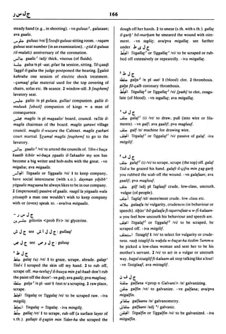 166

steady hand (e.g., in shooting). -vn guluus r, galasaan;            dough off her hands. 2 to smear (s.th. with s.th.). gal/a{
ava gaalis.                                                         il-gar!J I bil-mar!Jam he smeared the wound with oint-
IJ' ~ guluus Ivnlll rooq.it guluus sitting room. - raqam            ment. - vn taglii{; avalpva migal/a{. see further
guluus seat number (in an examination). -liid il-guluus             u~der b I.S J [
(i/-malaki) anniversary of the coronation .                         ~I ritgal/a{1 or riggalla{1 Ivil to be scraped or rub-
.rl4- gaalis I lad jl thick, viscous (of fluids).                   bed off extensively or repeatedly. - iva mitgal/a{.
~ galsa In pI -aat. gilaslla session, sitting. ril-ljaaqi
raggil il-galsa the judge postponed the hearing. IIgalsit
                                                                    2b     J[
kahraba one session of electric shock treatment.
                                                                    ~      gal{a 2 In pI -aatl I (blood) clot. 2 thrombosis.
- qumaaf gilas material used for the top covering of
                                                                    galla fi/-qalb coronary thrombosis.
chairs, sofas etc. Ib seance. 2 window-sill. 3 {euphem]
                                                                    ~I ritgal/a{2 or riggal/a{2 Ivil [path! to clot, coagu-
lavatory seat.
                                                                    late (of blood). -vn tagal/u{; ava mitgal/a{.
~    galiis In pI gulasa. gullasl companion. galiis il-
muluuk [obsol] companion of kings "'" a man of
consequence.                                                        I"';J[
~     maglis In pI magaalisl board, council. rariis il-             ~   galaF   (i) Ivtl to draw. pull (into wire or fila-
maglis chairman of the board. maglis qarawi village                 ments). -vn galf; ava gaalif; pva magluuf.
council. maglis il-wuzara the Cabinet. maglis laskari               ~     galf Inl machine for drawing wire.
court martial. IIlamal maglis [euphem! to go to the                 ~I      ritgalafl or riggalaF Ivil passive of galaf. -iva
lavatory .                                                          mitgilif.
.rl4-  gaalis 2 Ivtl to attend the councils of. ribn-i baqa
kaatib kibiir wi-baqa ygaalis il- rakaabir my son has               2"';   J[
become a big writer and hob-nobs with the great. - vn               ~      galaF (i) Ivil to scrape, scrape (the top) off. galaf
migalsa; ava migaalis.                                              riid-u he grazed his hand. galaft il-qifra min lag-gar!J
...,.J~I ritgaalis or riggaalis Ivil 1 to keep company.             you rubbed the scab off the wound. - vn galafaan; ava
have social intercourse (with s.o.). dayman yi!Jibb'                gaalif; pva magluuf.
yitgaalis mar;aana he always likes to be in our company.            ~ gilf ladj pI rag/aaft crude, low-class, uncouth,
2 (impersonal) passive of gaalis. raagilla yitgaalis wala            vulgar (of people).
yitxaa{ib a man one wouldn't wish to keep company                   ~i raglaf lell morelmost crude. low-class etc.
with or (even) speak to. - avaliva mitgaalis.                       ... ~ galaafa Inl vulgarity. crudeness (in behaviour or
                                                                    speech). ti!Jiss ' bil-ga/aafafi-ta~a"ufaat-u w-fi-ka/aam-
-')IJ'J[                                                            u you feel how uncouth his behaviour and speech are .
.J.-A        gilisriin <prob Fr> Inl glycerine.                     ~I ritgalaF or riggalaf2 Ivil to be scraped, be
                                                                    scraped off. - iva mitgilif.
..; J [      see ..; I   J J [ : gullaaf                            ~I ristaglif I Ivtl to select for vulgarity or crude-
                                                                    ness. raa!J istaglif-lu wa!Jda w-balat-ha tixdim rumm-u
~    J[      see IJ'#.J   J [ : galu~
                                                                    he picked a low-class woman and sent her to be his
IbJ[                                                                mother's servant. 2 Ivil to act in a vulgar or uncouth
~ gala{ (u) Ivtl I to graze, scrape, abrade. gala{t'                way. ba{{altisatgliffi-kalaam-ak stop talking like a lout!
 riid-i I scraped the skin off my hand. 2 to rub off,               - vn ristiglaaf; ava mistaglif.
scrape off. ma-tuylu{-fil-buuya min lal-baab don't rub
the paint offthe door! - vn gall; ava gaali{; pva magluu{.          .:,,"';J[
~ galla I In pI -aatll linst nl a scraping. 2 raw place,            ~      galfana <prop n Galvani> Inl galvanizing.
scrape.                                                             ~      galfin Ivtl to galvanize. -vn galfana; ava/pva
~ I ritga/a{ or riggala{ Ivil to be scraped raw. - iva              migalfin.
mitgili{.                                                           .Yl4.4- galfaanu Inl galvanometry.
Ja4.; I ringala{ = ritgala{. - iva mingili{.                        .Jl4.4- galfaani ladj °1 galvanic.
~ gal/a{ /vt/l to scrape, rub off (a surface layer of               ~I ritgalfin or rigga/fin Ivil to be galvanized. -iva

s.th.). gal/a{it il-lagiin min ridee-ha she scraped the             mitgalfin.
 