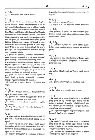 167

).J.£l J r                                                               (especially with black cloth as a sign of mourning). - iva
j j ~ gulukooz <prob Fr> Inl glucose.                                    milgallil.

I.J Jr                                                                   4} J J r      )
~     gall (i) 1 Ivtl to respect, honour. fana fagill-u                  ~ gulla In pi -aall [alhlJ shot.
1!-lIaah fi-Ii-lIaah I respect him unfeignedly. - Ivil 2 I               ~ magalia In pi -aall magazine, journal, periodical.
only in perfl to be or become great or sublime (usually
of God). fallaah [azz' w-gall or fallaah gail' galaal-u                  ':-'.1   J Jr
God, Mighty and Glorious i~ He.lIgamaal gall iI-xaalitj                  ...,..~gullaab <P gultib> Inl rose-flavoured syrup.
beauty that makes one praise the Creator. - gall iI-mulk                 IIsukkar gullaab sugar sedimented in molasses, often
to a great extent, in great numbers, in great sizes, etc.,               moulded into candies.
as in bini' lJilwa gall iI-mulk an extremely pretty girl (as
befitting God's creation), [aalam gall iI-mulk an enor-                  ~.' J J r
mous crowd (such as is only possible in God's king-                      ..r~    gullaaj <P gultij> Inl 1 sheets of thin pastry.
dom). 3t to be too great, be too difficult (for s.th.).                  2 dish, either sweet or savoury, made of layers of this
lJadsa Igill" [all iI-wa~f an incident that defies descrip-              pastry.
tion. - vn galaal, galaala.
J~ galaal Inl grandeur, sublimity, awesomeness.
galaal iI-man;ar the grandeur of the scene. wi-lJatjtj i
                                                                         ':-' r J r
                                                                         ~     galambu: fabu galambu In invarl 1 crab, crabs.
galaal iIIaah by God's sublimity! (a strong oath).                       2/slangJ 28 ugly person, ugly people. 2b policeman,
jJ~ galaa/a Inl sublimity, loftiness. galall-ak your
                                                                         policemen. fuzz.
Majesty. ~alJbil ii-gala ala Her Majesty. galaalil iI-malik
His Majesty the King. II bi-galall-u or bi-galaalil tjadr-u
[ironJ == the high and mighty, the great, as in sii
                                                                         ~.,:,    Jr
                                                                         ~         ga/and <Engl> In pi -aall/mechJ gland, lantern
man~uur bi-galall-u the mighty Mr Mansur.
                                                                         ring.
~ galiil 11nl Glorious, Most Sublime (epithet of
God). 2 ladj pi fagillal honourable, venerable.
riI-[uqw i1-galiil the honourable member.                                ..J.,:,Jr
.k-i   faga[[T Ivtl to respect, honour. - vn figlaal; ava                ~         galan/. galamf In pi -aall oaf. boor, clod.
mugill.
                                                                         ~.J Jr
2.J J r                                                                  ....... )~ galu~ In pi   gawali~/lump   of mud.
~    gilla Inl 1 dung (of animals). 2 dung mixed with
straw, dried and used for fuel.
jJ~ gallaala Inl 1 woman dung-gatherer. 2 Icoll nI
                                                                         J.J J r
                                                                         J ~ galwillvtl to brush with a broom or one's hand
chickens left to scavenge from dung heaps.
h     gal/ill Ivt and viI to defecate (of cattle). - vn lagliil;
                                                                         (large pieces of, e.g., broken sugar. stones) from the
                                                                         surface of a pile of s.th. smaller. galwil i1-lJ~a da mir-
ava migallil.
                                                                         ruzz pick that grit out of the rice. - also garwil, galwin.
~I filgallill or figgallill Ivil to be defecated (by
                                                                         -vn galwala; ava/pva migalwil.
cattle). - iva milgallil.
                                                                         J#I filgalwil or figgalwillvil passive of galwil. - also
3   J Jr                                                                 fitgarwil, fitgalwin. - iva milgalwil.
J~   gilaalln pi -aall 1 camel-saddle blanket made of
goat wool. 2 winter blanket made of sacking for an                       1":'.JJr
animal.                                                                  ~~   galwin Ivtl to brush with 11 broom or one's hand
h      galli12 t (iJ Ivtl to cover, drape. gallilil ~uuril               (large pieces of, e.g., broken sugar, stones) from the
ibn-a-ha I-mayyil bis-sawaad she draped her dead son's                   surface of a pile of s.th. smaller. -also garwil, galwil.
picture with a dark cloth (as a sign of mourning). -vn                   -vn galwana; avalpva migalwin.
lagliil; avalpva migallil.                                               ~#I ritgalwin or figgalwin Ivil passive of galwin.
~I filgalli12 or figgalli12 to be covered or draped                      -also fitgarwil, fitgalwil. -iva mitgalwin.
 