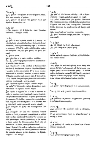 168

Z(tJ.JJ~)                                                               Z   ~   J [.
.:,)~ galoon I <Fr galon> In/l/no pll galloon, braid.                   ~ gala J (i) I/vtl to oust, dislodge. 2/vil to depart,
2 Ipl -aatl trimming of galloon .                                       evacuate. -vn gala, galaaf; ava g3ali; pva magli.
.:,)~ galoon 2 or galuun <Fr gallon> In pI -aatl                        .~ galaaf Inl evacuation. liid ig-galaaf Evacuation

I gallon. 2 one-gallon can.                                             Day (in commemoration of the British evacuation from
                                                                        Egypt on 18th June 1954). kubri g-galaaf Evacuation
                                                                        Bridge (between the southwest tip of Guezira and
tJ~.JJ[.
,J..J~ gala ween In! I thistle-like plant (Sonchus                      Guiza).
loeraceus). 2 dung (of cattle).                                         J.J~ galya In pI -aatl expatriate community.
                                                                        ~ galla J Ivii to miss a target, miss a hit. - vn tagliyya;
                                                                        ava migalli.
I   ~   J [.
~       gala 2 (i) Ivt/l to polish, burnish (e.g., metal). 2 to
exibit (a bride adorned in her finery before the bridal                 3(~J[.)
procession). leelit il-galwa wedding night. 3 to cause to               ~       jili <Engl> In! (fruit) jelly dessert.
be eloquent. fif-furb' b-yigli l-waal:Jid drinking makes                J~       gali <Engl> In! (ship's) galley.
one eloquent. -vn galy, gila, galwa; ava gaali; pva
magli.                                                                  .).J~J[.
~ gila In! polish.                                                      .~J~    galyarda <prop n Gaillard> In! (bot] Gaillar-
~ galya linst n, pI -aatl a polish, a polishing.                        dia, blanket-flower.
:~ .~ galla I In pI gallayiinl one who polishes met-
al, marble, floor tiles etc.                                            j,~J[.
J..:.; I fingala Ivii I to be polished or burnished (of                 ~ galyat Ivtl I to make greasy, make messy with
metal etc.). 2 to bc:come eloquent. fingaleet fil-l:Jadiis              grease. fid-dihn' galya{ ~awabl-ak the fat mad~ your
I sparkled in the conversation. 3t to be or become                      fingers greasy. - Ivii 2 to become greasy. 3 to behave
manifested or revealed, manifest or reveal oneself.                     rudely. leeh tigalya{ malaa bif-fakl-i-da why are you so
ril-l:Jaqiiqa ngalit the truth came to light. 4t to result (in          impolite to him? - vn galya{a; ava/pva migalyat.
s. th.). fingalat il-malraka lan qatileen the battle ended              J.~ gilyaat ladj pI galaytal vulgar, boorish.
with two people dead. - ava/iva mingili.
                                                                        I
¥I fitgala or figgala = fingala. - ava/iva mitgili.                         ~r[.
~ galla 2 /vtll to clarify, explain. 2 to polish. 3 plate               .....-:- gamb I <prob Engl gum> In pI -aatl gum-shield.
with metal. -vn tagliyya; ava/pva migalli.
~I     fitgalla or figgalla Ivii la to be or become re-                 Z~      r [.   see ~ tJ [.: gamb 2 , gamba, gambiyya
vealed or manifest. rabb-i-na yitgalla laleena b-ral:Jmit-
u may God show us His mercy! ril-ladra tgallit lin-naas                 jl~r[.
fiz-zatuun the Virgin Mary appeared to people in Zay-                   .i~    gumbaaz <P jlJn-bdz> Inl gymnastics. gumbaaz
toun. Ib {Chr] to be transfigured. 2 to be polished. 3 to               il-xeel equestrian gymnastics.
b.e plated with metal. -vn tagalli; ava/iva mitgalli.
~I fit-tagalli In! {Chr] the transfiguration (of                        ~.J~r[.
C;hrist).                                                               1S.r.': gambari <It gamberi> lcoll n! shrimp(s),
~ mutagalli T In! One who manifests Himself                             prawn(s).
(epithet of God). ya mutagalli lala labiid-ak ya rabb 0                 ~~.r.': gambariyaaya lunit n, pI gambariyaatl a

God who hast manifested Thyself to Thy servants. ya                     shrimp, a prawn.
rabb I ya mutagalli fihlik il-lusmalli (cry of the masses
in Cairo against the Ottoman rulers) Godl who art                       u!-~r[.·
manifest in Thy deeds, destroy the Ottoman!                             ~      gumbuf <T cumbrq> Inl {mus] type of steel-
~ I fistagla Ivtl to seek an explanation of, discover,                  stringed instrument.
clarify. laazim nistagli sirr il-mawqifwe should discover
                                                                        I
the essential element in the situation. - vn fistigla,
                                                                            r~r~
 fist'B~aafT; ava mistagli:                                             ~         gumguma In pI gamaagiml skull.
 
