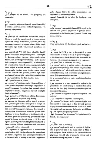 1   r[. r[.                                                  Galee diyuun kitiira his debts accumulated. - vn
~ gamgim Ivil        to mutter. -vn gamgama; ava             tagammudr; ava/iva mitgammid.
migamgim.                                                    ~ I fistagmid .lvtl to select for hardness. - ava
                                                             mistagmid.
cr[.
~ gamalJ (a) Ivil to start forward, bound forward (of
a horse).llrarabaat gamlJa r unbridled passions. -vn
                                                             2   ~   r[.
                                                             .s~U:- gamaad 2: gamaad (il-) fawwalfifthmonth of the
gumuulJ; ava gaamilJ.
                                                             Muslim year. gamaad (iI-)faaxar or gamaad it-taani
                                                             sixth month of the Muslim year .11 gamaad fawwal very
I   ~   r [.
~    gimid (a) Ivill to become stiff or hard, congeal.       mean, miserly.
fil-mayya gimdit the water froze. 2 to become ~trong.
figmad be strong! be resolute! Gaqalaat-i gimdit my          oJ I ~   r[.
muscles grew strong. 3 to become miserly. riid-u gimdit      :i;1~      gamadaana <It damigiana> In pi -aatl carboy.
he became tight-fisted. -vn gumuud, gamadaan; ava
gaamid .                                                     loJ     r[.
.M~ gaamid ladj *1 I stiff, hard, inflexible. kawit/         .r:     gamar (u) Ivtl I to bury in live coals. 2 to cause
gaamidhard rubber. raba(t-u rab(agamda I tied it tight-      much trouble or worry to (s.o.). da gamar-ni b-faqaylJ-
ly. 2 strong, robust, vigorous. ~ilJlJa gamda robust         u he drove me to distraction with his scandalous be-
health. leela gamda a powerful family. - qalb-u gaamid       haviour. -vn gamaraan; ava gaamir; pva magmuur .
he is courageous. -muxx-u gaamid (1) he's intelligent.       .r:     gamrl Icoll nl ember(s), live coal(s).
(2) he's inflexible. 3 miserly, mean. naas gamdiin tight-    o.r: gamra I lunit n, pi -aatl an ember, a live coal. da
fisted people. 4 intense, extreme, existing in a high        (ift i ~rayyar ma-yfarraq-fi been it-tamra wil-gamra (he's
degree. lalqa gamda a sound beating. mar~ gaamid             such a baby he can't tell the difference between a dried
dreadful stomach-ache. lJumma gamda a high fever.            date and a burning coal) he is totally lacking in discern-
qoof gaamid intense light. -/adverbiallyl tiqallibii-hum     ment. II fig-gamra l-xabiisa anthrax.
fi-balqi gaamid you stir them together hard.                 ~I.r: gamraaya lunit n, pi -aatl a small piece of ember

~i fagmad elative of gaamid.                                 or live coal.
~U:- gamaad I Inl inanimate matter. finta ma-bl-tlJiss i-f   o~ magmara In pi -aat, magaamirl a hollow in the
- finta gamaad do you have no feelings, are you made of      ground or a pot (made of clay or metal) to hold a live
stone? IllJayawaan faw nabaat faw gamaad animal,             coal or the like. lJU{{ iI-buxuur fil-magmara put the
vegetable or mineral. - da gamaad (fawwal) he's tight-       incense in the censer.
fisted (cf gamaad 2).                                        ~I fitgamar or figgamar Ivil passive of gamar. - iva

~~~ gumudiyya Inll hardness, solidity. 2 meanness.           mitgimir.
~~-'"'=" gammuudi ladj invarl very miserly.                  ~I fingamar = fitgamar. -iva mingimir.

~ gammid Ivtl I to make stiff or hard. 2 to streng-          .?      gammar I Ivtll to set on fire. gammar il-falJm burn
 then. gammid qalb-ak take courage! 3 to change (an          the coal till it blazes up. 2 to heat (bread). gammar
 amount of small change) into units of larger denomina-      iI-leef heat the bread over the fire. - Ivil 3 to blaze.
 tion. gammidt i talaata gneeh I changed three pounds of      ril-xafab il-malJruuq gammar the burning wood blazed
 coins (or low denomination notes) for pound notes.          up. -vn tagmiir; avalpva migammar.
 4a [finan] to freeze (bank loans or liquid assets). 4b to   ~I fitgammar10r figgammar l Ivil to be heated (of
 fix (rents, prices etc.) usually by government order.       bread). - iva mitgammar.
 tagmiid iI- far~ida freezing of funds. - Ivil 5 to hold
 tightly. gammid lal-kursi hold tight to the chair! 6 to     loJ     r [.
 freeze, solidify. ril-Iaban gammid the milk froze solid.    .r:      gamr2 Icoll nl pebble(s).
 -vn tagmiid; ava/pva migammid.                              o.r:  gamra 2 In pi -aatl I lunit nl a pebble. 2 [lsi] 28 I
 ~I fitgammid or figgammid Ivil I to become or be            also pi gamaraatl one of the three pillars at Mina at
 made hard or stiff. 2 to be collected, be accumulated       which pilgrims throw pebbles in the course of Meccan
 (of money). fitgammid /iyya qirfeen (ayyibiin fil-bank      pilgrimage rites. 2b lalso pi gimaarl a pebble used in
 '" I've saved a lot of money in the bank. fitg~mmidit       the rite of stoning the pillars at Mina.
 