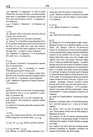 170

~I f'itgammar 2 or f'iggammar 2 Ivil [lsIJ to purify                      young man. after the manner of James Dean).
oneself from any traces of urine or excrement (where                      ~I f'itjamsin or f'ijjamsin Ivil [obsolJ to be modish
clean water is unavailable) by cleaning oneself with                      (of a young man, after the manner of James Dean).
three clean and dry pieces of stone. -vn tagammurt;                       - ava mitjamsin.
ava mitgammar.
~I f'istagmar = f'itgammar2. -vn f'istigmaar; ava
                                                                          ":;"';r[.
mistagmar.                                                                ~         gamaft <P gamast> Inl amethyst.

J U[.
)~    gummaar Icoll nl tender green shoot(s) at the top
                                                                          ..,p   r [.
                                                                          ...,a.I: ga~ ladj   invarl boorish, uncultured.
of !ugar cane or palm trees .
•)~ gummaara Ipl -aatl unit noun of gummaar.
/ . gammar2} Ivtl to pollinate (especially palm trees).                   t.r[.
                                                                          ~      gamal (a) Ivtl } to bring together, gather, collect.
2 Ivil to produce tender green shoots (from the heart of
                                                                          gamalna iii yx~~-i-na we gathered together our own
the plant. of. e.g .• palm trees. sugar cane. lettuce).
                                                                          things. f',m yigmal-u rabb-i-na ma-yfarraq-uu-j
ril-qa~ab gammar fresh shoots appeared at the top of
                                                                           f'insaan (or maxluucj) [provJ what God joins together
the sugar cane. - vn tagmiir; ava/pva migammar.
                                                                          no man can put asunder. gamalu f'a{raafil-mufkila they
~I f'itgammar 3 or f'iggammar 3 Ivil to be pollinated
                                                                          summed up the problem from all sides. f'in-n~iib
(of a palm tree). - iva mitgammar.
                                                                          gamal faml-u-hum marra tanya fate brought them
                                                                          together once more. lima gamal f'illa-mma waffaq
.!.l.;r[.                                                                 [provJ == birds of a feather flock together. - f'i~-~alaatu
.!.l r. gumruk <T gumruk> In pi gamaarikl } customs
                                                                          gaamila [lsIJ call in the mosque for Muslims to gather
duty. 2 custom.s-house.
                                                                          together to perform the liid prayer or for meeting after
..Jr. gumruki ladj *1 pertaining to customs.                              prayer. 2 to gather, pick. gaml il-qu{n cotton picking
 f'it-talriifa g-gumrukiyya customs tariff.
                                                                          3 to add (up). bi-nigmal il-murattab zaaf'id il-badalaat
.!.Ir. gamrak (a) Ivt or vii to impose customs duty.
                                                                          we add up the salary together with the allowances. 4 to
gamraku (lala) I-larabiyya they have charged customs
                                                                          berth (a ship). f'ir-rayyis gamal il-babuur lar-ra~iifthe
duty on the car. -vn gamraka; ava/pva migamrak.
                                                                          captain berthed the ship at the quay. 5 [printJ to set,
.!.I AI f'itgamrak or f'iggamrak Ivil passive of gamrak.
                                                                          compose. ba-nigmal il-buruuf wi-nilmil laleeha
- iva mitgamrak.
                                                                          birovaat we'll set the type and make proofs from it.
                                                                          6 [gramJ to make (a word) plural. - Ivi/7 to assemble.
j r [.                                                                    lamma n-naas tigmal when the people gather. f'igmal
~ gimmeez Icoll n/} sycamore(s). 2 sycamore fig(s).
                                                                          [milJ assemble! - vn gaml, gamalaan; ava gaamil; pya
ij.,.l:' gimmeeza   lunit n, pi -aat, gamamiizl } a syca-
                                                                          magmuul·
mor~.     2 a sycamore fig.
                                                                          ~ gaml Inl } [mathJ addition. 2 Ipl gumuull [gramJ
~lj.,.I:' gimmezaaya lunit n, pi -aatl a sycamore fig.
                                                                          plural.
.r.-~ gamamiiz: darb il-gamamiiz a populous district
                                                                          11 gamlan or gamalan reply to the formulae baraman
:r.
    .
in east Cairo.
       gammiz Ivil to become pulpy (like sycamore fruit).
                                                                          (q.v.) and min zamzam (q.v.) = (may we be there)
                                                                          together.
- ava migammiz.
                                                                          ~ gamla' linst n, pi -aatl one picking (of crop).
                                                                          qu{n I f'awwil gamla cotton from the first picking (a
' ..... r[.                                                               high grade of cotton).
~     jims <prop n James [DeanJ> In pi -aatl [obsolJ
                                                                          t'~ gaamil' In/} Ipl-iinl collector. gaamil {awaabil
modish young man. see further under .;., ..... r [.
                                                                          stamp'collector. 2 Ipl gawaamill mosque. 3 Ino pll All-
                                                                          embracing One (epithet of God). Ilbaraka ya gaamil
2 .....   r [.   see ..... .J   r [. : gamuus,   gamuusa, gamuusi
                                                                          see baraka.
                                                                          :i....~ gamla2 In pi -aatl} university. 2 league. gamlit
.;, ..... r [.see also ~ ..... r [.                                       id-duwal il-larabiyya or f'ig-gamla I-larabiyya the
~          jamsana Inl [obsolJ modish behaviour (of a                     League of Arab States, the Arab League.
 