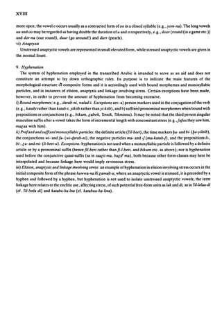 XVIII

more open; the vowel 0 occurs usually as a contracted form of 00 in a closed syllable (e.g., yom-na). The long vowels
uu and 00 may be regarded as having double the duration of u and 0 respectively, e.g., door (round (in a game etc.»
and dor-na (our round), duur (go around!) and durr (pearls).
vi) Anaptyxis
   Unstressed anaptyctic vowels are represented in small elevated form, while stressed anaptyctic vowels are given in
the normal fount.

9. Hyphenation
    The system of hyphenation employed in the transcribed Arabic is intended to serve as an aid and does not
constitute an attempt to lay down orthographic rules. Its purpose is to indicate the main features of the
morphological structure oT composite forms and it is accordingly used with bound morphemes and monosyllabic
particles, and in instances of elision, anaptyxis and linkage involving stress. Certain exceptions have been made,
however, in order to prevent the amount of hyphenation from becoming excessive.
i) Bound morphemes: e.g., darab-ni, wa/ad-i. Exceptions are: a) person markers used in the conjugation of the verb
(e.g., katabt rather than katab-t, yiktib rather than yi-ktib) , and b) suffixed pronominal morphemes when bound with
prepositions or conjunctions (e.g., bikum, laleek, finnik, fikminnu). It may be noted that the third person singular
masculine suffix after a vowel takes the form of incremental length with concomitant stress (e.g. ,fafuu they saw him,
malaa with him).
ii) Prefixed and suffIXed monosyllabic particles: the definite article (fit-beet), the time markers ya- and bi- (ya-yiktib) ,
the conjunctions wi- and fa- (wi-qarab-ni), the negative particles ma- and -f(ma-katab-f), and the prepositions li-,
bi-, la- and mi- (li-beet-u). Exceptions: hyphenation is not used when a monosyllabic particle is followed by a definite
article or by a pronominal suffix (hencefil-beet rather thanfi-I-beet, and bikum etc. as above); nor is hyphenation
used before the conjunctive quasi-suffix (as in saacit ma, baldl mal, both because other form-classes may here be
interpolated and because linkage here would imply erroneous stress.
iii) Elision, anaptyxis and linkage involving stress: an example of hyphenation in elision involving stress occurs in the
initial composite form of the phrase huwwa-na iii lamalt-u; where an anaptyctic vowel is stressed, it is preceded by a
hyphen and followed by a hyphen, but hyphenation is not used to isolate unstressed anaptyctic vowels; the term
linkage here relates to the enclitic use, affecting stress, of such potential free-form units as lak and di, as in fit-Ielaa-di
(cf. fit-feela di) and katabu-ha-Ina (cf. katabuu-ha tina).
 