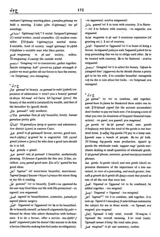 172

makaan l-igtimaac meeting place. camalna gtimaac we                - vn tagammul; ava/iva mitgammil:
held a meeting. 2 (also c~lm il-igtimaac ) Ino pll                 J..~ gaamil Ivtl 1 to treat with courtesy. 2 to flatter.

sociology.                                                         - Ivil 3 to behave with courtesy. -vn migamla; ava
~41 Yigtimaaciladj */1 social. Yax~~aaYigtimaaci                   migaamil.
(1) social worker, social counSellor. (2) student coun-            iJ.,~ mugamla /n pi -aatl 1 courteous expression (of

sellor. II ril-Ijaala l-igtimaciyya marital status.                greeting etc.). 2 act of courtesy.
2 sociable, fond of society. raagil igtimaaci bi-yljibb            J..l;oEl Yitgaamil or Yiggaamil Ivil I to boast of doing a
il-Ijafalaat a sociable man who likes parties.                     favour. la titgaamil calayya wala Yatgaamfl caleek let us
~ mugtamac            In    pi -aatl society,   milieu.            stop pretending that we try to oblige each other. 2a to
ril-mugtamac il-xaarigi the outside world.                         be treated with courtesy. 2b to be flattered. - ava/iva
~I Yistagma c Ivtl to concentrate, gather together.                mitgaamil.
laazim nistagma c kull' qiwwit-na cajaan niwaagih il-              ~I Yistagmil Ivtl 1 to select for beauty. Yaljsan-lu

caduw we must gather all our forces to face the enemy.             yistagmil bint' yiggawwiz-ha he should choose a pretty
- vn Yistigmaa c ; ava mistagmac .                                 girl to be his wife. 2 to consider beautiful. mistagmila
                                                                   rolj-ha she is vain about her looks. - vn Yistigmaal; ava
                                                                   mistagmil.
I   Jn~.
J~    gamaal Inl beauty. ya gamaal in-nabi (caleek) ex-
pression of admiration = aren't you a beauty! gamaal               1   Jn~.
id-dinya bil-maal wil- Yaxra bil- Yacmaal [prov] the               ~ gamal!       (i) Ivtl to combine,       add together.
beauty of this world is (attained) by wealth, and that of          gamal-hum bi-jatma he blanketed them under one in-
the hereafter by (good) deeds.                                     sult. II ril-Ijisaab yigmil (let the account accumulate)
J~ gamaalif ladjl aesthetic.                                       don't bother to pay me back now; I'm keeping a note of
.::.)'~ gamalaat Ifem pi adjl beautiful, lovely. banaat            what you owe (in situations of frequent financial trans-
gamalaat pretty girls.                                             action). -vn gaml; ava gaamil; pva magmuul.
~41 Yil-gamaliyya Iprop nl quarter and administra-                 ~ gumla Inl Ia Ipl guma/! total, sum. gumlit
tive district (qism) in eastern Cairo.                             il-baqaayic miit Ijitta the total of the goods is one hun-
j.,..I: gimiil In pi gamaayil/ favour, service, good turn.         dred items. Ij-adfa c big-gumla I'll pay in a lump sum.
ma-b-yiljfa?,-j ig-gimiil he is ungrateful. Yilli yicmil           IIgumlit naas a bunch of people. Ib Ino pll bulk.
gimiil yitimm-u [prov] he who does a good turn should              Yil-Yintaag big-gumla mass production. tigaarit ig-
do it in full.                                                     gumla the wholesale trade. tuggaar n~~' gumla mer-
~ gimiila = gimiil.                                                chants dealing in small quantities of wholesale goods.
 j.,..I: gamiil ladj pi gumaa/! 1 beautiful, aesthetically         2 Ipl guma/! phrase, sentence. gumal musiqiyya musical
pleasing. ril-funuun il-gamiila the fine arts. 2 fine, ex-         phrases.
cellent. zooq gamiil good taste. IIlu ra Yy' gamiil he has         ll.I: gimla: bi-gimlit (dool) and min gimlit (dool) ex-
good ideas.                                                        pression dismissive of the importance of a loss sus-
~i Yagmal l /ell more/most beautiful, nicer/nicest.                tained, in view of a preceding, and much greater, loss.
Yagmalljaagaf-Ijayaat-i hiyya l-qiraaya the nicest thing           xalli g-gineeh da b-gimlit illi qaacu count that pound as
in my life is reading.                                             one of all the rest that wcre lost.
..k-    gammil! Ivtl to beautify. IIrabb-i-na ygammil-ha           j...;'1 Yitgamal or Yiggamal Ivil to be combined, be
bis-satr may God bless our life with His protection! - vn          added together. - iva mitgimil.
tagmiil; ava migammil.                                             ~I Yingamal = Yitgamal. -iva mingimil.

H tagmiil Inl beautification, cosmetics. camaliyyit                ~i Yagmal Z r Ivtl I to combine, add together. 2 to
tagmiil plastic surgery.                                           sum up. Yigmil-li l-ma'Yquuc fi-talat kilmaat summarize
~I Yitgammil or Yiggammil Ivil Ia to be beautified.                the subject for me in three words. - vn Yigmaal; ava
1b to beautify oneself. ya hana lIi yitgammilu b~-~abr =           mugmil; pva mugmal.
blessed be those who adorn themselves with forbear-                J~! Yigmaali 1 ladjl total, overall. ril-macna 1-
ance. 2 to do a favour, offer a service. ma-yljibb'-j              Yigmaali the overall meaning. 2/nl total (sum).
Ijadd' yitgammil calee he doesn't like anyone to do him            Yigmaali taman il-beec the total sales price.
a favour (thereby making him feel under an obligation).            ~ mugmalT In pi -aat/ summary, outline.
 