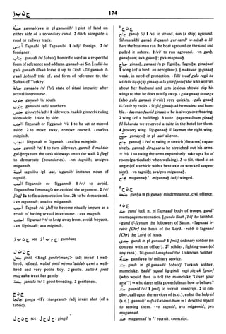 174


4      gannabiyya In pi gananiibl I plot of land on                     IC.J[.
either side of a secondary canal. 2 ditch alongside a                   &-    gana!J (i) l/vtl to strand, run (a ship) aground.
road or railway track.                                                  ril-marakbi gana!J it-qaa"b car-rami' w-sa!Jab-u lil-
~i 5'agnabi Ipl 5'agaanibl I ladjl foreign. 2 Inl                       barr the boatman ran the boat aground on the sand and
foreigner .                                                             pulled it ashore. 2/vil to run aground. -vn gan!J,
..,..~ ganaab Inl [obsol] honorific used as a respectful                gana!Jaan; ava gaani!J; pva magnuu!J.
form ofreference and address. ganaab-ak Sir.llxallii-ha                 c.~ ginaa!J, ganaa!J In pi 5'igni!Ja, 5'agni!Ja, gina!Jaatl
cala ganaab illaah leave it up to God. - 5'il-ganaab i/-                I wing (of a bird, an aeroplane). IImaksuur ig-ginaa!J
caali [obsol] title of. and form of reference to, the                   weak, in need of protection. - 5'llli txaaf cala ragi/-ha
Sultan of Turkey.                                                       wi-triir tiq~qa~ ginaa!J-u la y{iir [prov] she who worries
~~ ganaaba Inl [lsi] state of ritual impurity after                     about her husband and gets jealous should clip his
sexual intercourse.                                                     wings so that he does not flyaway. - cala gnaa!J is-surla
..,...f-:>:-   ga~uub  Inl south.                                       (also cala ganaah ir-riib) very quickly. - cala gnaa!J
J.~            ganuubi ladil southern.                                  it- 5'asiir by radio. - 5'ixfitf. ginaa!J-ak be modest and hum-
~              ginneebi ladv/l sideways. raakib ginneebi riding         ble. - dayman faarid ginaa!J-u he is always overbearing.
sidesaddle. 2 side by side.                                             2 wing (of a building). 3 suite. !Jagazna-Ihum ginaa!J
~I 5'itganab or 5'igganab Ivil I to be set or moved                     fil-Iukanda we reserved a suite in the hotel for them.
aside. 2 to move away, remove oneself. -ava/iva                         4 [soccer] wing. 5'ig-ganaa!J it- 5'ayman the right wing.
mitginib.                                                               &        gunayyi!J In pi -aatl aileron.
~I 5'inganab = 5'itganab. -ava/iva minginib.                            &- gannalj I Ivtl to swing or stretch (the arms) expan-
~ gannib Ivtl I to turn sideways. gannib i/-maktab                      sively. ganna!J diracaat-u he stretched out his arms.
cal-!Jee{a turn the desk sideways on to the wall. 2 [leg]               - Ivi/2 to swing the arms expansively, take up a lot of
to demarcate (boundaries). - vn tagniib; avalpva                        room (particularly when walking). 3 to tilt, stand at an
migannib.                                                               angle (of a vehicle with a bent axle or wrecked suspen-
~ tagniiba Ipl -aat, taganiibl instance noun of                         si~n). -vn tagnii!J; avalpva miganna!J.
ta~niib.                                                                ~ muganna!J T, miganna!J ladil winged.
~I      5'itgannib or 5'iggannib I Ivtl to avoid.
                                                                        1     •
5'itgannibna l-munac:Ja we avoided the argument. 2 Ivil                     Cv [.
[leg] 2a to fix a demarcation line. 2b to be demarcated.                ~         gun!Ja In pi guna!J1 misdemeanour, civil offence.
- vn tagannub; avaliva mitgannib.
~i 5'agnab Ivil [lsi] to become ritually impure as a                    J.J [.
                                                                        ~    gund Icoll n, pi 5'agnaadl body of troops. gund'
result of having sexual intercourse. - ava mugnib.
                                                                        murtazaqa mercenaries.lIgundu llaah [lsi] the faithful.
~ I 5'igtanab Ivtl to keep away from, avoid, boycott.
                                                                        - gund if-Jay{aan the followers of Satan. - 5'agnaad ir-
- vn 5'igtinaab; ava migtinib.
                                                                        rabb [Chr] the hosts of the Lord. - rabb i/-5'agnaad
                                                                        [Chr] the Lord of hosts .
.i y .J [. see .i I y          r [. : gumbaaz                           .s~ gundi In pi gunuudl I [mil] ordinary soldier (in
                                                                        contrast with an officer). 2l soldier, fighting-man (of
J.;:...J[,                                                              any rank). ril-gundi I-maghuul the Unknown Soldier.
~     jintit <Engl gentle(man» ladi invarl I well-                      ~~ gundiyya Inl military service.
bred, refined. walad Jintil wi-mu5'addab qawi a well-                   ~ gindl In pi ganaadil [obsol] Turkish soldier,
bred and very polite boy. 2 gentle. xallii-k jintit                     mameluke. !Jadd' yquul lig-gindi ra{{i {iiz-ak [prov]
macaaha treat her gently.                                               (who would dare to tell the mameluke 'Cover your
~ jantala Inl I good-breeding. 2 gentleness.                            arse'?) == who dares tell a powerful man how to behave?
                                                                        ~ gannid Ivtl I [mil] to recruit, conscript. 2 to em-
[..J[.                                                                  ploy, call upon the services of (s.o.), enlist the help of
~~             ganga <Fr changeant> ladi invarl shot (of a              (s.o.). gannidt' nafs-i I-xidmit-hum == I devoted myself
fabric).                                                                to serving them. -vn tagntid; ava migannid; pva
                                                                        "!ugannad.
J [. .J [.        see   J [. J [. : gingit                              ~ mugannad In *1 recruit, conscript.
 