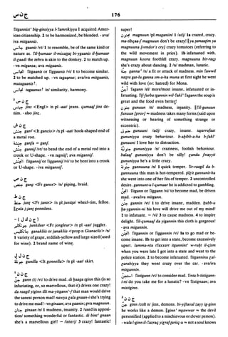 176

 fitgannist' big-ginsiyya I-famrikiyya I acquired Amer-              super!
ican citizenship. 2 to be harmonized, be blended. - ava/             i.Jr. magnuun Ipl maganiinli/adj/la crazed, crazy.
iva mitgannis.                                                       ma-tibCjaa{ magnuun don't be crazy! Ilya {amaa{im ya
...,..; l.:- gaanis Ivtll to resemble, be of the same kin"d or      magnuuna [vendor's cry] crazy 'tomatoes (referring to
nature as. fil-l:Jumaar il-mixa[(a{ bi-ygaanis il-l:Jumaar           the wild movement in price). Ib infatuated with.
i/-laadi the zebra is akin to the donkey. 2 to match up.            magnuun koora football crazy. magnuuna bir-raCj~
-vn migansa; ava migaanis.                                          she's crazy about dancing. 2 In/-madman, lunatic.
...,..;~I fitgaanis or figgaanis Ivill to become similar.            ~ ganna I Inl a fit or attack of madness. min fawwil
2 to be matched up. - vn taga{lllus; ava/iva mitgaanis,             na;ra gat-Iu ganna sm-a-ha muna at first sight he went
mutagaanis f .                                                      wild with love (or: hatred) for Mona.
...,..; ~ tagaanus f In/ similarity, harmony.                       ~i fagann lell morelmost insane, infatuated or in-
                                                                    fatuating. fij{urba tgannin wil- fakl' fagann the soup is
1        •
    IJ'" '" [.                                                      great and the food even bette~!
~ jins <Engl> In pI -aatl jeans. Cjumaaj jins de-                   i.J~ gunuun Inl madness, in~anity. II fil-gunuun
nim. - also jinz.                                                   funuun [prov] "" madness takes many forms (said upon
                                                                    witnessing or hearing of something strange or
v!o .:, [.                                                          eccentric).
~     ganf <It gancio> In pI -aatl hook-shaped end of               J~ gunuuni          ladjl crazy, insane. tl¥arrufaat
a metal roo.                                                        gununiyya crazy behaviour. b-al:Jibb-a-ha b-jakl'
~ ganja = ganj.                                                     gunuuni I love her to distraction.
~ gannij Ivtl to bend the end of a metal rod into a                 ~ ~ gununiyya Inl craziness, foolish behaviour.
cr~ok or V-shape. - vn tagniij; ava migannij.                       balaaj gununiyya don't be silly! landu jwayyit
~I fitgannij or figgannij Ivil to be bent into a crook              gu'!uniyya he's a little crazy.
or V-shape. -iva mitgannij.                                         ~ ~ gannuuna In/ I quick temper. fir-raagil da b-

                                                                    gannuuna this man is hot-tempered. {illit gannunit-ha
u'" .:, [.                                                          she went into one of her fits of temper. 2 uncontrolled
~ ga~               <Fr ganse> Inl piping, braid,                   desire. gannunt-u I-Cjumaar he is addicted to gambling.
                                                                    ~I fitgann or figgann Ivil to become mad, be driven
.l..:,[.                                                            m.ad. - ava/iva mitgann.
~ jane <Fr jante> In pI junu{al wheel-rim, felloe.                  ~ gannin Ivtl I to drive insane, madden. l:Jubb-u
IIlala j-jan{ penniless.                                            l:Ja-ygannin-ni his love will drive me out of my mind!
                                                                    2 to infatuate. - Ivi/3 to cause madness. 4 to inspire
-(J.!l.:,[.)                                                        delight. fil-Cjumaaj da yigannin this cloth is gorgeous!
~~               junkileer <Fr jongleur> In pI -aatl juggler.
                                                                    - ~va migannin.
~l.:-             ganakliis or janakliis <prop n Gianac/is> Inl
                                                                    ~I fitgannin or figgannin Ivil la to go mad or be-
I variety of grape, reddish-yellow and large-sized (used
                                                                    come insane. Ib to get into a state, become excessively
for wine). 2 brand name of win~.
                                                                    upset. lamma-nta tfaxxart itgannint' w-rul:Jt il-Cjism
                                                                    when you were late I got into a state and went to the
~J':'[.                                                             police station. 2 to become infatuated. fitganninu lal-
41.; ~ gunilla <It gonnella> In pI -aatl skirt.
                                                                    larabiyya they went crazy over the car. - ava/iva
                                                                    mitgannin.
'.:,.:,[.                                                           ~I fistigann Ivtl to consider mad. finta b-tistigann-
~ gann (i) Ivtl to drive mad. di l:Jaaga tginn this (is so
                                                                    i-ni do you take me 'for a lunatic? - vn fisJignaan; ava
infuriating, or, so marvellous, that it) drives one crazy!
                                                                    mistiginn.
da raagil yiginn illi ma-yitgann '{that man would drive
the sanest person mad! nawya lala gnaan-i she's trying                  1.:,.:,[.
to drive me mad! - vn ginaan; aya gaanin; pva magnuun .                 ~ ginn Icoll nl jinn, demons. bi-yijtalfa!-zayy ig-ginn
.J~ ginaan In/l madness, insanity. 2 lused in apposi-                   he works like a demon. II ginn ' ~awwar "" the devil
tionl something wonderful or fantastic. di bint' gnaan                  personified (applied to a mischievous or clever person).
she's a marvellous girl! - linterjl 3 crazy! fantastic!                 - wala I-ginn il- fazraCj yilraf {ariiCj-u "" not a soul knows
 