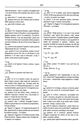 177

                                                                     2      •
where he has gone. - ginn-u w-lafriit-u /li y~ayyii badri             IS"'~
'" he will be furious with anybody who dares to wake                  ~ gana 2 (i) Ivtl to gather, pick, harvest (especially
hjm early.                                                           cotton). II ri/li zaral gana [proy] he who sows will reap.
J:': ginni lunit n *1 a male jinni or demon.                         -vn gany; ava gaani; pva magni.
4      ginniyya lunit n pi -aatl a female jinni or demon.            ~ ganna 3 In pi -yiin, gannaayal picker, harvester.
II fibn i ginniyya a clever devil.                                   gannaayit il-e;utn a woman cotton-picker.
,:,~   gaan Icoll nl demons, jinn.                                   ~I ritgana 2 or riggana 2 Ivilto be gathered, picked or
                                                                     harvested. - iva mitgini.
3 ••
 •J J ~
4- ganna 2 Inl I fig-ganna      Paradise. la/am ribliis fig-          ·1S,j~
ganna (Satan's hope of Paradise) a total impossibility.              ~    gineeh <Engl guinea> In pi -aatl lone pound
Illll,l'fuur ig-ganna Icoll nl (1) swallow(s). (2) bird-of-          (currency). n~~i gneeh fifty piastres. rubli gneeh
Paradise flower( s). 2 Ipl -aatl 28 paradise. ganna min              twenty-five piastres. 2 (golden) guinea. gineeli ringiliizi
reernaas ma tindaas [proy] a paradise without people is              a British gold sovereign. IIsumlit-u zayy ig-gineeh id-
not worth walking in. 2b any of the (seven) degrees of               dahab his reputation is spotless. - kilmit-u zayy
Paradise.                                                            ig-gineeh id-dahab he keeps his promise, he tells the
4     gineena In pi ganaayinl I garden. 2 park. gineenit             truth. - muxx-u zayy ig-gineeh id-dahab he has a bril-
il-bayawanaat the zoo. 3 orchard.                                    liant mind.
J!4- ganayni I In pi -yyal gardener. lIyibiil il-ward i
/ig-ganayniyya [proy] (he tries to sell flowers to the               I • [.     see • ~.J : giha
gardeners) "" he takes coals to Newcastle. 2/adj *1
garden. linab ganayni garden grapes.                                 2 •   ~ see IS ~ : gih

4 ••
  JJ~                                                              .; I • ~
~      ganiin In pi raginnal I foetus, embryo. 2 germ                J~         gihaar, guhaar <P ehahtir> In pi -aatl four (in
(of a seed).                                                         dice etc.).
                                                                     .lS"J~       girka see .1.1.; ~
)I~,j[.
-»4- ginnaari or gunnaari ladjl flame-red.                           -.[..~

                                                                     .:,~    gahgahoon ladvl haphazardly" in any old
11S,j~                                                               way. waaxid kull a yaaga gahgahoon taking everything
~   gana I (i) Ivil I to commit a crime, sin. ganit (or              as it comes. -/adjectivallyl raagil gahgahoon a simple
ganat) fi-l:Jae;e;-i gnaaya wil:J/a xaali~ she committed a           fellow:
most terrible crime against me. 'liI-magni lalee the
victim of a crime. 2 to bring suffering (upon s.o., usual-           ~. ~
ly unintentionally). ganeet lala-bn-i I wronged my son.              ~     gahad (i) Ivtl to fatigue, exhaust, overwork. gahad
·vn ginaaya; ava gaani; pva magni.                                   nafs-u min kutr i/-Jurl he overworked himself. - ava
~4- ginaaya In pi -aatl felony, crime, criminal act.                 gaahid.
mabkamit il-ginayaat criminal court. IIb-awaddii fi-                  ~ guhd Inl I effort, endeavour. ya-nistafiid min

gnaaya "" I'll get the law onto him!                                 i~-~abri wil-larae; wig-guhd we will profit from pati-
J~ gaani In pi gunaah TI [leg] criminal.                             ence, sweat and effort. bazalt i kuW guhd-ifil-mirwaay
.;4- ginaa'liT ladj *1 criminal. 'liI-qaqaar nOleen -                badri I made every effort to go home early. 2 [elee]
madani wi-gnaari there are two kinds of jurisprudence,               potential, voltage. 3 [phys] stress.
civil and criminal.                                                  ~ gihd Inl capacity, competence. lamal raaxir ma
~I ritgana lor riggana I Ivil (impersonal) passive of                f-gihd-u he did as much as he could.llkull i waayid lala
gana. kaanit bariira wi-tgana laleeha she was innocent               e;add i gihd-u everyone according to his means.
b.ut suffered unjustly. - iva mitgini.                               ~~ guhuudT Ipl nl exertions. guhuud id-dawla
~I ritganna or rigganna Ivil to behave injustly, bring               f-magaal il-xadamaat the efforts of the state in the
a false accusation. ritga!lnu lalayya they wronged me.               sphere of public utilities.
-vn taganni; ava mitganni.                                           ~          gahiid: guhd i gahiid tremendous effort, great dif-
 
