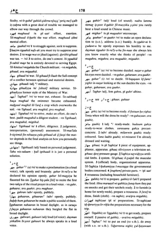 178


ficulty. wi-b-guhd' gahiid ljidirna nJuljlj' {arilj-na f-ljalb         ~           gahiirt ladjl loud (of sound). nadra lamma
iz-zabma with a great deal of trouble we managed to                    tismal  i~-~oot if-gahiir fil-mazziika niini you rarely

elbow our way through the crowd.                                       hear a loud sound in Chinese music.
~~ maghuud            In    pi -aatl  effort.     exertion.            #. mighart In pi magaahirl microscope.
 fiI-maghuud iI-barbi the war effort. maghuud zihni                    ,.,.~ gaahart or gaahir Ivtl to make an open declara-

mental effort.                                                         tion to (s.o.). address (s.o.) frankly. b,-ygahir-ni b-
.a~ gaahid Ivtl I to struggle against. seek to suppress.               ladawt-u he openly expresses his hostility to me.
II/aazim tigaahid nafs-ak you must try to suppress your                d~yman tigaahir bi-ra ry-a-ha fin-naas she always lets

desires. 2 to wage war or jihad (against). cf.ariibit gihaad           you know exactly what she thinks of people! -vn
war tax. - Ivi/3 to strive. do one's utmost. bi-ygaahid                mugahra, migahra: ava mugaahir, migaahir.
fi-sabiil mU{ir he is entirely devoted to serving Egypt.
                                                                       1
 'lil-kiniisa I-migahda the Church militant. - vn migahda,                 .J   0 [.

                                                                       ~ gahar 2 (a) Ivil to become dazzled. na;ar-u gahar
gihaad; ava migaahid.
~~ gihaad Inl war. fiI-gihaad fi-lIaah the Sufi concept
                                                                       his eyes were dazzled. - vn gahar, gaharaan: ava gaahir.
                                                                       ~ gaha,.' (i) Ivtl to dazzle. 'lif-ba~a~aan lij-fams'
of a conflict between spiritual and material desires.
,.P~ gihaadi ladj *1 military.
                                                                       yighir in-na;ar looking at the sun dazzles the eyes. - vn
~~~ gihadiyya Inl [obsol] military service. 'lit-                      gahar, gaharaan: ava gaahtr.
gihadiyya former style of the Ministry of War.                         ~i 'laghar ladj. fern gahra. pi guhrl albino.
~i 'laghad t Ivtl to wear out. exhaust. 'lis-sabbaab
                                                                       J .J 0 [.       see   .J   I 0 [. : gihaar, guhaar
balja mughad the swimmer became exhausted.
mab~uul mughid 1iI- 'larcf. a crop which overworks the
                                                                       j    0 [.
soil. - vn 'lighaad; ava mughid; pva mughad.
                                                                       ~     glhiz (a) Ivil to become ready. t1-fustaan ba-yighaz
~I 'ligtahad Ivil to strive. make an effort. do one's
                                                                       'limta when will the dress be ready? - vn gahazaan: ava
best. {aalib mugtahid a diligent student. - vn 'ligtihaad:
                                                                       gaahiz.
 ava mugtahid, migtihld.
                                                                       j'>~ gaahiz I ladj *1 ready-made. huduum gahza
~~I 'ligtihaad Inl I effort. diligence. 2 judgement.
                                                                       ready-to-wear clothes. xarasaana gahza precast-
 interpretation, (personal) assessment. 'lil-mas'lala
                                                                       concrete. 2/advl already. mifawwin gaahiz ready-
 b-tiltimid fin-nihaaya lala gtihaad-ak if-fax~i the mat-
                                                                       coloured. 'lana laabis gaahiz wi-mistanni I'm already
 ter depends in the final analysis on how you personally
                                                                       dressed and waiting.
see things.
                                                                       ,;,~ gihaaz In pi 'laghizal I piece of equipment. ap-
 ..p~1 'ligtihaadi ladjl based on personal judgement.
                                                                       pliance. apparatus. gihaaz tilivizyoon a television set.
 'lahu wis-salaam - ball igtihaadi it is just a personal
                                                                       gihaaz cf.a¥{ pressure gauge. II 'laghiza talwicf.iyya artifi-
solution.
                                                                       cial limbs. 2 system. 'lit-gihaaz if-lacf.ali the muscular
I                                                                      system. 3 (official) body. organizational apparatus.
    .J   0 [.

~ gahar J t (aJ Ivil to make a proclamation (in a loud                 'lit- 'laghiza I-bukumiyya I-muxta~~a the governmental
voice). talk openly and brazenly. gahar bi-ra'ly-u he                  bodies concerned. 4 [euphem] private parts. - Ipl-aatl
declared his opinion openly. gahar bif-mauiya he                       5 trousseau (including household furniture).
flaunted his sin. Ilgahar binala [lsI] to recite the first             ~ gahhiz Ivtl 1 to prepare. gahhizt if- 'lakl I prepared

two rakla of the ritual prayer in a loud voice. - vn gahr,             the food. libsu maraayif wi-gahhizuJuna{-hum they put
gahaara: ava gaahir: pva maghuur.                                      on smocks and got their satchels ready. 2 to furnish (a
I~ gahran ladvl openly. publicly.                                      home for newly-weds), prepare a trousseau. 3 [text] to
 I.)~ gahaaran, gihaaran t ladvl openly. publicly.                     dress. finish (cloth). - vn taghiiz: avalpva migahhiz.
facf.ab-hum gahaaran he made a public scandal of them.                 .:..I~ taghizaat Ipl nl preparations. 'lit-taghizaat

IIgahaaran nahaaran in broad daylight. as in saralju                   icf.-cf.aruriyya Iir-ribla the preparations necessary for the
J-faljlja gahaaran nahaaran they burgled the flat in                   trip.
broad daylight.                                                        ~I 'litgahhiZ or 'liggahhiz Ivil I to get ready, prepare
 ..s.)~ gahwari, gahuuri ladjl loud (of voice). dayman                 oneself. 2 passive of gahhiz. - avaliva mitgahhiz.
yitkallim bi-~oot gahuuri he always speaks in a loud                   ~i 'laghaz t Ivil to put an end (to s.th.), do away
voice.                                                                 (with s.o. or s.th.). 'licf.{arreena nighiz lal-bayawaan
 