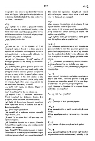 179

iI-magruu& we were forced to put down the wounded                  2 to   select for ignorance. fistaghil-lak waa&id
animal. minfaglit-u faghaz lal-fakla I-wa&d-u he was               wi1anal-u mlaak choose a stupid fellow to work with
so gluttonous that he finished off the meal on his own.            you. - vn fistighaal; ava mistaghil.
-vn fighaaz r; ava mughiz r.
                                                                   r 0 [.
"",O[                                                              4..~      gahaama Inl grim look. ziilj iI-gahaama iii Gala
.ki      faghaq I/vtl to abort (a pregnant woman).                 wiff-ak take that scowl off your face!
 faghaqil nafs-a-ha she caused herself to abort. -/the             ~ gahhim (i) Ivil to frown, scowl. dayman yigahhim
literary passive form occursl fughiqat fif1ahr iI- fawwal          fi-wiff in-naas he's always scowling at people. -vn
she had an abortion in the first month (of pregnancy).             taghiim~ ava migahhim.
2/vil to miscarry, abort. - vn fighaaq.                            ~ taghiima linst n, pi -aatl a seowl, a frown. calee
.;.~!    fighaaq Inl abortion.                                     Ijittit diin taghiima what a scowl he has!

J O[                                                               r." ,,,. [.
.w.. gahal  (a) Ivtl I to be ignorant of. II filii                 ~     gahannam, guhannam Ifem nl hell. fin-nahar-da
ma-yilraf-ak yighal-ak {prov] ,.. to know you is to                gahannam today is very hot. gahannam gooz-i wala
appreciate you. 2 to behave according to the dictates of           gannit fabuu-ya {prov] (better the hell of my husband
youth. gahal wi-taab ,.. he has sown his wild oats. - vn           than the paradise of my father) better suffer as a wife
gahl, gihO ; ava gaahil; pya maghuul.                              than be" a spinster in comfort. II &agar gahannam silver
.w..  gaht Inl I ignorance. fil-gahla ladiww ii-                        .
                                                                   nitrate .
madaniyya ignorance is the enemy of civilization.                  ~ gahannami, guhannami ladjl devilish, diabolic-
2 youthfulness.                                                    al. fikra gahannamiyya one hell of a good idea.
J.~    gaahillpl gahala, guhala, guhhaal, guhhalll Inl             :( 7.-: gahannamiyya (alsogahannamiyyafokiyya) InI
ignorant and foolish person. min n~alj gaahil ladaa                bougainvillea.
{prov/ give advice to someone ignorant and you will
                                                                   I
only make an enemy of him. fig-gaahil ladiww i nafs-u                  J~o[.

{prov/ the ignorant is his own enemy. 2/adjl                       .)~   gahwarllvtltodeepenandwiden,causetogrow
2a ignorant. 2b young, youthful. tjabil-ni gadal gaahil            deeper and wider. fil-midda gahwarit il-garlj pus
sinn-u ma-yzid-f lala lifriin sana a young lad met me              deepened and widened the wound. 2 Ivil to grow deep-
who wasn't more than twenty years old.                             er and wider. -vn gahwara; ava/pya migahwar.
J.a~ gaahili ladjl pagan, pre-Islamic. ril-c~r il-                 .)~I fitgahwar or figgahwar Ivil to be made deeper

gaahili pre-Islamic period.                                        and wider. - iva mitgahwar.
~~I fil-gaahiliyya r Inl the pre-Islamic era.
J~ maghuul I/adj *1 unknown, anonymous.                            2J   ~   0 [.   see   I J 0 [. :   gahwari
riI-gundi I-maghuul the Unknown Soldier. 2 In
pi magahiill {math] unknown, unknown quantity.                     u:.1~[.
~i faghal lell I morelmost ignorant, morelmost                     ..;.1,,-; guwaaf <Fr> InI gouache pigment.
foolish. faghal min daabba ,.. dumber than an ox_
2 morelmost youthful.                                              ";I~[.
J~ gahuulladj ·1 ignominious.                                      4;1,,-; gawaafa Icoll n, pi -aatll guava tree(s)_ 2 guava
J.~ magaahil Ipl nl unknown regions. magaahil                      fruit(s).
rifriqya darkest Africa.                                           ~il,,-; gawafaaya lunit nil a guava tree. 2 a guava

~ gahhil Ivtl to accuse (s.o.) of ignorance. -vn                   fruit_
raghiil; ava migahhil.
J.~I fitgaahil or figgaahillvtl to ignore. ril-mudiir              "I~[.
bi-yilgaahil il-muwa:;;afiin bituul-U the boss ignores his         ,:,1,,-; juwaan <Fr joint> In pi -aatl seal, gasket.
employees. - ava mitgaahil.
                                                                   I
~I fistaghil/vtll to consider ignorant or stupid_                      "r'~[.

rinra b-tistaghil-ni w- fana facraf faktar minnak do you           ..,..1,,-; gawaab In pi fagwiball answer, reply.llsufaal
consider me ignorant when I know more than you do?                 wiJgawaab (a question and an answer) ,.. briefly. - Ipl
 