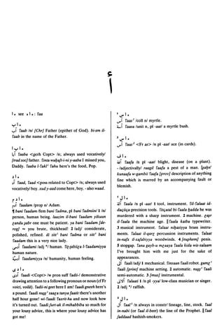 1 ~ see   0   1 ~: faa                                         I V" 1~

                                                               ...,...~ !'aas J Icoll nl myrtle.
y_1   ~                                                        4.-1 !'aasa lunit n, pi -aatl a myrtle bush .
..,,1 faab Inl [Chr] Father (epithet of God). bi-sm il-
 faab in the name of the Father.                               2V"1~
                                                               ...,...1 faas 2 <Fr as> In pi -aatl ace (in cards).
Iyl.
~I faaba <gcrh Copt> In; always used vocativelyl               ...; 1~
[trad soc] father. finta waljaft-i-ni y-aaba I missed you,     ~I !'aafa In pi -aatl blight, disease (on a plant).
Daddy. !'aaba l-!'akl; !'ahu here's the food, Pop.             -/adjectivallyl raagil faafa a pest of a man. I~aljn;
                                                               kunaafa w-gambii faafa [prov] description of anything
~ 1~
                                                               fine which is marred by an accompanying fault or
~I !'aad, !'aad <poss related to Copt> In; always used
                                                               blemish.
vocativelyl boy. xud y-aad come here, boy. - also waad.

r ~ 1~                                                         I   J 1~
i~1 !'aadam Iprop nl Adam.                                     JJI  !'aala In pi -aatl I tool, instrument. fil-!'alaat id-
~ bani !'aadam Ifem bani fadma, pi bani fadmiinll/nl           daqiiqa precision tools. fitqatal bi-!'aala Ijadda he was
person, human bcing. laazim il-bani faadam yikuun              murdered with a sharp instrument. 2 machine. e~r
eandu ~abr one must be patient. ya bani !'aadam [de-           il-faala the machine age. II !'aala katba typewriter.
rog] "" you brute, thickhead! 2/adjl considerate,              3 musical instrument. falaat niljasiyya brass instru-
polished, refined. di silt; bani fadma or silt; bani           ments. falaat iI-qare percussion instruments. !'alaat
faadam this is a very nice lady.                               in-nafx iI-xafabiyya woodwinds. 4[euphem] penis.
lS"~1 faadami ladj "I human. !'i{-{abiiea l-!'aadamiyya        5 stopgap. !'ana gayb-u meaaya !'aala kida wis-salaam
human nature.                                                  I've brought him with me just for the sake of
~~I faadamiyya Inl humanity, human feeling.                    appearances.
                                                               JI faali ladj/I mechanical. finsaan faali robot. game;
I.S~I-                                                         !'aali [print] machine setting. 2 automatic. n~~; !'aali
I.S~I faadi <Copt> Iw pron suff !'adii-I demonstrative         semi-automatic. 3 [mus] instrumental.
drawing attention to a following pronoun or noun (cf Fr        J"JI !'alaati lIn pi -yya/low-c1ass musician or singer.
voici, voila). !'adii-ni geet here I am! !'aadi gneeh here's   2/adj "I raffish.
a pound. !'aadi n~~; saaea tanyafaatit there's another
half hour gone! wi-!'aadi !'axrit-ha and now look how          2   J 1~
it's turned out. faadifurt-ak il-mihabbiba so much for         JI  faal J In always in constrllineage, line, stock. !'aal
your lousy advice, this is where your lousy advice has         in-nabi (or faal ii-beet) the line of the Prophet. II !'aal
got me!                                                        faddaad hashish-smokers.
 