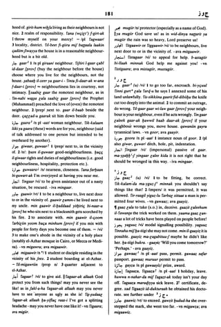 181

 hood of. girit-hum wib!a living as their neighbours is not          ~ mugiir Inl protector (especially as a name of God).
 nice. 2 realm of responsibility. fana (wqieti) f-girt-ak            lIya mugiir God save us! as in wid-dinya nattarit ya
 I throw myself on your mercy! - Ipl fagwaarl                        mugiir the rain was so heavy, Lord preserve us!
 3 locality, district. fi/-beet fi-giira mif battaala laakin         )Jt;o:l fitgaawir or figgaawir Ivil to be neighbours, live
 qadiimjiwayya the house is in a reasonable neighbour-               next door to or in the vicinity of. - ava mitgaawir.
 hood but is a bit old.                                              )~I fistagaar Ivil to appeal for help. b-astagiir
 )~   gaar2 I In pI giraanl neighbour. fiftiri l-gaar qabl           bi-llaah minnak God help me against you! - vn
 id-daar {prov] (buy the neighbour before the house)                  fistigaara; ava mistagiir, mustagiir.
  choose where you live for the neighbours, not the
  house. ~abaab il-xeer ya gaar-i - fintafi-daar-ak w-ana            2').Jr
  f-daar-i [prov] '" neighbourliness lies in courtesy, not           )~ gaar3 (u) Ivil  I to go too far, encroach. bi-yquul
  intimacy. Ilsaabie gaar the remotest neighbour, as in              finni gurt" eala farq-u he says I annexed some of his
. fin-nabi w~~a eala saabie gaar (prov] the Prophet                  land unlawfully. fis-sikkiina gaarit fid-dibiiba the knife
  (Muhammad) preached the love of (even) the remotest                cut too deeply into the animal. 2 to commit an outrage,
  neighbour. 2 Iprepl .next to. gaar il-baab beside the              do wrong. fil-gaar gaar wi-law gaar {prov] your neigh-
  door. qauad-u gaarak sit him down beside you'.                     bour is your neighbour, even if he acts wrongly. fin gaar
                                                                     ealeek gaar-ak bawwil baab daar-ak {prov] if your
  ')~ gaara 2 In pI -aatl woman neighbour. fik-kalaam
                                                                     neighbou'r wrongs you, move house. qawaniin gayra
 liiki ya gaara (these) words are for you, neighbour (said
                                                                     tyrannical laws. -vn goor; ava gaayir.
 of talk addressed to one person but intended to be
                                                                     ')oP. goora In pI -aatl 1 instance noun of goor. 2/pl
 overheard by another).
                                                                     also gi~ar, guwarl ditch, hole, pit, indentation.
 ;loP. giwaar, guwaart Ilprepl next to, in the vicinity
                                                                     )t.:.;1 ,fingaar Ivil (impersonal) passive of gaar.
 of. 2 In/: busn il-guwaar good-neighbourliness. baqq
                                                                     ma-y~abb i1 yingaar ealee kida it is not right that he
 il-giwaar rights and duties of neighbourliness (i.e. good
                                                                     should be wronged in this way. - iva mingaar.
 neighbourliness, hospitality, protection etc.).
  ';loP. guwaara J Inl nearness, closeness. fanafarbaan
                                                                     I j.J r
 bi-guwart-ak I'm overjoyed at having you near me.
                                                                     j~ gaaz 2    (u) Ivil 1 to be fitting, be correct.
 )~ I fingaar Ivil to be given assistance out of a nasty
                                                                     fik-kalam~da ma-yguz1 i minnak you shouldn't say
  situation" be rescued. - iva mingaar.                              things like that! 2 limpersl it was permitted, it was
 )J~   gaawir Ivtl I to be a neighbour to, live next door            allowed. fir-raagil yiguz-lu farbae sittaat a man is per-
 to or in ihe vicinity of. gaawir eamm-i he lived next to            mitted four wives. -vn gawaaz; ava gaayiz.
 my uncle. min gaawir il-baddaad yitbiriq bi-naar-u                  11 gaaz eala to take (s.o.) in, deceive. gaazit ealeehum
 {pray] he who sits next to a blacksmith gets scorched by            il-fawanta the trick worked on them. yaama gaaz ean-
 his fire. 2 to associate with. min gaawir il-qoom                   naas a lot of tricks have been played on people before!
  farbieiin yoom baqa minhum {prov] if you mix with                  j.J":'-! yaguuz IviJ modal signalling possibility. yaguuz
 people for forty days you become one of them. - Ivil                  finnaha mif ba-tiigi she may not come. min il-gaayiz it is
 3 to make one's abode in the vicinity of a holy place               possible. gaayiz ma-eagabituu-! maybe he didn't like
 (notably el-Azhar mosque in Cairo, or Mecca or Medi-                 her. ba-tiigi bukra. - gaayiz 'Will you come tomorrow?'
 na). -vn migawra; ava migaawir.                                      'Perhaps.' - ava gaayiz.
 )J~ migaawir In *1 I student or disciple residing in the            jl'p' gawaaz J In pI -aatl pass, permit. gawaaz safar
 vicinity of his !eex. 2 student boarding at el-Azhar.               passport. gawaaz muruur permit to pass.
 - fil-migawriin Iprop nI 3 quarter adjacent to                       'J~ gayza In pI gawaayizl prize, award .
 el-Azhar.                                                           •j~l fagaaza, figaazat In pI -aatl 1 holiday, leave.
 )~i fagaart Ivil to give aid. II fagaar-ak allaah God               huwwa n-nahar-da mif ragazt-ak today isn't your day
 protect you from such things! may you never see the                 off. fagaaza maraqiyya sick leave. 21 certificate, de-
 like! as in !akl-a-ha fagaar-ak allaah may you never                gree. xad figaazit id-dukturaah he obtained his docto-
 have to see "anyone as ugly as she is! f~-~udaae                    rate. see further under 2 j    r.
  fagaar-ak allaah ba-yiflaq raas-i I've got a splitting             jJ~ gaawiz Ivt/ to exceed. gawzit budud-ha she over-
 headache - may you never have one like it! - vn figaara;            stepped the mark, she went too far. -vn migawza; ava
 ava migiir.                                                         migaawiz.
 