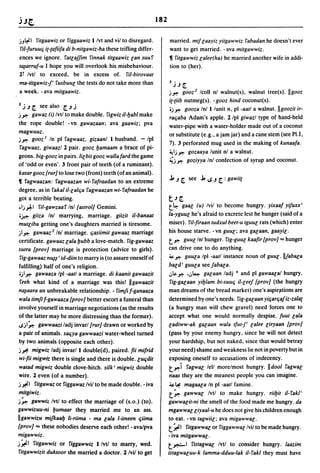 182

jJ~1    fitgaawiz or figgaawiz Ilvt and viI to disregard.              married. mif laayiz yitgawwiz rabadan he doesn't ever
riI-furuuc; i(-(afiifa di b-nitgawiz-ha these trifling differ-         want to get married. -ava mitgawwiz.
ences we ignore. ratlajjim rinnak titgaawiz lan suur                   • ritgawwiz lalee(ha) he married another wife in addi-
tiliarruf-u I hope you will overlook his misbehaviour.                 tion to (her).
11 Ivtl to exceed, be in excess of. riI-biroyaat
                                                                       1 •
ma-titgawiz-/' rusbuul the tests do not take more than                  .J .J [.
a week. - ava mitgaawiz.                                               j~ gooz2 Icoll nl walnut(s), walnut tree(s). Ilgooz
                                                                       i(-[iib nutmeg(s). - gooz hind coconut(s).
2   j.J [. see also [..J j                                             .j~ gooza Inlllunit n, pi -aatl a walnut. IIgoozit ir-
j ~ gawaz     (i) Ivtl to make double. rigwiz iI-Ijabl make            rat;aba Adam's apple. llpl giwazl type of hand-held
the rope double! -vn gawazaan; ava gaawiz; pva                         water-pipe with a water-holder made out of a coconut
magwuuz.                                                               or substitute (e.g., a jam jar) and a cane stem (see PI.I,
j~ gooz I In pi ragwaaz. gizaanl I husband. - Ipl
                                                                       7). 3 perforated mug used in the making of kunaafa.
 ragwaaz. giwaazl 1 pair. gooz Ijamaam a brace of pi-
                                                                       ~1j~    gozaaya lunit nl a walnut.
geons. big-gooz in pairs.lilbit gooz wallafard the game
                                                                       ~j ~ goziyya Inl confection of syrup and coconut.
of 'odd or even'. 3 front pair of teeth (of a ruminant).
kasar gooz [rur] to lose two (front) teeth (of an animal).
                                                                       j, .J [. see j, IS .J [. : gawii(
• ragwaazan: fagwaazan wi-rafraadan to an extreme
degree, as in rakal iI-lalfia ragwaazan wi-rafraadan he
got a terrible beating.                                                t.J[.
.1j~1 ril-gawzaar In/[astrol] Gemini.                                  t~ gaal (u) Ivil to become hungry. yixaaf yifuxx'

 .~ giiza Inl marrying. marriage. giizit iI-banaat                     la-yguul he's afraid to excrete lest he hunger (said of a
mutliba getting one's daughters married is tiresome.                   miser). riI-firaan tudxul beet-u tguul rats (which) enter
j1~ gawaaz 2 In! marriage. c;asiimit gawaaz marriage                   his house starve. -vn guul; ava gaeaan, gaayil.
certificate. gawaaz lala Ijubb a love-match. rig-gawaaz                t   ~ guullnl hunger. rig-guul kaafir [proy] ... hunger

sutra [proy] marriage is protection (advice to girls).                 can drive one to do anything.
 rig-gawaaz n~~ , id-diin to marry is (to assure oneself of            ~ ~ guula Ipl -aatl instance noun of guU[. II/abala
fulfilling) half of one's religion .                                   baed' guula see jabala.
•j1~ gawaaza Ipl -aatl a marriage. di kaanit gawaazit                  .;,&. ~ •.;,4 galaan ladj • and pi gawaala/ hungry.
 reeh what kind of a marriage was this! IIgawaazit                      fig-galaan yiljlam bi-suut; iI-leej [prov] (the hungry
n~aara an unbreakable relationship. - fimji f-ganaaza                  man dreams of the bread market) one's aspirfltions are
wala timji f-gawaaza [prov] better escort a funeral than               determined by one's needs. rig-galaan yit;art;ajiz-zala(
involve yourself in marriage negotiations (as the results              (a hungry man will chew gravel) need forces one to
of the latter may be more distressing than the former).                accept what one would normally despise. fuut lala
ISj1 ~ gawwaazi ladj invar/[rur] drawn or worked by                    ladiww-ak galaan wala Iful-/' lalee liryaan [prov]
a pair of animals. sat;ya gawwaazi water-wheel turned                  (pass by your enemy hungry, since he will not detect
by two animals (opposite each other).                                  your hardship, but not naked, since that would betray
j~ migwiz ladj invarll double(d), paired. fii mifrid                   your need) shame and weakness lie not in poverty but in
 wi-fii migw;z there is single and there is double. [ut;dit            exposing oneself to accusations of indecency.
 watad migwiz double clove-hitch. silk' migwiz double                  t~i ragwal lell morelmost hungry. IIdool ragwae
wire. 1 even (of a number).                                            naas they are the meanest people you can imagine.
j ~1 fitgawaz or figgawaz Ivil to be made double. - iva                ~~ magaala In pi -aall famine.
mitgiwiz.                                                              t~ gawwal Ivtl to make hungry. riiljit iI-rakl'
j~ gawwiz Ivtl to effect the marriage of (s.o.) (to).                  gawwaeit-ni the smell of the .food made me hungry. da
gawwi1.uu-ni Ijumaar they married me to an ass.                        mgawwalliyaal-u he does not give his children enough
IIgawwizu mifkaalj li-riima - ma lala I-itneen c;iima                  to eat. -vn tagwiil; ava migawwal.
[prov] ... these nobodies deserve each other! - ava/pva                t~' fitgawwalor riggawwallvil to be made hungry.
migawwiz.                                                              - iva mitgawwae.
j~1 ritgawwiz or riggawwiz I/vtl to marry, wed.                        t*""'    fistagwal Ivtl to consider hungry. laazim
ritgawwizit duktoor she married a doctor. llvil to get                 istagwaeuu-k lamma-dduu-Iak iI- rakl they must have
 