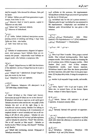 3

darJfor m~(afa, fabu dawuud for silimaan, fabu r;ali              .-'e!h   tafbiida In! life sentence, life imprisonment.
for yasan.                                                        faruuy fiikum ta fbiida I'll get you even if I go to prison
t;i fabban: fabban r;an gidd from generation to gen-              for life for it! I'll kill you!
eration, from father to son.                                      ~jA mufabbad ladjl for life (of a prison sentence ).
0!~i fabaween Idual nl (one's) parents. wayiid i1-                fityakam r;alee bi-sign; mu fabbad he was sentenced to
fabaween an only child.                                           life imprisonment. -/ellipticallyl xad mufabbad or
l.S~i fabawi ladj *1 paternal, fatherly.                          fityakam r;alee bil-mufabbad he was given a life
.~i fubuwwa Inl fatherhood.                                       sentence.

1 .........
 ....   ..:                                                       -1oS~Y'
~I ,~I fubba, fabbah [children}. interjection accom-              .:,_,S'l!.~~! ,.}'~~-'>!.! fibudiyaakun
                                                                                                     (also    fibuz-
panying actions of climbing and lifting "" hup! feela             iyaakun) <Gr hupodiakonos> In *1 [Chr] subdeacon.
fubba see feela. -also hubba.                                     .:,';~~~! fibudiyaaqun     t   = fibudiyaakun.
";'i
..... .... .
    fubb: feela fubb see feela .


  .:     .
4r.1    fubbaha Inl sumptuousness, elegance (of appear-
                                                                  I   )y.
ance). dool gamaar;a faaxir fubbaha those are ex-
tremely chic people. -/adjectivallyl waad fubba~a an
                                                                  •A    fibra In pi fibarl 1 needle. fibra r;ooga a curved
                                                                  needle. fibar tirikuuh knitting-needles. fibrit b~/a
elegant youth. villa fubbaha a sumptuous villa.
                                                                  compass-needle. fibrit babuur needle for cleaning the
                                                                  jet of a primus stove. II fibrit i1-r;aguuz nettles. - fibrit
~[.Y·
                                                                  faadam [bot] yucca. -beet i1-fibra compass.
~I    fabgad: fabgad hawwaz Inl ABC (the first letters
                                                                  2 hypodermic needle, (and hence) injection.
of the alphabet). da lissa f-fabgad hawwaz he is just a
                                                                  fid-duktuur katab-Ii talat fibar the doctor prescribed
beginner.
                                                                  me three injections. IIbi-yiddi fibar (1) he gives injec-
l.S~i fabgadi ladj *1 alphabetical.llraagil fabgadi a
                                                                  tions. (2) he plays dirty tricks. 3 sting of a scorpion or a
man who works by the book.
                                                                  bee.
~~i fabgadiyya In pi -aatl alphabet.
                                                                  ft:" meebar In pi mayaabirl large needle, sail-needle.

).JtY·
                                                                  1)   y.
;.J~~i fabajuura, fabajoora <Fr abat-jour> In pi
                                                                  IJ.Ji fubra, fupira t <It> In pi -aatl 1 opera. 2 fil-
-aatl table lamp, standard lamp.
                                                                  fubra site, in central Cairo, of the former Opera
                                                                  House. midaan it fubra Opera Square.
~Y      •
~ i fabad: 1iI- fabad or fila 1- fabad ladvl forever.
huwwa-yna ya-nr;iif liI-fabad are we to live forever?             .:;.,.:;.,)   .....
• fabadan 1 ladv always w neg! ever, at all. mif bi-tgii-Ii       ~J.Ji   rUbritt, fubreet <Fr operette> In pi -aatl
fabadan you never come and see me. ma-Y1ayy;1 kida                1 operetta. 2 musical comedy (film).
fabadan this isn't at all the right thing to do.
b-akallim-ak wala-!'ta saamir; fabadan I'm talking to             -.:;.,)y •
you and you're not listening at all. 2 exclamation of             ..A; J. i fabratiif, fabritiif <Fr aperitif> Inl appetizer.
emphatic denial"" never! certainly not! not at all! no-
thing at all! fikr-ik siktu r;alayya - fabadan ~o you             -V"')Y·
imagine that they let me be? no way! c;al-Iaha tar;baana          0!.JLi-J J. i fabrusfariin <cf Gr prospherein> In! [Chr]
- c;alit-Iu fabadan he asked her, 'Tired?' She told him,          cloth with which the offertory is covered on an altar.
'Not at al1!' maa-Iak ya fabu sayyid. - fabadan ya                - also burusfariin.
bamba ma-fii1'What's wrong, Abu Sayyid?' 'Nothing
at all, Bamba,'                                                   1oS';')y·
l.S~i fabadi ladjl everlasting, eternal. fil-yayaah i1-           ~ J. i fabrafiyya,   fab'rufiyya,   fibarJiyya          <Gr
fabadiyya eternal life.                                           eparkhia> In pi -aatl[Chr] diocese.
 