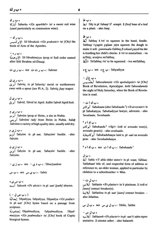 4


.!lJY·                                                                    J, y.
~)4i fabarka <Gr aparkhe> Inl a sweet red wine                            ~ I fibt In pI fabaatl It armpit. 2 {bot] base of a leaf
(used particularly as communion wine).                                    on a plant. - also baat .


-.!lJY·
..,.."..,s ;! ,,!I ril- fibraksiis <Gr prakseis> Inl {Chr] the
                                                                              ...
                                                                          .Jl, .....
                                                                          Ja;1 fabba~ I/vtl to squeeze in the hand, fondle .
book,of Acts of the Apostles.                                              fabba~i l-lagiin lajaan yitra squeeze the dough to
                                                                          make it soft. lammuala tfabba~ fi-xduud layyil-ha she
-   ~J    y.                                                              is fondling her child's cheeks. 2 Ivil to masturbate. - vn
           ril- fibrahimiyya Iprop nl Sufi order named
:( ...,A;! ,,!I                                                           tafbii~; ava/pva mifabba~.

after Sidi Ibrahim ed-Disuqi.                                             Ja;"hl fitfabba~ Ivil to be squeezed. - iva mitfabba~.

.:.. ..; J    Y' see .:...:.. J Y .: fubreet                              ~   t     y. see   ~   t   y : fabladiyya


J..;;y'
                                                                          -Jty·
                                                                          ~i faburalamsiis <Gr apokalypsis> In! {Chr]
~) fabriiq In pI fabariiql metal or earthenware
                                                                          Book of Revelation, Apocalypse. leelit faburalamsiis
ewer with a spout (see PI.A, 2). fabriiq jaay teapot.
                                                                          the night of Holy Saturday, when the Book of Revela-
                                                                          tion is read.
J";JY'
J..)fabriil, fibriil In! April. kidbit fabriil April fool.                -.:..I.!ly •
                                                                          .,;5' >!i fabukaatu (also fabukaadu I) <It avvocato> In
                                                                          pI fabukatiyya, fabukadiyyal lawyer, advocate. - also
r";JY'
(""!)        fabriim Iprop n! Ibrim, a site in Nubia.                      favukaatu, favukaadu.
~) fabriimi ladjl from Ibrim in Nubia. balay
                                                                          1.)I.!ly.
fabriimi a variety of high quality date, usually sold dry.
                                                                          J~5' >!i fabukaadu 2 <Sp> Icoll nl avocado tree(s),
r..;jy·                                                                   avocado pear(s). - also avukaadu.
(""!)     fabziim In pI -aat,           fabaziiml buckle. - also          ~lAJ~5' >!i fabukaduhaaya lunit n, pI -aatl an avocado
fabziin.                                                                  pear. -also favukaduhaaya.

oJ..;jy·                                                                  2 .)    I .!l y. see .:.. I .!l y .: fabukaadu 1
,j!)         fabziin In pI -aat,        fabaziinl buckle.   - also
fabziim.                                                                  Jy.
                                                                          44 i fabla <T abla older sister> In pI -waat, fablaat,
- ..; j y. see -..;             ~   y • : fibuziyaakun                    fablahaatl title of, and respectful form of address or
                                                                          reference to, an older woman, applied in particular by
IJ'"   y. see       IJ"''';   Y • : fabiis                                children to a schoolteacher"" Miss.


e..;lJ"'y,                                                                -.;..Jy.
~ i fabseeh <Fr abces> In pI -aatl {path] abscess.                        u;~i fablatiin <Fr platine> Inll platinum. 2 Icoll nl
                                                                          (auto] contact breaker(s).
                                                                          ~~i fablatiina In pI -aatl {auto] contact breaker. -
(-JIJ"'Y')
                                                                          also bilatiina.
~~! fib~aliyya, fab~aliyya, fib~aaliya <Gr psalia>
In pI -aall {Chr] hymn based on a passage from
                                                                          IJ'"    J y.   see IJ"''';   JY   .: fibliis, fabliis
scripture.
~~~! fib~almudiyya,                      fab~almudiyya,     fib~al­       -IJ'"      Jyo
muziyya <Gr psalmodia> In! {Chr] book of Coptic                           ~ ~ i fablaseeh <Fr placier> In pI -aatl I sales repre-
liturgical hymns.                                                         sentative. 2 cinema usher. - also balaseeh.
 