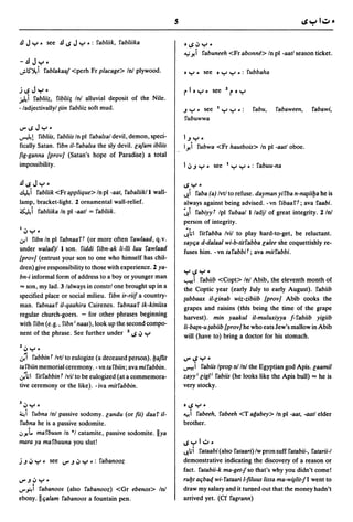 j~Jy.
~ i fabliiz, fiblii; InJ alluvial deposit of the Nile.
- ladjectivallyl {iin fabliiz soft mud.                         .J Y - see    I   y Y •:     fabu,    fabaween,      fabawi,
                                                                fubuwwa
 V"~Jy.
~!       fibliis, fabliis In pI fabalsal devil, demon, speci-   I.J y.
 fically Satan. fibn il- fabalsa the sly devil. la/am ibliis    Iy,i fubwa <Fr hautbois> In pI -aatloboe.
fig-ganna {prov] (Satan's hope of Paradise) a total
 impossibility .                                                I ,:, .J y. see    I   y Y _: fabuu-na

.£I~Jy.                                                         ~y-
~ i fabliik <Fr applique> In pI -aat, fabaliik/l wall-          lJ.i faba (a) Ivtl to refuse. dayman yifba n-n~iiba he is
lamp, bracket-light. 2 ornamental wall-relief.                  always against being advised. - vn fibaa ft; ava faabi.
~i fabliika In pI -aatl = fabliik.                              ~i fabiyyt Ipl fubaa/l/adjl of great integrity. 2/nl
                                                                person of integrity.
I,:,y_
                                                                ~hl fitfabba Ivil to play hard-to-get, be reluctant.
U!I fibn In pI fabnaaft (or more often fawlaad, q.v.
                                                                say~a d-dalaal wi-b-titfabba lalee she coquettishly re-
under walad)1 1 son. fiddi fibn-ak ii-iii luu fawlaad           fuses him. -vn tafabbiT; ava mitfabbi.
{prov] (entrust your son to one who himself has chil-
dren) give responsibility to those with experience. 2 ya-
                                                                y~y.
bn-i informal form of address to a boy or younger man
                                                                '-:"elifabiib <Copt> InJ Abib, the eleventh month of
"" son, my lad. 3 lalways in constrl one brought up in a        the Coptic year (early July to early August). fabiib
specified place or social milieu. fibn ir-rii! a country-       {abbaax il-linab wiz-zibiib {prov] Abib cooks the
man. fabnaaf il-qaahira Cairenes. fabnaaf ik-kiniisa            grapes and raisins (this being the time of the grape
regular church-goers. - for other phrases beginning
                                                                harvest). min yaakul il-muluxiyya !-fabiib yigiib
with fibn (e.g., fibn i naas),look up the second compo-
                                                                Ii-batn-u {abiib {prov] he who eats Jew's mallow in Abib
nent of the phrase. See further under Z ~ ,:, y                 will (have to) bring a doctor for his stomach.
Z,:, .... _
  ...   .
U!I fabbin t Ivtl to eulogize (a deceased person).baflit        V"~y.

ta fbiin memorial ceremony. - vn ta fbiin; ava mifabbin.            i fabiis Iprop nJ InJ the Egy~tian god Apis. laamil
                                                                L)":!!

';'hl fitfabbin t Ivil to be eulogized (at a commemora-         zayyi ligli fabiis (he looks Iik~ the Apis bull) "" he is
tive ceremony or the like). -iva mitfabbin.                     very stocky.

3,:,y.                                                          .~y.


~i fubna Inl passive sodomy. landu (or fii) daaf il-            ":!! i fabeeh, fabeeh <T agabey> In pI -aat, -aatl elder
fubna he is a passive sodomite.                                 brother.
,:,y,l. mafbuun In ·1 catamite, passive sodomite. lIya
mara ya mafbuuna you slut!                                      ~yl.:;,.
                                                                lJ.;i fataabi (also fataari) Iw pron suff fatabii-, fatarii-I
j .J ,:, y. see V".J':' Y • : fabanooz                          demonstrative indicating the discovery of a reason or
                                                                fact. fatabii-k ma-get1so that's why you didn't come!
V".J':'y-                                                       rubt a~ba4. wi- fataari l-filuus lissa ma-w~lit1 I went to
V"~i fabanoos (also fabanooz) <Or ebenos> InJ                   draw my salary and it turned out that the money hadn't
ebony.lI~alam fabanoos a fountain pen.                          arrived yet. (Cf fagrann)
 