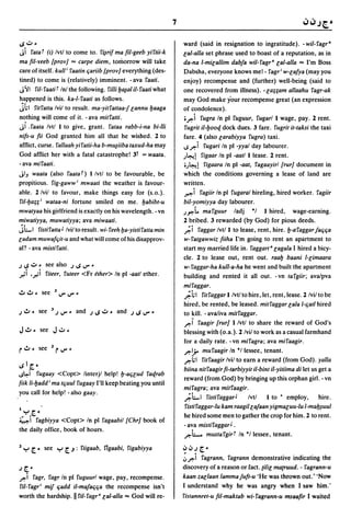 7

I.S .:J   ~                                                               ward (said in resignation to ingratitude). - wil-ragr·
Ji  rata T (i) Ivt/ to come to. r~rif ma fil-geeb yirtii-k                eal-alla set phrase used to boast of a reputation, as in
ma fil-veeb {prov] = carpe diem, tomorrow will take                       da-na I-mieallim dabfa wi/-ragr· eal-alla = I'm Boss
care of itself. kull i raatin fiariib {prov] everything (des-             Dabsha, everyone knows me!- ragri w-eafya (may you
tined) to come is (relatively) imminent. - ava raati.                     enjoy) recompense and (further) well-being (said to
J'il ru- raati r Inl the following. ruli y~al iI- raati what              one recovered from illness). -ea;;am allaahu ragr-ak
happened is this. ka-I- raati as follows.                                 may God make your recompense great (an expression
jhl rirratla Ivil to result. ma-yitrattaa-J eannu yaaga                   of condolence).
nothing will come of it. - ava mitratti.                                  ",ft-i rugra In pi ruguur. rugar/l wage, pay. 2 rent.
JI Saata Ivtl 1 to give, grant. rataa rabb-i-na bi-lii                     rugrit iI-yoot[ dock dues. 3 fare. rugrit it-taksi the taxi
nifs-u fii God granted him all that he wished. 2 to                       fare. 4 (also earabiyya rugra) taxi.
afflict, curse. rallaah yiratii-ha b-mUJiiba taxud-ha may                 ~,ft-i rugari In pi -yyal day labourer.
God afflict her with a fatal catastrophe! 3t = waata.                     ,;4-t! rigaar In pi -aatl 1 lease. 2 rent.
- ava miraati.                                                            .,;4-t! rigaara In pi -aat, ragaayirl {rur] document in
JIJ waata (also raataT) Ilvtl to be favourable, be                        which the conditions governing a lease of land are
propitious. rig-gaww i mwaati the weather is favour-                      written.
able. 2/vil to favour, make things easy for (s.o.).                       ~i ragiir In pi rugaral hireling, hired worker. ragiir
ril-ya;;i wataa-ni fortune smiled on me. yabibt-u                         bil-yomiyya day labourer.
mwatyaa his girlfriend is exactly on his wavelength. - vn                 ,;",t. marguur ladj           -I 1 hired, wage-earning.
miwatiyya, muwatiyya; ava miwaati.                                        2 bribed. 3 rewarded (by God) for pious deeds.
jLI ristiratla J Ivil to result. wi- reeh ya-yistiratla min               ;'i raggar Ivtll to lease, rent, hire. y-araggar fafifia
eadam muwaffiit-u and what will come of his disapprov-                    w- ratgawwiz fiiha I'm going to rent an apartment to
al? - ava mistiratli.                                                     start my married life in. raggart a caBala I hired a bicy-
                                                                          cle. 2 to lease out, rent out. raay baani I-eimaara
J I.S .:J.      see also J I.S ..,.. ~                                    w- raggar-ha kull-a-ha he went and built the apartment
,r-:i ',r-'i    riteer, ruteer <Fr ether> In pi -aatl ether.              building and rented it all out. -vn targiir; avalpva
                                                                          miraggar.
~ ~ ~          see    3..,....,.. ~                                       ;'hl rirraggar 1 Ivtl to hire,let, rent, lease. 2 Ivil to be
                                                                          hired, be rented, be leased. mitraggar Gala I-fiatl hired
J ~.          see    3 J ..,..   ~ and J I.S .:J. and J I.S ..,.. •       to kill. - ava/iva mitraggar.
                                                                          ,ft-I raagir {rur] 1 Ivtl to share the reward of God's
J~~ see J.:J~                                                             blessing with (o.a.). 2/vil to work as a casual farmhand
                                                                          for a daily rate. -vn miragra; ava miraagir.
                                                                          ,ft-I,;. muraagir In -I lessee, tenant.
                                                                           ,ft-;I ritraagir Ivil to earn a reward (from God). yalla
I.S I .[. •
                                                                          biina nitraagir fi-tarbiyyit iI-bint iI-yitiima di let us get a
~~I     rugaay <Copt> linterjl help! y-afieud rat[rab
                                                                          reward (from God) by bringing up this orphan girl. - vn
fiik Ii-yadd i ma tfiuul rugaay I'll keep beating you until
                                                                          miragra; ava milraagir.
you call for help! -also gaay.
                                                                          ;'LI ristiraggar J Ivtl 1 to • employ, hire.
I                                                                          ristiraggar-Iu kam raagil GalBan yigmaeuu-Iu I-may~uul
  ":-' ["                                                                 he hired some men to gather the crop for him. 2 to rent.
~i ragbiyya <Copt> In pi ragaabil {Chr] book of
                                                                           - ava mistiraggar J •
the daily office, book of hours.
                                                                           ,ft-L muslargirT In ·1 lessee, tenant.
1 ":-' ["       see ":-' [..J: riigaab, rigaabi, rigabiyya                oJ oJ J   [. ~
                                                                          ;,ft-i ragrann. ragrann demonstrative indicating the
J [. ~                                                                    discovery of a reason or fact. (ilie ma(ruud. - ragrann-u
,ft-iragr, ragr In pi ruguurl wage, pay, recompense.                      kaan zae/aan lammafufl-u 'He was thrown out.' 'Now
ru-ragri mif fiadd iI-mafafifia the recompense isn't                      I understand why he was angry when I saw him.'
worth the hardship. II ru-ragr· eal-alla God will re-  =                  ristanneet-u fil-maktab wi- ragrann-u msaafir I waited
 