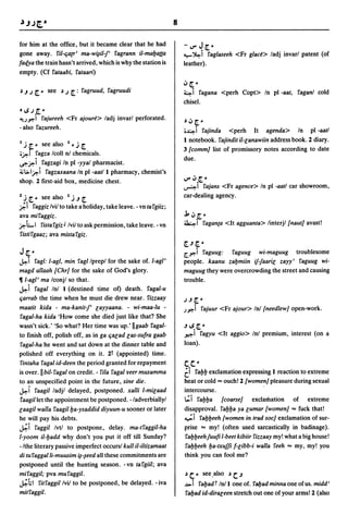 8

for him at the office, but it became clear that he had                -V"J[.~
gone away. ril-qa{r' ma-w~il-J' ragrann il-mal:Jatta                  -..-~i raglaseeh <Fr glace> ladj invarl patent (of
facf.ya the train hasn't arrived, which is why the station is         leather).
empty. (Cf rataabi, rataari)
                                                                      oJ [. ~
.) .J J [. ~ see .) J [.:   ragruud, ragruudi                         4i    ragana <perh Copt> In pI -aat, raganl cold
                                                                      chisel.
OI.SJ[.~

<uy'"i rajureeh <Fr ajoure> ladj invarl perforated.                  .)oJ[.~
- also razureeh.
                                                                      ;~i rajinda <perh It agenda> In pI -aatl
I.             I                                                      I notebook. rajindit il-lanawiin address book. 2 diary.
 J~~    seeaso I ~J[. •
                                                                      3 {comm] list of promissory notes according to date
;~I ragza Icoll nI chemicals.
                                                                      due.
~~i ragzagi In pI -yyal pharmacist.
~l>I~i ragzaxaana In pI -aatll pharmacy, chemist's
shop. 2 first-aid box, medicine chest.                                V" oJ.[. ~
                                                                      ~I     rajans <Fr agence> In pI -aatl car showroom,
2 •
 :. [. ~ see aIso   I·
                       J .J [.
                                                                      car-dealing agency.
~I    raggiz Ivil to take a holiday, take leave. - vn ta rgiiz;
ava miraggiz.                                                         ..1. oJ [. ~
~LI ristargiz J Ivi/to ask permission, take leave. -vn                ~i raganta <It agguanta> linterjl {naut] avast!
ristirgaaz; ava mistargiz.
                                                                      [..J [. ~
J [.-                                                                 Cy'"i raguug:   raguug wi-maguug troublesome
~i ragl: I-agl, min ragllprepl for the sake of. I-agl'                people. kaanu zal:Jmiin if-faaril zayy' raguug wi-
magd allaah {Chr] for the sake of God's glory.                        maguug they were overcrowding the street and causing
11 I-agl' ma Icon jl so that.                                         trouble.
~i ragal Inl I (destined time of) death. ragal-u
qarrab the time when he must die drew near. riuaay                    J.J[.~
maatit kida - ma-kanit-f' layyaana. - wi-maa-Iu -                     .Iy'"i rajuur <Fr ajour> Inl {needlew] open-work.
ragal-ha kida 'How come she died just like that? She
wasn't sick.' 'So what? Her time was up.' IIgaab ragal-               .J I.S [. ~
to finish off, polish off, as in ga qalad las-sufra gaab              ~i ragyu <It aggio> Inl premium, interest (on a
ragal-ha he went and sat down at the dinner table and                 loan).
polished off everything on it. 2t (appointed) time.
rintaha raga I id-deen the period granted for repayment               c. c.-
is over. II bil-ragal on credit. - rua ragal ¥eer musamma             Ci ral:Jl:J exclamation expressing I reaction to extreme
to an unspecified point in the future, sine die.                      heat or cold == ouch! 2 {women] pleasure during sexual
~i raagil ladjl delayed, postponed. xalli I-milaad                    intercourse.
raagillet the appointment be postponed. -Iadverbiallyl                t::.i ral:Jl:Ja {coarse] exclamation of extreme
laagil walla raagill:Ja-ysaddid diyuun-u sooner or later              disapproval. ral:Jl:Ja ya lumar {women] == fuck that!
he will pay his debts.                                                ...;i   ral:Jl:Jeeh {women in trad soc] exclamation of sur-
~i raggil Ivtl to postpone, delay. ma-traggil-ha                      prise == my! (often used sarcastically in badinage).
I-yoom il-l:Jadd why don't you put it off till Sunday?                ral:Jl:JeehJuufi I-beet kibiir rizzaay my! what a big house!
-/the literary passive imperfect occursl kull il-iltizamaat           fal:Jl:Jeeh l:Ja-txuJJi f-libb-i walla reeh == my, my! you
di tu raggalli-muusim ~-~eed all these commitments are                think you can fool me?
postponed until the hunting season. - vn targiil; ava
miraggil; pva muraggil.                                               .) c. ~ see .also .)c..J
~hl ritraggillvil to be postponed, be delayed. -iva                   ..I>   i
                                                                            ral:Jad r Inti one of. raI:Jad minna one of us. midd'
mitraggil.                                                            ral:Jad id-diraleen stretch out one of your arms! 2 (also
 