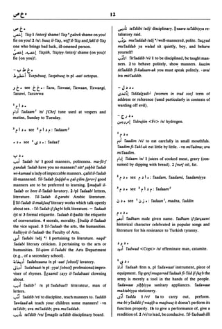 12


v"        t-                                                            ~"h tardiibi ladjl disciplinary.llraara tardibiyya re-
~!      rix,fl/interj/shame! rix,f 8 caleek shame on you!               taliatory raid .
fie on you! 2 In!: buuz il-rix,f, wiffil-rix,f andfakl il-rix,f         ..,..;;. muraddab/adj ·1 well-mannered, polite. rUficud
one who brings bad luck, iII-omened person.                             muraddab ya walad sit quietly, boy, and behave
~! .~! rix,fiih, rix,fiyy linterjl shame (on you)!                      yourself!
fie (on you)!.                                                          ..,..;hl ritraddib Ivill to be disciplined, be taught man-
                                                                        ners. 2 to behave politely, sho~ manners. laazim
-y~t·                                                                   titraddib fl-kalaam-ak you must speak politely. -ava/
J., ~I rux{Ubuut, raxtabuU{ In pI -aatloctopus.                         iva mitraddib.

.J   t·    see   tt       ~: raxu, rixwaat, rixwaan, rixwangi,          - J~ ~•
raxawi, ruxuwwa                                                         IS""",;!riddalcadiJ [women in trad soc] term of
                                                                        address or reference (used particularly in contexts of
I r I ~.                                                                warding off evil).
rbi radaam I  In! [Chr] tune used at vespers and
                                                                       -[..J~.
matins, Sunday to Tuesday.
                                                                       ~JA             ridrujiin <Fr> In! hydrogen.

:z   rI ~.     see :z     rI ~ r: radaam   2
                                                                       I
                                                                            r   ~.

• ~. see         I   IS   ~   .: radaar                                r"j raadim Ivil to eat carefully in small mouthfuls .
                                                                       raadimfl-rakl-ak eat little by little. -vn miradma; ava
                                                                       miraadim.
y     ~.

..,.."i radab In! I good manners, politeness. ma-fli-f
                                                                       rb! ridaam In! I juices of cooked meat, gravy (con-
                                                                       sumed by dipping with bread). 2 [rur] oil, fat.
candak radab have you no manners? silt' ~al:Jbit radab
wi-kamaal a lady of impeccable manners. fialiil il- radab
ill-mannered. ril-radab fat/.tf.al-u cal-cilm [prov] good              :z   r ~.      see       r ~ I ~:   raadam, raadami, raadamiyya
manners are to be preferred to learning. IImaI:Jall il-
 radab or beet il-radab lavatory. 2/pl radaab/letters,                 3    r ~.      see :z     rI ~ r: radaam    2


literature. ril- radab il-carabi Arabic literature.
                                                                       ~ ~ ~         see    I   ~ j .: radaan I, madna, raddin
II ril-radab il-makfuufliterary works which talk openly
about sex. - ril- radab if-facbi folk literature. - radaab
Ipl n! 3 formal etiquette. radaab il-l:Jadiis the etiquette            r • ~.
of conversation. 4 morals, morality. IIbulii,f i/-radaab               I"""i radham male given name. radham if-farfiaawi
the vice squad. 5 ril-radaab the arts, the humanities.                 historical character celebrated in popular songs and
kulliyyit il- radaab the Faculty of Arts.                              literature for his resistance to Turkish tyranny.
~"i radabi ladj ·1 I pertaining to literature. naqd'
 radabi literary criticism. 2 pertaining to the arts or                ~.J ~ •
humanities. ril-qism i/- radabi the Arts Department                    "J"i      radwad <Copt> In! effeminate man, catamite.
(e.g., of a secondary school).
~~"i radabxaana In pI -aatl [obsol] lavatory.                          lIS ~ •
J~"i rudabaati In pI -yyal [obsol] professionalimpro-                  •bi  radaah Ifem n, pI radawaatl instrument, piece of
viser of rhymes. IIcaamil zayy il-rudabaati clowning                   equipment. rig-geefmugarrad radaah fl- riid if-facb the
about.                                                                 army is merely a tool in the hands of the people.
~"i radiibt In pI rudabaarl litterateur, man of                        radawaat ~il:Jl:Jiyya sanitary appliances. radawaat
letters.                                                               maktabiyya stationery.
..,..;i raddib Ivtl to discipline, teach manners to. raddib            lS;i radda I/vtl Is to carry out, perform .
rawlaad-ak teach your children some manners! -vn                       ma-bi-y raddii-f wa;ift-u ma;buut it doesn't perform its
tardiib; ava miraddib; pva muraddab.                                   function properly. Ib to give a performance of, give a
~"h tardiib Ivn!lImaglis tardiib disciplinary board.                   rendition of. 2 lvil to lead, be conducive. ril- rasbaab illi
 