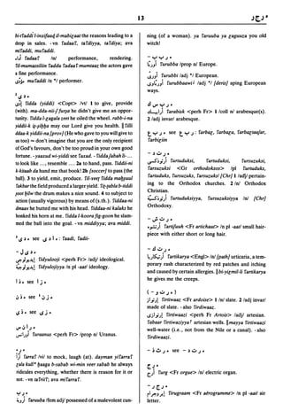 13                                                          Jt,J •

bi-tfaddi l-inxifaarJ il-mabic;aat the reasons leading to a          ning (of a woman). ya faruuba ya c;aguuza you old
drop in sales. -vn fadaaf, tafdiyya, tafdiya; ava                    witch!
mifaddi, mufaddi .
•bi    fadaaf        Ini       performance,        rendering.        -yy,;-
fil-mumassiliin faddu fadaaf mumtaaz the actors gave                 4;Ji      furubba Iprop nI Europe.
a fine performance.                                                  ~;Ji furubbi ladj ·1 European.
S~;. mufaddi In ·1 performer.                                       ~J4;Ji       furubbaawO ladj ·1 [deris] aping European
                                                                     ways.
lIS    ~_




S~! fidda (yiddiJ <Copt> Ivtl I to give, provide                    .!.IV"y,;·
(with). ma-dda-nii-ffur~a he didn't give me an oppor-                ~I) farabisk <perh Fr> I/coll nl arabesque(s).
tunity. fidda l-c;agala l.eet he oiled the wheel. rabb-i-na          2 ladj invarl arabesque.
yiddii-k ~-~il:Jl:Ja may our Lord give you health. II filii
ddaa-k yiddii-na [prov] (He who gave to you will give to             t   y';' see        t   y,;: farbac;, farbac;a, farbac;taajar,
us too) ... don't imagine that you are the only recipient            farbic;iin
of God's favours, don't be too proud in your own good
                                                                     -~u,;.
fortune. - yaaxud wi-yiddi see faxad. - fiddajabah Ii- ...
to look like ... , resemble .... 2a to hand, pass. fiddii-ni         ~~.;) furtuduksi,          fartuduksi,      fursuzuksi,

k-kitaab da hand me that book! 2b [soccer] to pass (the              farsuzuksi <Gr orthodoksos> Ipl furtuduks,
                                                                     fartuduks, fursu1.uks, farsu1.uksl[Chr] I ladjl pertain-
ball). 3 to yield, emit, produce. fj{-yeec fidda mal:J~uul
fakbar the field produced a larger yield. fic-cabla b-tiddi
                                                                     ing to the Orthodox churches. 2 Ini Orthodox
                                                                     Christian.
~ootl:Jilw the drum makes a nice sound. 4 to subject to
action (usually vigorous) by means of (s.th.). fiddaa-ni             ~~.;) furtuduksiyya, fursu1.uksiyya Ini [Chr]
                                                                     Orthodoxy.
dmaar he butted me with his head. fiddaa-ni kalaks he
honked his horn at me. fidda l-koorafig-goon he slam-
                                                                     -J-u,;.
med the ball into the goal. -vn middiyya; ava middi.
                                                                     ..,.:.;) fartifuuh <Fr artichaut> In pI -aatl small hair-
                                                                     piece with either short or long hair.
3 IS   ~. see IS ~   I .:   faadi, fadii-

                                                                     -.!.Iu,;.
-JIS~'
                                                                     ~;~) fartikarya <Engl> Ini [path] urticaria, a tem-
~ .,I Y..It! fidyulooji     <perh Fr> lad jl ideological.
                                                                     porary rash characterized by red patches and itching
4.,1 Y..It!   fidyulojiyya In pI -aatl ideology.
                                                                     and caused by certain allergies. II bi-yic;mil-Ii fartikarya
                                                                     he gives me the creeps.
Ii. see 1.;-
                                                                     (-.J u ,;,,)
                                                                     jlj";! firtiwaa1. <Fr ardoise> Ilni slate. 2/adj invarl
                                                                     made of slate. -also firdiwaaz.
                                                                     ~jlj";! firtiwaazi <perh Fr Artois> ladjl artesian.
                                                                     fabaar firtiwaziyyat artesian wells.llmayya firtiwaazi
~~I,;.                                                               well-water (i.e., not from the Nile or a canal). - also
...,...1)Ji
     furaanus <perh Fr> Iprop nI Uranus.
                                                                     firdiwaa1.i.

'';    .
i~i farraf Ivil to mock, laugh (at). dayman yifarraf
lala kull'l:Jaaga b-sabab wi-min yeer sabab he always                (~-
ridicules everything, whether there is reason for it or              [.;1   furg <Fr orgue> Inl electric organ.
not. -vn tafriif; ava mifarraf.
                                                                     -,; (,;     "
"'I,; •                                                              rl ~J J-!       firugraam <Fr a~rogramme> In pI -aatl air
~!J)i faruuba Ifem adjl possessed of a malevolent cun-               letter.
 