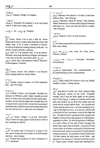 14


j ~ [.J -                                                            (-.J~J-)
Ij~.J) furganza <Engl> In! organza.                                  jIJ~.J!
                                                                          firdiwaaz <Fr ardoise> 1 In! slate. 2 ladj invarl
                                                                     made of slate. - also firtiwaaz .
- ~ [.J -                                                            ..sjlJ~.J!
                                                                              firdiwaazi <perh Fr Artois> ladjl artesian.
JL:~.~"uJi furijinaal <Fr original> 1 In pI -aatl [print]            fabaar firdiwaziyya f artesian wells. II mayya firdiwaazi
matrix. 2/adj invarl classy, swank.                                  well-water (i.e., water not from the Nile or a canal).
                                                                     - also firtiwaazi.
j.J [.J - see j.J [.J      J:   faragooz
                                                                     -..s~J.

                                                                     ~~.JJi furdeevar <Fr> Inl hors d'oeuvre.
tJ-
t~i farrax, farrax 1 Ivtl to put a date on. farrax
ig-gawaab bi-tariix in-nahar-da he dated the letter with             JJ-
                                                                     ~! firr linterjl sound made to attract the attention of, or
today's date. 2/vil to write a chronicle or history.
                                                                     shoo away, sheep.
bi-y farrax /iI-l;arb he's writing a history of the war. - vn
tafriix; ava/pva mifarrax, mifarrax.
                                                                     '-'" J -  see '-'" J .J: firis, faras, firs, fariis, farras,
~)..   tariix Inl 1 Ipl tawariixl date. 2 Ino pll history,
                                                                     fit farris, fitfaaris
chronicle. tariix mo,sr the history of Egypt. tariix I;ayaat-
u the story of his life. see further under     tJ":"                 - j '-'" J - see - ~ ..:.. J -:       fursuzuksi,    farsuzuksi,
~.J.; tariixi ladjl 1 pertaining to history, historical.
                                                                     fursuzuksiyya
2 chronological. 3 historic.

                                                                     -r..PJ-
., t;-                                                               . ::,,,u~)  farjiminidriit <Gr 'arkhimandrites> In
,:.,>.;1 furxun, farxun <Gr arkh6n> In pI faraxnal                   pI farjiminidritiyyal [Chr] archimandrite.
[Chr] leading layman in church affairs.

                                                                     ..J..s..PJ-
.,I~J-                                                               ...&"..:.)   farJii!. farJiif <Fr archives> In pI -aat, faraJiif,
.JI~) furdaan <prop n Jordan> Inl [Chr] baptismal                    faraJiifl 1 archive. 2 filing cabinet.
font. - also fiI-furdun.

                                                                     ..J&> J -
yy     ~J-                                                           ..J&» fare[ Ifem nl 1 earth, soil. fare[' ramliyya sandy
.;.~) fardabb <Copt> In pI faraadib, faradibbl dry                   soil. 2a ground, surface of the earth. fiI-lo,safiir
measure of 198 litres, ardeb. fil;e[ar fardabb-ak yiziid             bi-tl;u{[" lala 1- fare[ the birds alight on the ground.
[prov] "" look to your own affairs and they will prosper.            nifs-i 1- fare[' tinJaqq' w-tiblal-ni I wish the earth would
fardabb' ma-huu-Iak ma-til;e[ar keel-u tillaffar daqn-ak             open and swallow me up. II fiI-fare[' ti~bal; sama the
wi-titlab fi-Jeel-u [prov] don't attend the measuring of             world will be turned upside down. -law ma-Jalit-ak-J
somebody else's ardeb for your beard will get dusty and              it-fare[' nJiiI-ak lala ras-na "" we'd do anything for you.
the load will tire you"" mind your own business.                     - tal;t it- fare[ high and low, as i~ dawwar laleeha tal;t
                                                                     il-fare[look for her everywhere, look for her high and
J~J-                                                                 low. - min tal;t it- fare[ (1) sparing no effort, going to any
.J~.J) '.J~) furdar <Engl> In pI -aatl work-order.                   lengths, as in hat-ha min tal;t ({aqa{ilq) il- fare[ bring her,
fiblat furdar /iI-warJa laJaan furfuf send an order to               regardless of effort. (2) with the greatest of difficulty,
the workshop for shelves.                                            as in gibt il-filuus di min tal;t it- fare[ I brought this
                                                                     money after a great deal of trouble. - ma-yinzit-J it- fare[
"~J-                                                                 it never fails, as in kilmit-u ma-tinzit-J ii-fare[ you may
.J~}JI fit- furdun (also fil- furdunn f) 1 Iprop nl Jor-             rely on his word, dalwit-u ma-tinzit-J it- fare[ his prayer
dan. nahr it-furdun the river Jordan. 2 Inl [Chr] baptis-            is always answered. -I;-axsif biiku 1- fare[ I'll show you!
mal font. - also furdaan.                                            - fit- fare[ i{-{ahra the holy places in the Hijaz. - gab
J~) furduni (also furdunnif) 1 ladj *1 Jordanian. 2 I                manaxiir-u (or dimaay-u) I-fare[ he forced him to give
n *1 a Jordanian.                                                    in. - faadi s-sama w-faadi I-fare[ I have absolutely no-
 