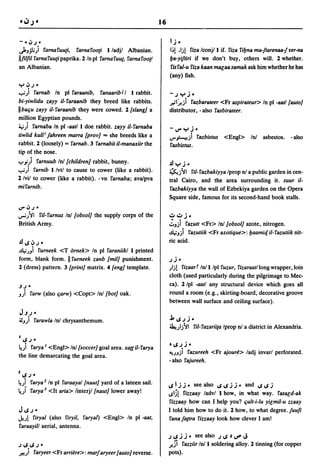16

-"~.)"                                                               IJ ..
J...,jli)    rarnaruu[i, rarnaroo[i I/adjl Albanian.                 I~! ,Ij! ri.l;a Iconj/l if. ri.l;a ribna ma-!tarenaa-!yer-na
llfilfil rarna ruu[i paprika. 2 In pI rarna ruut, rarna rootl        lIa-yiftiri if we don't buy, others will. 2 whether.
an Albanian.                                                         risral-u ri.l;a kaan mlJEaasamak ask him whether he has
                                                                     (any) fish.
":"~.)    ..
....,;) rarnab In pI raraanib, ranaaribJI I rabbit.                  -.) ":" J ..
bi-yiwlidu zayy il-raraanib they breed like rabbits.                 .r-il~ji razbaraleer <Fr aspirateur> In pI -aatl[auto}
IIba~u zayy il-raraanib they were cowed. 2 [slang] a                 distributor, - also rasbirateer.
million Egyptian pounds.
~) rarnaba In pI -aat/l doe rabbit. zayy il-rarnaba                  -I,)"":,,J"
tiwlid kull i lahreen ma"a [prov} ... she breeds like a              LJ"~) razbistus <Engl> InI asbestos. -also
rabbit. 2 (loosely) = rarnab. 3 rarnabit il-manuiir the              rasbistus.
tip of the nose .
......;) rarnuub InI[children} rabbit, bunny.                        JJ ":" J ..
....,;) rarnib I/vtl to cause to cower (like a rabbit).              ~j '11 ril- razbakiyya Iprop nI a public garden in cen-
2 lvil to cower (like a rabbit). - vn rarnaba; ava/pva               tral Cairo, and the area surrounding it. suur il-
mirarnib.                                                            razbakiyya the wall of Ezbekiya garden on the Opera
                                                                     Square side, famous for its second-hand book stalls.
I,)" ~.) ..
""".J'11 ril-rurnus InI[obsol} the supply corps of the               ~~J         ..
British Army.                                                        ':'.,ji
                                                                          razutt <Fr> InI [obsol} azote, nitrogen.
                                                                     ~.,ji razutiik <Fr azotique>: lIaamit:[ il-razutiik nit-
JJ~~.)         ..                                                    ric acid.
~.J.,i rurneek <T ornek> In pI raraniikl I printed
form, blank form. II rurneek zanb [mil} punishment.                  .)J ..
2 (dress) pattern. 3 [print} matrix. 4 [eng} template.               )j! ri.l;aart Inll/pl ruzur, ri.l;araatllongwrapper,loin
                                                                     cloth (used particularly during the pilgrimage to Mec-
.J.)"                                                                ca). 2/pl -aatl any structural device which goes all
.,) rarw (also ~arw) <Copt> Inl[bot} oak.                            round a room (e.g., skirting-board, decorative groove
                                                                     between wall surface and ceiling surface).
J.J.)"
~.,) rarawla InI chrysanthemum.                                      j,~.)J"
                                                                     ~)j'1l ril-razariita Iprop nI a district in Alexandria.
I~.) ..
~) rarya I <Engl> InI[soccer} goal area. xatt il-rarya               '~.)J     ..
                                                                     ~.J.,ji razureeh <Fr ajou~~> ladj invarl perforated.
the line demarcating the goal area.
                                                                     - also rajureeh.

l~.) ..
~) rarya 2 In pI raraayal[naut} yard of a lateen sail.               ~IJJ .. see also ~~JJ .. and ~~J
~) rarya 3 <It aria> linterjl[naut} lower away!                      ~IS! ri.l;zaay ladvl I how, in what way. raslJEd-ak
                                                                     ri.l;zaay how can I help you? ~ult-i-lu yiEmil-u zzaay
J~.)     ..                                                          I told him how to do it. 2 how, to what degree.luufi
•.b! riryal (also riryil, raryal) <Engl> In pI -aat,                 ranala(tra rizzaay look how clever I am!
raraayill aerial, antenna.
                                                                     .)~JJ" see also .)~~v'J
.)~~.)"                                                              .)!.Si razziir Inli soldering alloy. 2 tinning (for copper
J.!!)   raryeer <Fr arri~re>: marlaryeer [auto} reverse.             pots).
 
