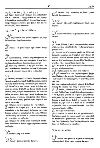 17

ISIS.;.;- see also ~Ijj_ and ~~j                                         Jr.)             I'azmirli ladjl pertaining to Izmir. linab
ISS!   fizzayy linterrog adv, always w pron suff or foil n!              fazmirli Smyrna grapes.
how is .. ? how are .. ? fizzayy-ak how are you? fizzayy
i/- fawlaad how are the children? fizzayy il-lJaal how are               2.;~rj·
things? fizzayy iskindiriyya lala lJiss-ak how do you                    r.)    fazmiir 2 <Gr smile> In pi fazamiirl chisel. - also
(or: did you) find Alexandria?                                            fazmiil.

)t j        - see 1.;    tj   : faZlar2, fitfaZlar
                                                                         J ~ rj-
                                                                         ..h--;ifazmiil <Gr smile> In pi I'azamiill chisel. -also
-)t,.i-                                                                   fazmiir.
~.rjl fazlariina In! fuss. laa~il fazlariina lal-faatfi
he'is making a fuss about nothing.                                       1 •       •
                                                                             IJ.;·
                                                                         .:,~i fazan, fizin (a, i) Ivil to grant permission. lamma
IoU-
Jjt.       mafzaqt In pi mafaaziql tight corner, tough                   yil'zin rabb-i-na when God wills. -vn fizn; ava I'aazin;
spot.                                                                    pva mal'zuun.
                                                                          .:,~! l'iznln!l/nopllpermission.lan (or bald i) I'izn-ak
Jj-                                                                      by your leave, excuse me. bi-zn iJlaah God willing. 2 Ipl
Jji fazal In! eternity. - common only in the phrases: da                  I'uzuun, I'uzunaatl warrant, permit. !'izn i taftiij search
 fazal that was very long ago. min (jadiim il- fazal since               warrant. fizn i t~diir export licence. II fizn i bariid post-
the beginning of time, from time immemorial.                              al order. - I'izn i m~raft bank deposit slip.
J) I'azali ladj/l eternal.llda mij (jillit baxt i bass - da              ':'J~t. ma I'zuun In pi ma faziinl official authorized to
fa(jr i fazali kamaan it's not just bad luck - it's hopeless             perform Muslim marriages.
poverty. 2 extremely old, as old as Methuselah.                          ~J~t. mafzuniyya In! the office of a mal'zuun.
                                                                         .:,I~i •.:,bi fadaan I In pi -aatl {lsi] call to prayer.lly~lJa
I      0

    C.;-                                                                 min il-fadaan          =
                                                                                               he is awake from the crack of dawn.
rjl  fazam (i) Ivtl to put (s.o.) in'a fix. I'a(jsaa( it-tallaaga        -kull i wa(jti w-Iuu I'adaan {prov] = everything in its
 I'azamit-ni xaa/~ (paying off the) fridge instalments left              own time.
me really short of money. - ava I'aazim; pva mafzuum .                   ~~t. .~...I.o madna In pi midanll minaret. 2 {lsi] bead
...) I'azma I In pi -aatl I crisis. fazmit il-I'axlaa(j the              forming the junction on a string of prayer beads .
crisis in morals. II fijtaddi ya I'azma titlJalli {prov]                 .:,~i ..:,;i I'addin, I'iddan (yiddan) Ivtl I {lsi] to call (a
(worsen, crisis, that you may be relieved) = it's darkest                prayer). I'addin il-l~r he called the afternoon prayer.
before the dawn. 2 shortage. fazmit it-taksiyaat the                     - Ivil 2 {lsi] to give the call to prayer. II bi-yiddan ft-
acute shortage of taxis. 38 crisis period (of an illness).               mal(a {prov] (he gives the call to prayer in Malta) = he's
3b attack (of an illness). gaa-Iu I-fazma btalt-u he had                 flogging a dead horse. 3 {lsi] to become due (of
one of his attacks.                                                      prayer). ril-l~r iddan it is time for the afternoon
rjhl I'itl'azam Ivil to be put in a fix. - iva mitl'izim.                prayer to be called. 4 to crow (of a cock). -vn tal'diin;
rSi fazzim I/vtl to upset (s.o.). - Ivil 2 to become                     a~alpva         mifaddin, middan.
unavailable or in short supply (of goods etc.). 3 to                     .:,~.;.       mul'azzin In °1 muezzin .
become critical or complicated. ril-lJaala J-libnaan                     .:,~LI I'istal'zin Ivt and vii I to ask permission (of).
I'azzimit xaa/~ the situation in Lebanon became critic-                  fistafzint in-naa~ir (or min in-naa~ir) have you asked
al. -vn tafziim; ava mil'azzim.                                          the headmaster's permission? 2 to take one's leave
rShl fitl'azzim Ivill to be upset, be annoyed. 2 to be-                  (of). fastal'zin-kum (or fastafzin) ba(ja I must be going
come unavailable or in short supply (of goods). - avaliva                then. -vn fistifzaan; ava mistafzin.
mitl'azzim.

                                                                             ~j _        see ~ ~ .J: I'uzn
2
    r.;-
       0                                                                 2

...)       l'azma 2   <Engl> In! asthma.
                                                                         j.Jj-
I)~rj-                                                                   tjJji fazuuza <.Gr gazoza> In! {non- Cairene] pop,
r.j! fazmiirl Iprop n! Izmir (in Turkey).                                carbonated soft drink. - also gazuuza, kazuuza.
 