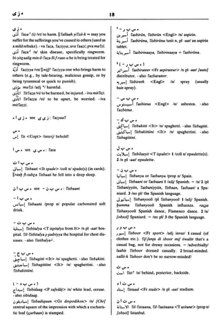18

ISj      ~                                                            l-.JY~_
~~i raza I (i) Ivt/ to harm. II rallaah yirzii-k = may you            cJ-.r.-i rasbiriin, risbiriin <Eng» In! aspirin.
suffer for the sufferings you've caused to others (used as            ~.r.-i rasbiriina, risbiriina lunit n, pI -aatl an aspirin
a mild rebuke). - vn raza, raziyya; ava raazi; pva marzi.             tablet.
~~i raza z In! skin disease, specifically ringworm.                   ~~.r.-i rasbirinaaya, risbirinaaya = rasbiriina.
bi-yitlaalig min i/- raza iii f-raas-u he is being treated for
ringworm.                                                             l(-.JY~_)
~~i raziyya Ivn!1I wiJ/' raziyya one who brings harm to               .r-il.r.-i rasbirateeF <Fr aspirateur> In pI -aatllauto]
others (e.g., by tale-bearing, malicious gossip, or by                distributor. - also razbarateer.
being tyrannical or quick to punish).                                 ~.r.-! risbireeh      <Engl> In!                spray    (usually
~~;. murzi ladj *1 harmful.                                           hair-spray).
~~hl ritraza Ivil to be harmed, be injured. - iva mitrizi.
~~hl ritrazza Ivil to be upset, be worried. - iva                     -~y~-

mitrazzi.                                                             ..,..,,:..--i      rasbistus <Engl> In! asbestos. -also
                                                                      razbistus.
- I IS j - see IS IS j : razyaar
                                                                      -.!l .....      V"-
                                                                      ~~!              risbakitti <It> In! spaghetti. - also risbagitti.
V" -                                                                  ~~! risbakittiini <It> In! spaghettini. -also
..,..!   ris <Copt> linterjl behold!                                  risbagittini.

I V" - see IS V" ~: rasa                                              Jy~-
                                                                      .::..e')l,..!
                                                                                risbi/aayit <T ispalet> 1 Icoll n! epaulette(s).
                                                                      2 In pI -aatl epaulette .
•.::.01 y    V" ~
J~!        risbaati <It spade> Icoll n! spade(s) (in cards).          -4JYV"-
II raa!J fi-sabla risbaati he fell into a deep sleep.                 ~~!     risbanya or rasbanya Iprop nl Spain.
                                                                      J~!     risbaani or rasbaani lladjl Spanish. - 1n!2/pl
4J I y V" ~ see - 4J y V" _: risbaani                                  risbaniyyiin, rasbaniyyiin, risbaan, rasbaanl a Spa-
                                                                      niard. 3 Ino pI/ the Spanish language.
-IyV"-                                                                J".;~! risbanyooli Ipl risbanyooll l/adjl Spanish .
...,...~!     risbaatis Iprop nl popular carbonated soft              !Jumma risbanyooli Spanish influenza. rafi~a
drink.                                                                 risbanyooli Spanish dance, Flamenco dance. 2 In!
                                                                      lobsol] Spaniard. - Ino pI/ 3 the Spanish language.
-UYV"-
~! risbitalya <T ispitalya from It> In pI -aatl hos-                  .J.J Y V" -
pital. riI- risbitalya Nadriyya the hospital for chest dis-           .)",...1 risboor <Fr sport> ladj invarl 1 casual (of
eases. - also ristibalya J .                                          clothes etc.). riJ1anta di sboor miJ tiwalitt that's a
                                                                      casual bag, not for dressy occasions. - ladverbiallyl
                                                                      laabis risboor dressed casually. 2 broad-minded.
-:[.y~-
                                                                      xallii-k risboor don't be so narrow-minded!
~~!        risbagitti <It> In! spaghetti. -also risbakitti.
~~!          risbagittiini <It> Inl spaghettini. - also
                                                                      u~_
risbakittiini.                                                        ..::-1 ristf In! behind, posterior, backside.

l-,)y~-)                                                              ,)Iu~_
[.I.I.,-! risbidaag <P safedaj> In! white lead, ceruse.               ~~!        ristaad <Fr stade> In pI -aatl stadium.
- also sibidaag.
.J~~~! risbadiquun <Gr despodikon>. Inl IChr]                         4Jlu~-
central square of the impression with which a eucharis-               j,; ~ 'il ri/- ristaana, ri/- rasitaana <T asitane> Iprop nl
tic loaf (fiurbaan) is stamped.                                       Iobsol] Istanbul.
 