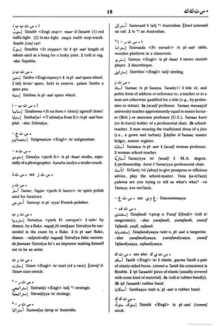 19


( ":0"':'" o.J U'" ~ )                                                 JI,r.-i rusturaali I/adj *1 Australian.llbayl usturaali
";'"...! ristubb <Engl stop>:     nuur iI-ristubb (1) red              an oaf. 2/n °1 an Australian.
traffic-light. (2) brake-light. saala stubb stop-watch.
l'istubb [ein] cut!                                                    3(-Jo.JU"',,)

~"...! ristubba <It stoppa> Inl I/pl -aatl length of                   iJI,r.-! ristiraada <Fr estrade> In pi -aatl table,
oakum used as a bung for a leaky joint. 2 Icoll n! rag.                wooden platform in a classroom.
-also ris(Ubba.                                                        .1!,r.-! ristiryu <Engl> In pi -haatl I stereo record-
                                                                       player. 2 discotheque.
iJ"r'o.JU"'~                                                           t.iJ,r.-!   ristirliini <Eng!> ladjl sterling.
~!     ristibn<Englstepney>l/npl-aatlsparewheel.
2/adj invarl spare, held in reserve. tialam ristibn a                  jo.JU"'.
spare pen.                                                             ~.;...i rustaaz In pi rasatza, rasatiizJ I I title of, and
4-! ristibna In pi -aatl spare wheel.                                  polite form of address or reference to, a teacher or to a
                                                                       man not otherwise qualified for a title (e.g., by profes-
(-"r'o.JU"'.)                                                          sion or status). 2a [aead] professor. rustaaz musaar;id
~I.-!     ristabeena <It sta bene> linterjl agreed! done!              university teacher approximately equal to senior lectur-
~!       ristibalya J <T isbitalya from It> In pi -aatl hos-           er (Brit.) or associate professor (U.S.). rustaaz kursi
pital. - also risbitalya.                                              (or bi-kursi) holder of a professorial chair. 2b school-
                                                                       teacher. 3 man wearing the traditional dress of ajeex
- [. o.J U'" •                                                         (i.e., a gown and turban). IIdaftar iI-rustaaz master
r.i='4:-!      ristigmatizm <Engl> In! astigmatism.                    ledger, master register.
                                                                       ij.;...i rustaaza In pi -aatl I [aead] woman professor.
-~o.JU"'.                                                              2 woman school-teacher .
.1!J..f-! ristudyu <perh It> In pi -haatl studio, espe-                ~j.;...i rustaziyya Inl {aead] I M.A. degree.
cially of a photographer. kanaba studyu a studio couch.                2 professorship. kursi.l-rustaziyya professorial chair .
                                                                       .i.-iil ritrastiz Ivil tabus] to give pompous or officious
                                                                       advice, play the school-master. rinta Ija-titrastiz
                                                                       laleena are you trying to tell us what's what? - vn
.)o.JU"'.
                                                                        rastaza; ava mitrastiz.
ji.J rustur, r~{ur <perh It lustro> In! spirit polish
used for furniture.                                                    - t o.J U"'.    see IS r   t: ristuyummaaya
eft,r.-i rusturgi In pi -iyya/ French polisher.
                                                                       -";o.JU"'.
"r'Jo.JU"'~                                                            1S.l:A:;...! ristafandi <prop n Yusuf Efendi> lcoll n!
~!J,r.-! ristrubya <perh Fr estropie> I/advl by                        tangerine(s). - also yusafandi, yustafandi, yuusif
chance, by a fluke. nagafJ fil-imtiljaan ristrubya he suc-             rafandi, yusfi, safandi.
ceeded in the exam by a fluke. 2 In pi -aatl fluke,                    ~~~! ristafandiyaaya lunit n, pi -aatl a tangerine.
chance. -/adjectivallyl nagaalj ristrubya false success.               - also yusafandiyaaya, yustafandiyaaya, yuusif
dafannaan ristrubya he's an impostor making himself                    rafandiyaaya, safandiyaaya.
out to be an artist.
                                                                       .!l o.J U"'. see also .!lIS o.J U'" •
o.J.)o.JU"' •                                                          .d....i   rastik <Eng!> In! I elastic. gazma rastik a pair
.:.,).;...! ristart <Engl> In! start (of a race). IIsiwiif iI-        of elastic-sided boots. zimmit-u rastik his conscience is
ristart start-switch.                                                  flexible. 2 Ipl rasaatik/ piece of elastic (usually covered
                                                                       with some kind of material). 3a Icoll n! rubber band(s).
1_.)    o.J U"'.                                                       3b Ipl rasaatikl rubber band.
~I,r.-! ristiratiiji <Engl> ladj *1 strategic.                         ~ IS::...i rastikaaya lunit n; pi -aatl a rubber band.
~I,r.-! ristratijiyya In! strategy.
                                                                       ~.!lo.J9".
Z-Jo.JU"'.                                                             .!l"... •.!l"...! ristukk <Engl> In pi -aatl {eomm]
lei I,r.-i   rwturalya Iprop n! Australia.                             stock.
 