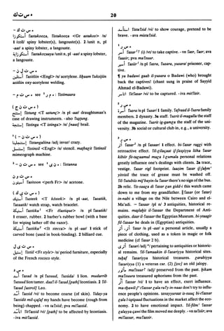 20

 -.!luV"~                                                                ~LI fistafsid Ivil to show courage, pretend to be
Ij.fo..i             fastakooza,    fistakooza <Gr astakos> InJ          brave. - ava mistafsid.
 llcolll spiny lobster(s), langouste(s). 2/unit n, pi
                                                                         1
-aatl a spiny lobster, a langouste.                                          .J   V" •
~ Ij.fo.. i fastakozaaya lunit n, pi -aatl a spiny lobster,              J"" i      fasar 1 t (i) Ivtl to take captive. - vn fasr, fasr; ava
a langouste.                                                             faasir; pva mafsuur.
                                                                         .......i      fasiir l In pi fasra, fusara, yusaral prisoner, cap-
-.:, Ju V""                                                              tive.
~i fasitliin <Engl> InJ acetylene.liljaam fuksijiin                      ~  ya badawi gaab il-yusara 0 Badawi (who) brought
asitliin oxy-acetylene welding.                                          back the captives! (chant sung in praise of Sayyid
                                                                         Ahmad el-Badawi).
- ru           V'"      see 1.J    r ~:   fistimaara                     J"" ;1 fitfasar Ivil to be captured. - iva mitfisir.
                                                                         2
                                                                             .JV"~
(~':'UV"')
~! fistung <T ustunf> In pi -aatl draughtsman's
                                                                         •J""i  fusra In pi fusarll family. fafraad il-fusrafamily

case of drawing instruments. - also f~{Ung.                              members. 2 dynasty. 38 staff. fusrit il-magalla the staff
                                                                         of the magazine. fusrit ig-gamla the staff of the uni-
~! fistinga <T istinga> Inl [naut] brail.
                                                                         versity. 3b social or cultural club in, e.g., a university.
l(_.:,UV"~)
                                                                         3
                                                                             .J   V"   ~
~!                   fistangaliina ladj invarl crazy.
                                                                         ;i       fasar 2 In pi fasaarl 1 effect. bi-rasar ragli with
J.-.z;-!
       fistinsil <Engl> Inl stencil. matbalit fistinsil
                                                                         retroactive effect. riI-lilaqaat          if-fax~iyya   liiha fasar
mimeograph machine.
                                                                         kibiir fit-talaamul mala I-lumala personal relations
2 - .:, U V" ~            see 1..s.:, ~: fistanna                        greatly influence one's dealings with clients. 28 trace,
                                                                         vestige. fasar rigl footprint. laazim fasar ifjaljm'
':'.J u        V'"
                                                                         yifYisil the trace of grease must be washed off.
.:,.,,:;..-i fasitoon <perh Fr> InJ acetone.                              riI- futubiis mifbayin-Iu fasar there's no sign of the bus.
                                                                         2b relic. fis-saala di fasar lan gidd-i this watch came
(.!l..suV"~)                                                             down to me from my grandfather. II fasar (or fatar)
..!.I,,:;.-i   fusteek      <T kostek> In pi -aat,      fasatiik,        in-nabi a village on the Nile between Cairo and el-
fasaatikl watch strap, watch bracelet.                                    Ma'adi. - fasaar Ipl nJ 3 antiquities, historical re-
is:.,,;.-i fastiika 1 <Fr elastique> In pi fasatiikl                      mains. m€¥laljit il-fasaar the Department of Anti-
1 eraser, rubber. 2 barber's rubber bowl (with a base                    quities. daar il- fasaar the Egyptian Museum. bi-ytaagir
for wiping lather off the razor).                                        fil-fasaar he deals in (Egyptian) antiquities.
is:.,,;.-i fastiika 2 <It steeea> In pi -aatl 1 stick of                 ;i ..;i fatar In pi -aatl a personal article, usually a
carved bone (used in book-binding). 2 billiard cue.                      piece of clothing, used as a token in magic or folk
                                                                          medicine (cf fasar 2 b) .
J..suV"~                                                                 ..s;i fasari ladj *1 pertaining to antiquities or historic-
J.,::-!
     fistiil <Fr style> Inl period furniture, especially                 al remains. riI- famaakin il- fasariyya historical sites.
of the French rococo style.                                              tuljaf fasariyya historical treasures. larabiyya
                                                                          fasariyya (1) a veteran car. (2) [joe] an old jalopy .
~ V" ~                                                                   .);t. mafsuurt ladjl preserved from the past. Ijikam
~i fasad In pi fusuud, fusUdal 1 lion. mudarrib                          mafsuura treasured aphorisms from the past.
fusuud lion tamer. daa f il- fasad [path] leontiasis. 2 riI-              ji fassar Ivil 1 to have an effect, exert influence.
fasad [astrol] Leo.                                                      ma-tljawilj' tfassar [ala rafy in-naas don't try to influ-
~i fassid Ivil to become coarse (of skin). fiday-ya                      ence people's opinions. tayayyuraat is-suuq bi-tfassar
fassidit mil-qafafmy hands have become (rough from                       [ala I-iqt~aad fluctuations in the market affect the eco-
being) chapped. -vn tafsiid; pva mifassid.                                nomy. 2 to have emotional impact. fil-film' fassar
~hl fitfassid Ivil [path] to be affected by leontiasis.                  [alayya qawi the film moved me deeply. - vn ta fsiir; ava
- iva mitfassid.                                                         mifassar, mufassir.
 