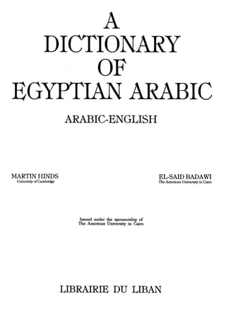 A
                DICTIONARY
                                      OF
EGYPTIAN                                                                          Ie
                          ARABIC-ENGLISH




MARTIN HINDS                                                    EL-SAID BADAWI
 University ofCambridge                                         The American University in Cairo




                             Issued under the sponsorship of
                             The American University in Cairo




                          LIBRAIRIE DU LIBAN
 