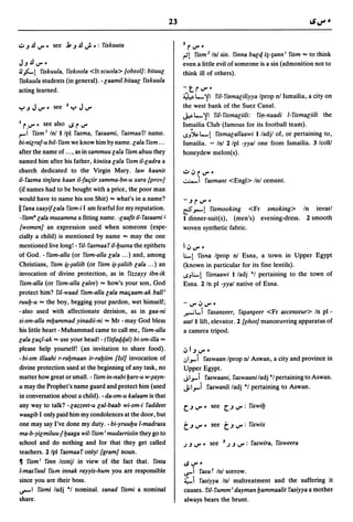 23

                                                                   2
.:.. J .!l V'"   see j, J .!l ..; .: fiskuuta                          r
                                                                      V'"
                                                                   ~1 fism 2 1n! sin. finna ball/. i;-;anni fism           =
                                                                                                                    to think
JJ.!lV".                                                           even a little evil of someone is a sin (admonition not to
41~1       fiskuula, fiskoola <ltscuola> [obsol]: bituul           think ill of others).
fiskuula students (in general). - laamil bitaal fiskuula
acting learned.                                                    -trV"-
                                                                   ~ l-. ,!I ril- fi.Ymaliliyya Iprop nl Ismailia, a city on
                                                                   the west bank of the Suez Canal.
                                                                   J.,&.l-. ,!I ril-fismaliili: fi[l-naadi l-fismac;iili the
I r. V'"    see also I.S r V"                                      Ismailia Club (famous for its football team).
1'"'""1 fism I Inl I/p~ fasma, fasaami, fasmaafl name.             1.S.,~l-.1 fismalallaawi I/adjl of, or pertaining to,
bi-nilraf-u bil- fism we know him by name. lala fism ...           Ismailia. - Inl 2 Ipl -yyal one from Ismailia. 3 Icolll
after the name of ... , as in sammuu lala fism abuu they           honeydew melon(s).
named him after his father, kiniisa lala fism iI-ladra a
church dedicated to the Virgin Mary. law kaanit                    u ~ r. V"-
iI-fasma tin/ara kaan iI-faqiir samma-bn-u xara [prov]             .::..:.-i fasmant <Engl> Inl cement.
(if names had to be bought with a price, the poor man
would have to name his son Shit) = what's in a name?               -JrV"-
II fana xaayif lala fism-i I am fearful for my reputation.         r!?.,...1 fismooking <Fr smoking> In invarl
 -fismB lala musamma a fitting name. -laafit il-fasaami J          I dinner-suit(s), (men's) evening-dress. 2 smooth
 [women] an expression used when someone (espe-                    woven synthetic fabric.
cially a child) is mentioned by name = may the one
mentioned live long! - ril- fasmaa f il-fJusna the epithets        I   ~ V"-
of God. - fism-alla (or fism-alla lala ... ) and, among            I..;..I  fisna Iprop nl Esna, a town in Upper Egypt
Christians, fism iNaliib (or fism iNaliib lala ... ) an            (known in particular for its fine lentils).
invocation of divine protection, as in fizzayy ibn-ik              ->.,1..;..1 fisnaawi I/adj *1 pertaining to the town of
 fism-alla (or fism-alla lalee) = how's your son, God              Esna. 2 In pI -yyal native of Esna.
protect him? ril-waad fism-alla lala maqaam-ak ball;
ruufJ-u = the boy, begging your pardon, wet himself;               -V"~V'"
-also used with affectionate derision, as in gaa-ni                .r---il..i       fasanseer, f~a~eer <Fr ascenseur> In pI -
si-sm-alla mfJammad yinadii-ni = Mr - may God bless                aatll lift, elevator. 2 [phot] manoeuvring apparatus of
his little heart - Muhammad came to call me, fism-alla             a camera tripod.
lala laql-ak = use your head! - (fitfa{/.tfal) bi-sm-illa =
please help yourself! (an invitation to share food).               ~IJV"-
- bi-sm illaahi r-rafJmaan ir-rafJiim [lsI] invocation of          ,;!,J        faswaan Iprop n! Aswan, a city and province in
divine protection used at the beginning of any task, no            Upper Egypt.
matter how great or small. - fism in-nabi fJars-u w-~ayn­          JI."...i     faswaani, faswaaniladj *1 pertaining to Aswan.
u may the Prophet's name guard and protect him (used               J;1."...i        faswanli ladj *1 pertaining to Aswan.
in conversation about a child). - da-sm-u kalaam is that
any way to talk? - lazzeet-u lal-baab wi-sm-i faddeet              c:. J     V" -    see   c:. J   V" : fiswifJ
waagib I only paid him my condolences at the door, but
one may say I've done my duty. -bi-yruufJu l-madrasa
ma-b-yilmiluu-/ fJaaga wil- fism i mudarrisiin they go to
school and do nothing and for that they get called                 J J V" -          see   3   J J V": faswira, fisweera
teachers. 2/pl fasmaaf onlyl[gram] noun.
11 fism; finn Iconjl in view of the fact that. finta
                                                                   I.S   V" •
l-masfuul film innak rayyis-hum you are responsible                ..r'ifasa f In! sorrow.
since you are their boss.                                          ~i fasiyya Inl maltreatment and the suffering it
~I fismi ladj *1 nominal. sanad fismi a nominal                    causes. fil- fumm i dayman fJammaalit fasiyya a mother
share.                                                             always bears the brunt.
 