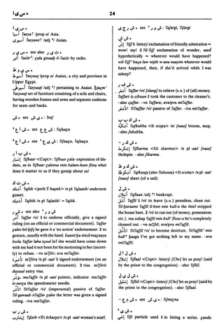 24


II.S V" •                                                            I.S [..J ,.;.. see 1.J.J";': rafargi, rifargi
I"....i
    ruyat Iprop oJ Asia.
l.S~i ruyawit ladj *1 Asian.                                         ~~.
                                                                     ..,:.!riffl linterjl exclamation offriendly admiration ==
                                                                     wow! my! 2 ril-riff exclamation of wonder, used
.J I.S V". see also .J I.S .:J -
,r-:i     ruiir2: Eala ginaalJ il-ruiir by radio.                    hypothetically == whatever would have happened?
                                                                     wil- riff' bat;a law w~lit w-ana naayim whatever would
                                                                     have happened, then, if she'd arrived while I was
.J, .J I.S V" -
                                                                     asleep?
.l.~i rasyuut Iprop oJ Assiut, a city and province in
Upper Egypt.
                                                                     .J   oJ ,.;. •
~~i rasyuu[i ladj *1 pertaining to Assiut.lltat;m'
                                                                     pi    raffar IvtI {slang} to relieve (s.o.) of (all) money.
rasyuu[i set of furniture consisting of a sofa and chairs,
                                                                     raffart iz-zibuun I took the customer to the cleaner's.
having wooden frames and arms and separate cushions
                                                                     -also t;affar. -vn raffara; ava/pva miraffar.
for seats and backs.
                                                                     phi rirtaffar lvil passive of raffar. -iva mitraffar.
,.;. - see ,.;. I.S -: reef                                          ":-,,,:-,JJ,.;._
                                                                     ~i rufkubba <It scopa> loJ {naut} broom, mop.
I    t 1,.;..     see   t t ,.;.: rufaaca                            - also fukubba.

2    t   1 ,.;.. see    I   t    I.S ,.;.: rifaaEa, rafaaEa          - .J     JJ ,.;. •
                                                                     40~! rifkarma        <Gr skarmos> In pI -aatl {naut}
.J   1,,:-,";'-                                                      tholepin. - also fikarma .
.J~!   rijbaar <Copt>: rijbaar Eala- expression of dis-
dain, as in rijbaar Ealeena min kalam-hum !iina what                 .J, .J JJ ,.;. _
does it matter to us if they gossip about us!                        ~ ~i rafkuu{a (also riskuuta) <It scotta> In pI -aatl
                                                                     {naut} sheet (of a sail).
JJ .:J ,.;. _
.!.l;;.:. i raftik <perh T hB4tek> In pI rafaatikl underarm          J ,.;. •
gusset.                                                              .:,')I.:.i raflaan ladj *1 bankrupt.
~i raftiik In pI rafatiikl = raftik.                                 ~i raffill/vtl to leave (s.o.) penniless, clean out.
                                                                     ril-l:Jaraami raffil il-beet min kull-u the thief stripped
.J !{". see aIso
     •                      I           •
                                .J .J IJ"                            the house bare. 2/vil to run out (of money, possessions
.r I   raffar Ivil I to endorse officially, give a signed            etc.). ma xala~ raffil min kull' fluus-u he's completely
ruling (on an official or commercial document). raffar               cleaned out. - vn ta r.Jiil; ava/pva miraffil.
Ealee bil-l:Ji!; he gave it a 'no action' endorsement. 2 to          ~t.1 ritraffillvil to become destitute. ritraffilt'min
gesture, usually with the hand. kaanit l:Ja-tinzil maEaaya           ku1l 8 l:Jaaga I've got nothing left to my name. -ava
loola raffar laha tt;uullar she would have come down                 mitraffil.
with me had it not been for his motioning to her (secret-
ly) to refuse. -vn tarfiir; ava miraffar.                            JIJ";'.
i;":' h ta r.Jiira In pI -aatll signed endorsement (on an            J')I.:.! riflaal <Copt> linterjl {Chr} let us pray! (said
official or commercial document). 2 visa. tar.Jiirit                 by the priest to the congregation). - also rifliil.
duxuul entry visa.
.,:.;. muraffir In pI -aatl pointer, indicator. muraffir                 J I.S J ,.;. •
is-surEa the speedometer needle.                                         JJ.:.! rifliil <Copt> linterjl {Chr} let us pray! (said by
":'hl ritraffar lvil (impersonal) passive of raffar.                     the priest to the congregation). - also riflaal.
 ril-gawaab itraffar Ealee the letter was given a signed
ruling. - iva mitraffar.                                                 - t r ,.;..      see ,.;. I.S .: rifmiEna

                                                                     I    I.S ,.;. _
":-'.J";'-
.....Jl.:.t!   rifarb <Fr ~charpe> In pI -aatl woman's scarf.        ~!        riJi    particle used I in listing a series. Eandu
 