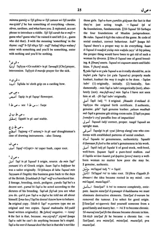 25

mimma gamiil-u riJi gibna w- riJi zatuun wi- riJi sardiin           those girls. r~/-u-hum lamliin gidlaan the fact is that
ma-tliddi-j he has something of everything -cheese,                 they're just acting tough. - r~uul Ipl n!
olives, sardines, and what have you. 2 repeated, as a set           Sa foundations, fundamentals. II riI-r~uul riI-rarbala
phrase to introduce a riddle. riJi riJi xarab-ha w-miJi =           the four foundations of Muslim jurisprudence.
guess who? guess who? he ruined it and left (i.e., guess            5b rules. r~uul i1-lilb the rules of the game. 5c code of
who did that). 3 with the meaning 'something' in the                social conduct, correct behaviour. kuU a l.Jaaga bil-
rhyme: xuf/ b- riJi tibqa riJi - xuf/ ba/aaf tibqa wa/aa-j           r~uul there's a proper way to do everything. kaan
enter with something and you'll be something, enter                 i1- r~uul i1-waal.Jid yix/~ min wal:Jda zayy i di bi{-{alaaq
with nothing and you'll be nothing.                                 the proper thing would have been to get rid of such a
                                                                    woman by divorce. II ribn i1-r~uul one of good breed-
% ~..;.                                                             ing. 6 [finan) assets. r~uul wi-x~uum assets and liabi-
~.:) rufiyya <Gr eukh2> In pI rawaafil [Chr) prayer,                lities. 7 [hort) stock.
intercession. rUfiyyit i1-marqa prayer for the sick.                lIla/a r~/-u or la/a r~uul-u as it really should be, as in
                                                                    kufari la/a r~/-u (or la/a r~uul-u) properly made
 ~ ~..;        0
                                                                    kushari, kushari the way it ought to be done. - r~/an
;~i rafiida In! cloth grip on a carding bow.                        ladvl (1) originally, initially. (2) basically, fun-
                                                                    damentally. -min r~/-u ladvl categorically (not), abso-
~       i,.;# 0                                                     lutely (not). ma-juft-uu-j min r~/-u I have not seen
~i r~i~ In pI r~~1 flowerpot.                                       him at all. - fil- r~lladvl originally.
                                                                    J...i   r~1i ladj *1 1 original. fihaadit i1-milaad i1-
I .l. ~        0   see I.l.   IJ" • :   rUS{a                       r~liyya    the original birth certificate. 2 authentic,
                                                                    genuine. gild i r~1i genuine leather. ~aluun mudhab
Jy.l.i,.;#O                                                         mil- r~1i a genuine gilt sitting-room suite. II r~1i ya gaaz
J,l:....<.!    r~{ablln pI -aatl stable.
                                                                    [vendor's cry) paraffin free of impurities!
                                                                    J".....i r~uuli ladjl correct, proper. 'raagil r~uuli an
                                                                    upright man.
r';'.l.i,.;#O
~i r~{Ung <T ustun(> In pI -aatl draughtsman's                      ~".....i r~ulgi In pI -yyal [derog slang) one who con-
case of drawing instruments. - also ristung.                        forms with established patterns of social conduct.
                                                                    ;JL.i r~aala Inl genuineness, authenticity. r~aalit
"';~O                                                               i1-fannaan fi-ju¥l-u the artist's genuineness in his work.
.........i    r~af <Copt> In! caper bush, caper root.               J.,....i r~ii1ladj pI r~alal 1 of good stock, well-bred,
                                                                    well-born. l.J~aan r~iil a pure-bred stallion. xud
                                                                    i1-r~ii1a wi-law kaanit la/-l.J~iira [prov) marry a well-
I   J i,.;# 0
J.....i
      r~lln pI r~uu/l 1 origin, source. da min r~/i                 born woman no matter how poor she may be.
yunaani it's of Greek origin. kaan r~/-u bal.Jl.Jaar he             2 genuine, authentic.
was a sailor originally. riI-l:Jikaaya di laha r~uul min            ~,;.. mir~~alladj "I = r~iil.
rayyaam i1- ringiliiz this business goes back to the days           ~hl ritr~~al Ivil to take root. riI-fikra tr~~alit fi-
of the British." kaddaab fi- r~/i wiJf-u a barefaced liar.          dmaa¥-i the idea became rooted in my mind. - ava
2 lineage, breeding, stock, pedigree. landu r~1 he's a              mitr~~al, mutar~~iIf.

decent sort. lamal bi- r~/-u he acted according to the              J.....LI   ristar~att I/vtl to remove completely, extir-
dictates of his breeding. r~/-ak fill-ak you are what               pate. laazim nistar~i1 i1-lana~ir i1-haddaama we must
you do. qa/-Ii lan r~/-u w-f~/-u he told me all about               eliminate destructive elements. ristar~al i1-waram he
himself. IIma-luu-j r~1 he doesn't know how to behave.              removed the tumour. 2 to select for good origin.
3a original ~opy. riktib-Ii r~/i w-~urteen type me an               II ristar~al wi-tgawwiz find yourself someone from a
original and two copies. r~uul maktuuba bil-yadd                    good family and marry her. - Ivil3 to become chronic.
hand written original(s). 3b [phot) negative. - /conjl               ril-maraq ista r~al fii the disease became chronic in him.
4 the fact is that, because. ma-yilraf-/ yilmill.Jaaga               rik-kizb istar~al fii he became a chronic liar. - vn
r~/-u ¥abi he can't do anything because he's stupid.                 ristir~aal; ava mistar~i1, mistar~al, mustar~i1; pva
r~/-a-ha ¥eer i1-banaat dool the fact is that she's not like        mustar~al.
 