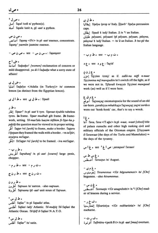 26

2J~_                                                                  ~J..J.,,,
J..oi       rtllallcoll nJ python(s).                                 lj~1 ritalya Iprop nJ Italy·lIl.Jarb' ritalya percussion
a..i        rtllala lunit n, Pol -aatl a python.                      caps.
                                                                      J~1    ritaali l/adjl Italian. 2/n *1 an Italian.
~~~-                                                                  JI".ll.
                                                                            talyaani, talyaani Ipl talyaan, talyaan, talayna,
..,...:L..i    rtlla~ <Fr> In pi -aatl essence, concentrate.          talayna/l ladjl Italian. - InJ 2 an Italian. 3 Ino pI/ the
rtlla~'       yasmiin jasmine essence.                                Italian language.

- ~ ~ ~ - see - "'" ~ "'" _: rtlla~eer

clu!"-                                                                ~   t"    see ~.J       t:   ralid
'->1..41 rat/aal.Ja J [women] exclamation of concern or
mild disapproval. ya di l-rat/aal.Ja what a sorry state of
                                                                      ~~jt ..
affairs!
                                                                      ':'jI'-! rilzinn lconjl as if. xallii-na nit/i n-nuur
                                                                      rilzinnina mijmawgudiin let's switch off the light, as if
~Jv""                                                                 we were not in. rijtayali kwayyis rilzinni mawguud
lJ.;i rat/alya <Adalia (in Turkey» InJ common                         work (as) well as if I were here.
lemon (as distinct from the Egyptian lemon).

                                                                      tJ.Jt"
~JI..J., .. see ~J..J., .. : ritaali
                                                                      e.ri raluuqal            onomatopoeia for the sound of an old
                                                                      car-horn.larabiyya mhakkala raluuqal yalnixurda a
.J..J., ..
                                                                      worn out 'honk-honk' car, that's to say a wreck .
.)111 ritaart In pi -aatll tyre. ritaraat tiyublis tubeless
 tyres. 2a frame. ritaar mudhab gilt frame. 2b frame-
 work, setting. ril-masrala laazim titfihim fi-ritar-ha i-            It-
                                                                      1&.1 raYa, raya <T aga> In pi -waat, -waatl[obsol] title
ial.Jiil.J the question must be viewed in its proper setting.
                                                                      of palace eunuchs and other high ranking civil and
 ji raaar Ivtl[arch] to frame, make a border. raaaru                  military officials of the Ottoman empire. II rayyaam
1-l.Jetaan they framed the walls with a border. - vn ta rtiir;
                                                                      il-rayawaat (the days of the Turks and Mamelukes) '"
avalpva miraaar.
                                                                      the days of the tyranny.
 ji;1 ritraaar Ivi/[arch] to be framed. - iva mitraaar.

-'":-'.J..J., ..
                                                                      "'" It"      see    I   t I ~ :iayaquul rayaasi
~)oi ratrabanJ In pi -aatl [coarse] large penis,
chopper.
                                                                      ..,J....&.i t -
                                                                      "'" ..J., "'"
                                                                                    rayus{US InJ August.

                                                                      -~rt         ..
                                                                      ..r,:....~!
                                                                                riyumeenus <Or hegoumenos> InJ [Chr]
                                                                      hegumen. -also hiyumeenus.
~.J.J..J.,,,
':'J)oi
      ratruun Inl natron. -also natruun.                              -"",~~"
                                                                      ~I         rUYnus[is <Or anagn6stes> In "I [Chr] read-
~J)oi ratruuna Ipl -aatl unit noun of ratruun.
                                                                      er of lessons during a service.
I"",J..J.,,,
..,...u.i
       ratlas 1 In pi rataalisl atlas.                                -.Jt J    ..
                                                                      .e.;-.)~!  rifxaristiya <Or eukharistia> Inl [Chr]
~i ratiasi ladjl Atlantic. ril-mul.Jiit ril-ratlasi the
Atlantic Ocean. ril-l.Jilf il-ratlasi N.A.T.O.                        eucharist.

2"",J..J.,,,                                                          -':".JJ ..
..,...u.i ratlas2 InJ satin.                                          i.r-i)i rufirtiira <perh Fr> In pi -aatl[musJ overture .
 