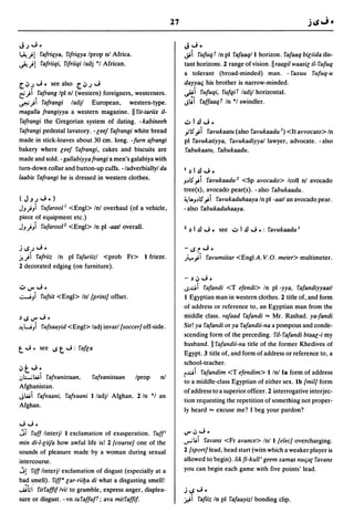 27

J.J...i.                                                         J...i •
~)! ra/riqya. ri/riqya Iprop nJ Africa.                          ~ i ru/uq 1 In pi ra/aaqll horizon. ra/aaq biliida dis-
~)! ra/riiqi. ri/riiqi ladj *1 African.                          tant horizons. 2 range of vision. II raagil waasil il- ru/uq
                                                                 a tolerant (broad-minded) man. - raxuu ru/uq-u
[~1...i. see also [~.J...i                                       dayyatj his brother is narrow-minded.
rf)1 •ra/rang Ipl nJ (western) foreigners. westerners.           ~i ru/uqi, ru/qiT ladjl horizontal.
~)I ra/rangi         ladjl European, western-type.               J~i raffaaq1 In *1 swindler.
magalia /rangiyya a western magazine. II rit-tariix il-
 ra/rangi the Gregorian system of dating. - kabineeh             ..;..1.!l...i •
 ra/rangi pedestal lavatory . - leef ra/rangi white bread        .,;-5""; i ravukaatu (also ravukaadu I) <It avvocato> In
made in stick-loaves about 30 cm. long. -/urn a/rangi            pi ravukatiyya. ravukadiyyal lawyer, advocate. - also
bakery where leef ra/rangi, cakes and biscuits are                rabukaatu. rabukaadu.
made and sold. - gallabiyya/rangi a men's galabiya with
turn-down collar and button-up cuffs. -/adverbiallyl da          I.)     l.!l ...i.
laabis ra/rangi he is dressed in western clothes.                J.)5".,;i ravukaadu 1 <Sp avocado> Icoll nl avocado
                                                                 tree(s). avocado pear(s). - also rabukaadu.
(J~.J...i.)                                                      ~ lAJ.)5".,; i ravukaduhaaya In pi -aatl an avocado pear.
JJ)) ru/arool l <Engl> Inl overhaul (of a vehicle,               - also rabukaduhaaya.
piece of equipment etc.)
JJ)Ji ru/arool 1 <Engl> In pl-aatl overall.                      1 .)    I .!l ...i. see ..;.. 1 .!l ...i .: ravukaadu 1

j..s.J...i.                                                      -..sr...i·
.i!)i ra/riiz In pi ra/ariizl <prob Fr> I frieze.                h.,;i  ravumiitar <Engl A. V.D. meter> multimeter.
2 decorated edging (on furniture).

                                                                 -.)~...i •
..;..V"...i •                                                    ..socii ra/andi <T e/endi> In pi -yya. ra/andiyyaatl
.;:....j) ru/sit <Engl> Inl {print} offset.                      I Egyptian man in western clothes. 2 title of. and form
                                                                 of address or reference to. an Egyptian man from the
.)..sV"...i.                                                     middle class. rafaad ra/andi ... Mr. Rashad. ya-/andi
~ w) ru/saayid <Engl> ladj invarl {soccer} off-side.             Sir! ya ra/andi or ya ra/andii-na a pompous and conde-
                                                                 scending form of the preceding. ril- ra/andi btaar;-i my
                                                                 husband. II ra/andii-na title of the former Khedives of
t   ...i. see   ..s t   ...i:   ra/la
                                                                 Egypt. 3 title of. and form of address or reference to, a
                                                                 school-teacher.
~t...i •                                                         rocii ra/andim <T e/endim> I/n/la form of address
,j;...;wi
         rafranistaan. ra/ranistaan    Iprop    nJ
                                                                 to a middle-class Egyptian of either sex. Ib {mil} form
Afghanistan.
                                                                 ofaddress to a superior officer. 2 interrogative interjec-
Jwi ra/raani. rafraani I ladjl Afghan. 2 In *1 an                tion requesting the repetition of something not proper-
Afghan.
                                                                 ly heard ... excuse me? I beg your pardon?

...i...i •
ji ruff linterjl I exclamation of exasperation. ru/t             V"oJ...i.
min di-I-liifa how awful life is! 2 {coarse} one of the          ..,.;liiravans <Fr avance> Inl I {elec} overcharging.
sounds of pleasure made by a woman during sexual                 2 {sport} lead, head start (with which a weaker player is
intercourse.                                                     allowed to begin). Iik/i-kull i geem xamas nUtja( ravans
jl riff linterj! exclamation of disgust (especially at a         you can begin each game with five points' lead.
bad smell). riff" lar-riifJa di what a disgusting smell!
~h ritra/fi/lvil to grumble, express anger, displea-             jlS...i·
sure or disgust. - vn ta raffuJf; ava mitra/fifo                 .r.ti
                                                                     rafiiz In pi ra/aayizl bonding clip.
 