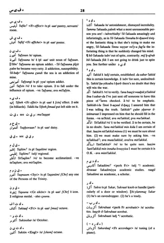 28

                                                                   I   ~   .!l ..
  41 ..; -
IJ"
~",i rUfiist <Fr office> In pi -aatl pantry, servants'             ;"lS"i  rakaada In! astonishment, dismayed incredulity.
room.                                                              ramma rakaada laleek what a most unreasonable per-
                                                                   son you are! -/adverbiallyl ril-rakaada amazingly and
~4S";-                                                             infuriatingly, as in ril- rakaada rinnaha bi-tbaawil tiriJ-
~i rafiif <Fr affiche> In pi -aatl poster.                         ni the fantastic thing is that she's trying to make me
                                                                   angry, ril-rakaada rinnu rayyar rary-u fagra the in-
~4S";.                                                             furiating thing is that he suddenly changed his mind.
oJ~i rafyuun In! opium.                                            • bil- rakaada ladvl out of spite, contrarily. mif b-a/rab
~~i rafyuuna In! I/pl -aatl unit noun of rafyuun.                  bil-rakaada fiik I am not going to drink just to spite
II ribn' rafyuuna an opium addict. - ril- rafyuuna (illit          you. See further unaer ~,.;.!l
lalee he became very ratty. 2 addiction, susceptibility.           2 ~.!l.
 ril-babr' rafyuuna landi the sea is an addiction of
                                                                   ..I$i  rakiid I ladjl certain, established. da xabar rakiid
mine.
                                                                   this is certain knowledge. 2 ladvl for sure, undoubted-
~~i rafyungi In pl-yyal opium addict.                              ly. rakiid ba-yiksabu I-barb there's no doubt that they
~i rafyin Ivil I to take opium. 2 to fall under the
                                                                   will win the war.
influence of opium. - vn rafyana; ava mirafyin.
                                                                   ii rakkidl/vtltoverify. ranabaalitwaabidyirakkid
                                                                   lina l-xabar-da I've just sent off someone to have this
'41";-
                                                                   piece of "news checked. 2 Ivil to be emphatic.
~!   rifeeh <Fr elfet> In pi -aat/l[cin) effect. 2 side
                                                                    rakkidt-i-Iu rinni b-at;uul il-bat;t; I assured him that
(in billiards). riddii-ha rifeehfimaal put left side on it.
                                                                   I was telling the truth. rakkidt· lalee ybarrar il-
~     J - see      ~ J~:    muraqqat                               istimaraat I impressed on him that he should fill in the
                                                                   forms. - vn tarkiid; ava mirakkid; pva murakkad.
                                                                   i~1 ritrakkid Ivill to be verified. 2 to be certain, be
~c.J.·
oj I""; I      ruqbuwaant In pi -aatl daisy.                       in no doubt. rana mitrakkid min kida I am certain of
                                                                   that.laazim nitrakkid minnu (1) we must be sure about
                                                                   him. (2) we must make sure by asking him. -vn
                                                                   tarakkudt; ava mutarakkid; ava/iva mitrakkid.
rJJ-                                                               iLl ristirakkidJ Ivil to be quite sure. la81.im
~!    riqliim t In pi raqaliiml region.                             rastirakkid min innaha kwayyisa I must be certain it is
~!      riqliimit ladjl regional.                                  O.K. - ava mistirakkid.
~~I ritraqlimt Ivil to become acclimatized. -vn
taraqlum; ava mitraqlim.                                           r4S~.!l·
                                                                   ~"lS"i rakadiimit <perh Fr> ladj ·1 academic.
r~ ~          J.                                                   dirasaat rakadimiyya academic studies. raagil
r,,:.ii
      ruqnuum <Syr> In pi raqaniiml [Chr} anyone                   rakadiimi an academic, a scholar.
of the Persons of the Trinity.
                                                                   .J .!l •
~~      J-                                                          ; j i rukra In pi rukar, rukraatl knob or handle (parti-
~."At! riquuna <Gr eik6n> In pi -aatl [Chr} I icon.                cularly of a door or window). IIbi-ylammae rukar
2 religious medal. - also t;uuna.                                  (1) he's an eavesdropper. (2) he's a toady.

..; I ~.!l.                                                        - "="'.J.!l •
...;::S"i ruktaaf <Fr> In pi -aatl[mus} octave.                   .:.~",ji rakrubaat <perh Fr acrobatie> In! acroba-
                                                                   tics. laalib il- rakrubaat acrobat.
-    ~~.!l.                                                        J~",ji rakrubaati ladj ·1 acrobatic.
J.   .,,:!i   ruktoobar In! October.
                                                                   (-~.J.!l.)
~4S~.!l.                                                           .;.I"ji rakurdaa/ <Fr accordage> In! tuning (of a
~i ruktiin <Engl> Inl [chem} octane.                               piano).
 