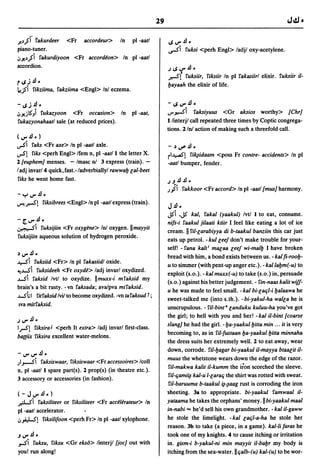 29

.)!J,;I rakurdeer <Fr accordeur> In pI -aatl                          ~V".4J.
piano-tuner.                                                          v-S'i    rulesi <perh Engl> ladjl oxy-acetylene.
,,~J,;i rakurdiyoon <Fr accord~on> In pI -aatl
accordion.                                                            .J~V".4J •
                                                                      ..-5'( rulesiir, riksiir In pI rakasiirl elixir. rulesiir il-
r~J.4J·                                                               lJayaah the elixir of life.
,tj'i rikziima, rakziima <Engl> In! eczema.

-~J      .4J.                                                         -~V".4J.
,,~jl5) rukazyoon <Fr occasion> In                    pI -aat,        .r~i ralesiyuus <Gr alesios worthy> {ChrJ
rukazyonahaatl sale (at reduced prices).                              I/interjl call repeated three times by Coptic congrega-
                                                                      tions. 2 In! action of making such a threefold call.
(V".4J.)
voSi  rales <Fr axe> In pI -aatl axle.                                -   ~~.4J.
voS!  riles <perh Eng» Ifem n, pI -aatll the letter X.                rl~! ri~idaam         <poss Fr contre- accidents> In pI
2 (euphemJ menses. - Imasc n! 3 express (train). -                    -aatl bumper, fender.
ladj invar/4 quick,fast.-/adverbiallyl rawwab lal-beet
riles he went home fast.                                              .J ~.4J .4J •
                                                                      .Jji    rakkoor <Fr accord> In pI -aatl {musJ harmony.
-":,,V".4J.
~..-5'!         rilesibrees <Eng» In pI -aatl express (train).
                                                                      J.4J-
                                                                      JS'i .JS'  kal, rakal (yaakul) Ivtl I to eat, consume.
-[V" •
     .4J.                                                             nils-i raakul jilaati ktiir I feel like eating a lot of ice
~I          rulesijiin <Fr oxygene> In! oxygen.llmayyit
                                                                      cream. II ril-larabiyya di b-taakul banziin this car just
rulesijiin aqueous solution of hydrogen peroxide.
                                                                      eats up petrol. -kul leeldon't make trouble for your-
                                                                      self! - rana kalt; mseaa leel wi-mallJ I have broken
~V".4J.
                                                                      bread with him, a bond exists between us. - kal fi-roolJ-
~i rulesiid <Fr> In pI rakasiidl oxide.
                                                                      u to simmer (with pent-up anger etc.). - kallalJm(-u) to
~J-Si rulesideeh <Fr oxyd~> ladj invarl oxydized.
                                                                      exploit (s.o.). -kal muxx(-u) to take (s.o.) in, persuade
J-Si ralesid IvtI to oxydize. IImuxx-i mralesid my                    (s.o.) against his better judgement. - rin-naas kalit wi/I-
brain's a bit rusty. -vn ralesada; ava/pva miralesid.
                                                                      u he was made to feel small. - kal bi-lat;l-i lJalaawa he
J-Shl ritralesid lvil to become oxydized. -vn taralesud t;            sweet-talked me (into s.th.). -bi-yakul-ha walla he is
Iva mitralesid.                                                       unscrupulous. - ril-bint a landuku kuluu-ha you've got
                                                                      the girl; to hell with you and her! -kal il-bint {coarse
.JV".4J.
                                                                      slangJ he had the girl. - ba-yaakul bitta min ... it is very
IrS!    rilesira J <perh It extra> ladj invarl first-class.
                                                                      becoming to, as in ril-Iustaan lJa-yaakul bitta minnaha
ba((iix rilesira excellent water-melons.
                                                                      the dress suits her extremely well. 2 to eat away, wear
                                                                      down, corrode. ril-bagar bi-yaakul il-mayya btaseit il-
-V"V".4J.
                                                                      muus the whetstone wears down the edge of the razor.
;I.,.....si
         ralesiswaar, rilesiswaar <Fr accessoires> lcoll
                                                                      ril-makwa kalit il-kumm the iron scorched the sleeve.
n, pI -aatll spare part(s). 2 prop(s) (in theatre etc.).
                                                                      ril-t;ami~ kal-u l-larat; the shirt was rotted with sweat.
3 accessory or accessories (in fashion).
                                                                      ril-baruuma b-taakul ~-~aag rust is corroding the iron
(-JV".4J.)                                                            sheeting. 38 to appropriate. bi-yaakul ramwaal il-
ftOl-S'i  ralesiliteer or rilesiliteer <Fr acc~l~rateur> In           yataama he takes the orphans' money.llbi-yaakul maal
pI -aatl accelerator.                                                 in-nabi == he'd sell his own grandmother. -kal il-gaww
",,&e!-S! rilesililoon <perh Fr> In pI -aatl xylophone.               he stole the limelight. - kal lat;l-a-ha he stole her
                                                                      reason. 3b to take (a piece, in a game). kal-lilaras he
~V".4J.                                                               took one of my knights. 4 to cause itching or irritation
,.si     rulesu, rilesu <Gr elesb> linterjl {jocJ out with            in. gism-i b-yakul-ni min mayyit il-babr my body is
you! run along!                                                       itching from the sea-water. II t;alb-(u) kal-(u) to be wor-
 