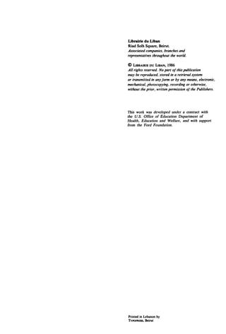 Librairie du Uban
Riad Solh Square, Beirut.
Associated companies, branches and
representatives throughout the world.

©   UBRAIRIE DU LIMN, 1986
All rights reserved. No part o/this publication
l1Uly be reproduced, stored in a retrieval system
or transmitted in any Jorm or by any means, electronic,
mechanical, photocopying, recording or otherwise,
without the prior, written permission oj the Publishers.




This work was developed under a contract with
the U.S. Office of Education Department of
Health, Education and Welfare, and with support
from the Ford Foundation.




Printed in Lebanon by
TvPOPRESS,   Beirut
 