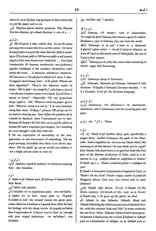 33

and so on, as in rifjaay wig-gurnaan wi-llazi minnu the               rjA   muf/im ladj *1 painful.
tea and the paper and so on .
.:r.11 rillaziina   plural relative pronoun: ribn illaziina           J.;lrJ·
Ifem bint iIlaziina, pi wilaad illaziinal = son of a ... !            .l;Ui falmaa; <P almas> Icoll nl diamond(s).
                                                                      rir-raagil da billit ralmaa:; that man is a gem of a fellow.
IS J J.                                                               IIkalaam-u zayy il-ralmaa; you can trust his word.
JlI filii Irel pron/) who, which, that. 'lis-sill illi sakna          4loui falmaa;a In pi -aatl ) lunit nl a diamond.
can·n~ya      the woman who lives on the corner. fik-kursJ            2 glazier's glass cutter. - Ino pll 3 Iprop nl Almaza, an
/Ii waaqif calee il-cayyil the chair that the child is stand-         area of Cairo to the north-east of Heliopolis, the site of
ing on. II fiza kaan ~abb-u rilli huwwa~abb·u mif caawiz              Cairo's first airport.
yisac~'u if his own friend won't help him .... fiza kaan
                                                                      ~ui -ralma:;iyya Inl jelly-like sweet dish consisting of
i/·mudarrisiin illi humma mudarrisiin ma-yiqdaruu-j                   starch, sugar and flavouring.
yigawbu I-imtibaan if the teachers themselves can't
answer the exam .... 2 whoever, whichever, whatever.
rilli 'lana cawz-u raruubjayl-u whatever I want. I take.              ':"r J •
                                                                      l,,;Ui ralmanya Iprop nl Germany.
fis·sagaayir dool bituuc miin. - ii-iii yifrab 'Whose are
                                                                      Jui  ralmaani, ralmaalli Ipl ralmaan, ralmaan/) ladjl
those cigarettes?' 'They're for whoever wants to
                                                                      German. fil-ba~ba I-ralmaani German measles. - Inl
smoke: filii lu qahri ma-yinqiribji cala ba(n-u [prov]
                                                                      2 a German. 3 Ino pll the German language.
"" he who has a backer comes to no harm. IIya-1Ii hina =
anyone at home? -/elipticallyl filii xad ig-gurnaan
bitaac·i ygiib-u. - filii. 'Whoever took my paper, give it            '.S':"r   J•
                                                                      ~) I  ralamunya <It alluminio> Inl aluminium,
 back.' 'Whoever (took it is not I): 3 Iw conj functionl
                                                                      aluminum. silk iI- ralamunya wire for scouring pots and
 seeing that, since. ril-baqlj· calayya filii (awict-ak it's
                                                                      pans.
 my fault for obeying you. 'lana fujkar illi ljaddimt-ak lu
 I should be thanked, since I introduced you to him.
 Ilkamaan illi despite the fact that, as in ljaal bi-yiftim-ni        .:. J.    see   3   J I .:   rilaan
kamaan illi xadt-u macaaya just imagine, he's insulting
 me, even though I took him with me!                                  oJ.
~ filii ma expression of incredulity at the non-
                                                                      .)I! .<Il! filaah In pi faalihal deity, god, specifically a
                                                                      pagan deity. raalihit il-faracna the gods of the Phar-
appearance or non-occurrence of something. filii ma
                                                                      aohs. reeh it-tagabbur da - huwwa-nta rilaah what's the
jaayif sawwaalj incredible that there is no driver any-
                                                                      meaning of all this bluster? do you think you're a god?
where. filii ma badd i ga zar-na would you believe it
. not a single person came to visit us!                               IIlaa rilaaha rilla lIaah there is no god but God (the first
                                                                      part of the Muslim profession of faith, used as a re-
                                                                      sponse to, e.g., wabbid allaah or wabl:Jiduu or ramint i
- loS J J.
l;.,J~i falaliina <perh It anilina> Inl furniture-staining            bi-lIaah, qq.v.). - rilaah-i ynakkid caleek = a plague on
fluid. - also fanaliina.                                              you!
                                                                      11 rilaah-i a formulaic exclamation of appeal to God. ya
r J.                                                                  rilaah-i oh my God! rilaah-i tirga c saalim Ii-cyaal-ak
~i falam In pi falaaml pain. II rusbuuc il- ralaam [Chr]              [beggars] please God may you return safe to your
Holy Week.                                                            children!
r:;ll faliim ladjl painful.                                           ~)I! filaahi ladjl divine. ris-sirr il- rilliahi (1) the
~I.;I fitfallim Ivil to experience pain. - ava mitrallim.             divine mystery. (2) breath of life, soul, as in ris-sirr
~I faalim Ivtl to hurt, cause pain to. fil-garl:J i                   iI;rilaahi (ilic = he gave up the ghost, he died.
bi-yralim-ni ktiir the wound causes me great pain.                    .J.II rallaah In; also rallaahu, rallaahi, illaah and
yaama falim-ha b-kalaam-u l-gaarib how often he hurt                  rillaahi following the inflexion patterns of classical Ara-
her feelings with his sharp words. bi-zyaada miralma                  bic, with the variants 'lalla and rilla 2 in some contextsl
liina b-t~arrufaat-ik il-bayxa you've hurt us enough                  the one God, Allah. fallaahu rakbarGod is most great.
with your stupid behaviour. - vn miralma J; ava                       ril-bamdu li-llaah praise be to God. II rallaah or rallaah
mifaalim.                                                             cala an exclamation of delight, as in rallaah ca/il g-
 