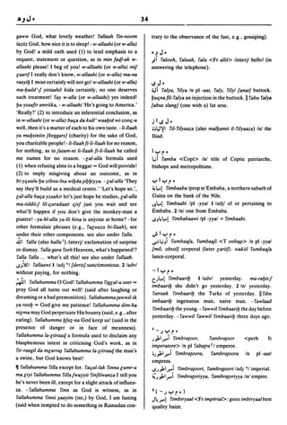 34

gaww God, what lovely weather! rallaah rin-noom                      trary to the observance of the fast, e.g., gossiping).
laziiz God, how nice it is to sleep! - w-allaahi (or w-alla)
by God! a mild oath used (1) to lend emphasis to a                   O.J   J-
request, statement or question, as in min fa4.1-ak w-                "II I'alooh, raluuh, I'alu <Fr a1l6> linterjl hello! (in
allaahi please! I beg of you! w-allaahi (or w-alla) mif              answering the telephone).
caarifl really don't know, w-allaahi (or w-alla) ma-na
raayib I most certainly will not go! w-allaahi (or w-alla)
                                                                     IS    J•
ma-badd'-f yislaahil kida certainly, no one deserves                 ~i I'alya, I'ilya In pi -aal, I'aly, I'ilyl [anal] buttock.
such treatment! I'ay w-alla (or w-allaahi) yes indeed!               buc;nafil-I'alya an injection in the buttock. II I'abu I'alya
ba-ysaafir amriika, - w-allaahi 'He's going to America.'             [a bus slang] (one with a) fat arse.
'Really?' (2) to introduce an inferential conclusion, as
in w-allaahi (or w-alla) baCia da kull' waabid wi-zooC;-u            ;IISJ-
well, then it's a matter of each to his own taste. -li-lIaah         o:-'l.l'i'    1'iI-l'iIyaaza (also malbamil il-l'iIyaaza) Inl the
ya mubsiniin [beggars] (charity) for the sake of God,                Iliad.
you charitable people! -li-lIaah fi-li-lIaah for no reason,
for nothing, as in falam-ni li-lIaah fi-li-lIaah he called           1Y     r-
me names for no reason. - cal-alia formula used                      4ii I'amba <Copt> In! title of Coptic patriarchs,
(1) when refusing alms to a beggar"" God will provide!               bishops and metropolitans.
(2) to imply misgiving about an outcome, as in
bi-yc;uulu ba-yibnu-lna wibda~ibbiyya. - cal-alia 'They              ylyr-
say they'll build us a medical centre.' 'Let's hope so.',            ~ t...! I'imbaaba Iprop n! Embaba, a northern suburb of

cal-alia baCia yzaakir let's just hope he studies, cal-alia          Guiza on the bank of the Nile.
ma-liddiif lil-c;uradaali c;irf just you wait and see                <.J.t...! I'imbaabi Ipl -yyal 1 ladjl of or pertaining to
whafll bappen if you don't give the monkey-man a                     Embaba. 2 Inl one from Embaba.
piastre! - ya-hl-alla ya-lli hina is anyone at home? - for           ..s,,~t...! rimbabaawi Ipl -yyal = I'imbaabi.

other formulaic phrases (e.g., racuuzu bi-llaah), see
under their other components. see also under I'alla.                 ';'IYr"
Ji   I I'alla (also halla I) linterjl exclamation of surprise        ...,.:.4i"i    I'umbaafa, I'umbaafi <T onb8§l> In pi -yyal
or dismay. I'alla gara I'eeh Heavens, what's happened!?              [mil, obsol] corporal (later cariif). wakiil I'umbaafa
 I'alla I'alla ... what's all this! see also under I'allaah .        lance-corporal.
..s,,).I1 I'allaawi I ladj *1 [deris] sanctimonious. 2 ladvl
without paying, for nothing.                                         -I y         r-
                                                                     Ut...! I'imbaarib  1 ladvl yesterday.  ma-rabilf
;JII                0
        I'allahumma God! I'allahumma I'igcal-u xeer ""
                                                                     imbaarib she didn't go yesterday. 2/nl yesterday.
pray God all turns out well! (said after laughing or
                                                                     I'alraak I'imbaarib the Turks of yesterday. IIl'ibn
dreaming or a bad premonition). I'allahumma {awwil-ik
                                                                     imbaarib ingenuous man, naive man. - I'awlaad
ya roob "" God give me patience! I'allahumma dim-ha
                                                                     I'imbaarib the young. - I'awwill'imbaarib the day before
nicma may God perpetuate His bounty (said, e.g., after
                                                                     yesterday. -I'awwil I'awwill'imbaarib three days ago.
eating). I'allahumma bfa:r,-na God keep us! (said in the
presence of danger or in face of meanness).                          I_    Jyr "
I'allahumma la-cliraaq a formula used to disclaim any
                                                                     J).Ir.i rimbra{oor,               I'ambra{oor      <perh       It
blasphemous intent in criticising God's work, as in
                                                                     imperalore> In pi I'aba{ra f I emperor.
I'ir-raagil da mcarra~ I'allahumma la-cliraaq the man's
                                                                     oJ).Ir.i I'imbra{oora,             I'ambra{oora     In   pi -aatl
a swine, but God knows best!
                                                                     empress .
1I1'allahumma rilla except for. I'ac;ul-lak I'innu cumr-u            ..sJ).Ir.i I'imbra{oori, I'ambrq{oori ladj *1 imperial.
ma ciyi I'allahumma l'iIlafwayyil I'infilwanza I tell you            ~J).'r.i I'imbra{oriyya, I'ambra{oriyya Inl empire.
he's never been ill, except for a slight attack of influen-
za. - I'allahumma I'inn as God is witness, as in                     Z(-JYr')
I'allahumma I'inni ~aayim (no,) by God, 'I am fasting                J~ r.! I'imbiryaal <Fr imperial>: goox imbiryaal best
(said when tempted to do something in Ramadan con-                   quality baize.
 