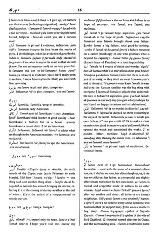 36

II ramr-i (or ramr-i-na) li-Ilaah ... I give up, let matters        mal'muul ij-Jifa minnu a disease from which there is no
 run their course (indicating resignation). - waliyy' ramr          hope of recovery. -vn I'ama/; ava I'aamil; pva
{leg] guardian. - ramaam il-ramr il-waaqi[ r faced with             marmuul.
 a fait accompli. - marluub [ala ramr-u having his hand             J...i ramal In pi I'amaall hope, aspiration. [ala I'amal
 forced, helpless. - ramr-ak variib you are a curious               il-maksab in the hope of profit. I'~ljaab-ak xayyibu
 man!                                                                I'amal-ak your friends brought about your failure.
 .). .i ramaara In pi -aatl I evidence, indication. [ala            IIxeebit I'amal a big failure, total good-for-nothing.
 wijf-u ramaraat it-taqwa his face bears the marks of               -xeebit iI-l'amal rakba gamal {prov/ a failure mounted
 piety. 2 (verbal) sign, token (as evidence of good faith).         on a camel (mockingly of one who promises what is
 riddii-ni ramaara GalBan iflarraala tirqa tdaxxal-ni               beyond his capacity). - ramal ribliis fig-ganna {prov]
faqqit-ak tell me what to say to the maid so that she will          (Satan's hope of Paradise) ... a total impossibility.
(know I'm not an impostor and) let me into your nat.                a.i rama/a Inll source of desire and wonder. tiqull'
bi-ramaarit ma (or wi-bil-ramaara) kuntu [and'                      beet-ak I'ama/a what's so marvellous about your house?
 raxuu-ya mbaarilj as evidence (that I have really been             l'iI-/aljma [anduhum I'ama/a (meat for them is an ob-
to see him, I know from my brother that) you were with              ject of curiosity) ... they don't see meat from one year's
him yesterday.                                                      end to the next. l'iI-qamar ir-ruusi kaan I'amalit in-naas
0..,.1.;. muramra In pi -aatl plot, conspiracy.                     kull-a-ha the Russian satellite was the big thing with
 J'~I ritraamar Ivil to plot, conspire. - ava mitraamir.            everyone. II I'amma di ramala w-allaahi what an incredi-
                                                                    ble way to behave! 2 aspiration, goal. luqbaal ramalt-
.!J.Jr~                                                             ak {women in trad soc] may you gain what you hope for
~) I'amrilka, I'amirika Iprop nl America.                           too! (used on happy occasions and at celebrations).
~) ramriiki ladjl American.                                         ~hl ritrammillvi/la to wonder in disbelief. qa[adt'
J~) ramrikaani Ipl ramrikaanl I ladjl American.                     ratrammilfi- raljwaal id-dunya I sat there wondering at
IIgild' ramrikaani thick leather of good quality. -baar             the ways of the world. ritrammilu ya naas ... would you
 ramrikaani a built-in bar in a house. - qami~                      ever believe it? can you credit it? Ib to make a close
 ramrikaani a casual shirt. 2 Inl an American.                      examination. fatalj is-saa[a w-qa[ad yitl'ammil fiiha he
.!l J'hl rul'amrak, I'itl'amrik Ivil {deris/ to adopt what          opened the watch and scrutinized the works. 2t to
are thought to be American manners. - vn I'amraka; ava              ponder, reflect, meditate. bald it-tal'ammu/ fi/-
mUl'amrik .                                                         mawquU[ after thinking the matter over. -vn ta rammul r ;
.!l J'LI I'istil'amrik Ivil {deris/ to ape the Americans.           ava mitrammil, mutal'ammil r.
-ava mi.wl'amrik.                                                   ~h tarammuu In pi -aatl topic of meditation, de·
                                                                    votional theme.
- J.J    r'   see I.J      r ~:   I'amiralaay
                                                                    I    rr~
.J1.SJ.r~                                                           ri  I'umm Ifem nl I Ipl rummahaat, rummahaatl
.....,.....i I'amfiir <Copt> Iprop nl Amshir, the sixth             la mother; -used with the name of a woman's eldest
month of the Coptic year (early February to early                   son, or, if she has no sons, her eldest daughter, or, ifshe
March). II I'i/-I'ism' I-(uuba Wil-fi[I' 1-l'amfiir ... one         has no children, her father, as a respectful and slightly
thing said and another thing done. - I'amfiir daxal bi-             affectionate substitute for her own name. ya I'umm-i a
za[abiib-II Am~hir has arrived bringing its storms, re-             formal and respectful mode of address to an older
ferring (1) to the coming of stormy weather at the end              woman. bald umm-i w-ruxt-i l'iI-kull' giraan-i {prov/
of winter. (2) to the arrival of a temperamental or                 after my mother and sister, all (others) are (mere)
moody pcr~on.                                                       neighbours. I'il/i [andu I'umm-u ma-yinljimill' hamm-
                                                                    u {prov/ there's no need to worry about someone who
t. r ~   see I.S   t. r:    I'am[a, I'am[aal'                       has his mother (to support him). II I'ibn umm-u mother's
                                                                    boy, sissy. - I'umm iI-[agaayiz epithet of Sayyida
Jc~                                                                 Zaynab. - rumm iI-m~riyyiin (1) epithet of the wife of
J...~ yil'malf Ivt, imperf onlyl to hope. I'ana b-al'mal            Sa'd Zaghloul. (2) hospital named after her in Guiza,
I'innak tizur-ni I hope you'll visit me. maraq mij                  and the surrounding area. - rumm iI-murminiin name
 