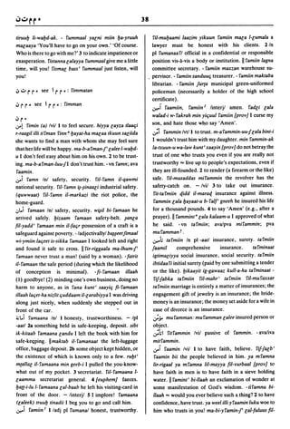 38

tiruul:J ti-wal:Jd-ak. - fummaal yacni miin l:Ja-yruuh                ril-mul:Jaami laazim yikuun famiin maca l-cumala a
macaaya 'You'll have to go on your own.' 'Of course.                  lawyer must           be   honest with   his clients.     2 In
Who is there to go with meT 3 to indicate impatience or               pi fumanaafl official in a confidential or responsible
exasperation. fistanna calayya fummaal give me a little               position vis-a-vis a body or institution. II famiin lagna
time, will you! fismac bass' fummaal just listen, will                committee secretary. - famiin maxzan warehouse su-
you!                                                                  pervisor. - famiin sanduuq treasurer. - famiin maktaba
                                                                      librarian. - famiin jur{a municipal green-uniformed
iJ ..:.. r r -   see I r   r -:   fimmatan                            policeman (necessarily a holder of the high school
                                                                      certificate) .
iJrr-      see I rr     -:   fimman
                                                                      .r-ol     I'aamiin,   famiin 2 linterjl amen.     fadci r;ala
                                                                      walad-i w-fakrah min yiquul I'amiin {prov] I curse my
iJr-                                                                  son, and hate those wb.o say 'Amen'.
v-l fimin        (a) Ivil 1 to feel secure. hiyya cayza tlaaqi
r-raagil ilti tifman finn al:Jayat-ha macaa tkuun saciida             ';i fammin Ivtl 1 to trust. m-a fammin-uu-f cala bint-i
she wants to find a man with whom she may feel sure                   I wouldn't trust him with my daughter. min fammin-ak
that her life will be happy. ma-b-a fman-f' calee l-wal:Jd-           la-txuun-u wa-law kunt' xaayin {prov] do not betray the
u I don't feel easy about him on his own. 2 to be trust-              trust of one who trusts you even if you are really not
ing. ma-b-afman-luu-fI don't trust him. - vn famn; ava                trustworthy"" live up to people's expectations, even if
faamin.                                                               they are ill-founded. 2 to render (a firearm or the like)
v-i     famn Inl safety, security. ril- famn il-qawmi                 safe. ril-musaddas mifammin the revolver has the
national security. ril-famn ~-~inaar;i industrial safety.             safety-catch on. - Ivil 3 to take out insurance.
 (quwwaat) fil-famn il-markazi the riot police, the                    fit-ta fmiin cf.idd il-maracf. insurance against illness.
home-guard.                                                           fammin cala l:Jayaat-u b-falf' gneeh he insured his life
,;,I..i I'amaan Inl safety, security. w~il bi-famaan he               for a thousand pounds. 4 to say 'Amen' (e.g., after a
arrived safely. l:Jizaam famaan safety-belt. ~anca                    prayer). II fammint a cala kalaam-u I approved of what
fil-yadd' famaan min il-faqr possession of a craft is a               he said. -vn tafmiin; ava/pva mifammin; pva
safeguard against poverty. - ladjectivallyl b~~eetjimaal              mufammanr.
wi-ymiin laqeet is-sikka I'amaan I looked left and right              .r-oi.;   tal'miin In pi -aatl insurance, surety. tafmiin
and found it safe to cross. II fir-riggaala ma-lhum-f'                jaamil         comprehensive        insurance.      tal'minaat
 I'amaan never trust a man! (said by a woman). -fatrit                igtimaciyya social insurance, social security. tal'miin
il-famaan the safe period (during which the likelihood                ibtidaa fi initial surety (paid by one submitting a tender
of conception is minimal). -fi- famaan illaah                         or the like). l:Jikaayit ig-gawaaz kull-a-ha tafminaat -
(1) goodbye! (2) minding one's own business, doing no                 I'if-fabka tafmiin         ril-mahr' tal'miin    I'il-mul'axxar
harm to anyone, as in fana kunt' saayiq fi-I'amaan                    ta fmiin marriage is entirely a matter of insurances; the
illaah laqet-ha niztit quddaam il-carabiyya I was driving             engagement gift of jewelry is an insurance; the bride-
along just nicely, when suddenly she stepped out in                   money is an insurance; the money set aside for a wife in
front of the car.                                                     case of divorce is an insurance.
i,;l..i I'amaana Inl 1 honesty, trustworthiness. - Ipl                ';y       mufamman: mul'amman calee insured person or
-aatl 2a something held in safe-keeping, deposit. sibt                object.
ik-kitaab famaana candu I left the book with him for                  .;i.;1     fitfammin Ivil passive of fammin. - ava/iva
safe-ke<:ping. II maktab il- famanaat the left-luggage                mitfammin.
office, baggage deposit. 2b some object kept hidden, or               v-I       faamin Ivil 1 to have faith, believe. fif-facb'
the existence of· which is known only to a few. rul:Jt'               faamin bii the people believed in him. ya mfamna
m{allac il- famaana min geeb-i I pulled the you-know-                 tir-rigaal ya mfamna liI-mayya fil-Yurbaal {prov] to
what out of my pocket. 3 secretariat. ril- famaana 1-                 have faith in men is to have faith in a sieve holding
caamma secretariat general. 4 {euphem] faeces.                        water. II famint' bi-llaah an exclamation of wonder at
l:Ja{{-i-lu 1- I'amaana cal-baab he left his visiting-card in         some manifestation of God's wisdom. -trfamnu bi-
front of the door. - linterjl 5 I implore! famaana                    llaah "" would you ever believe such a thing? °2 to have
 (caleek) truul:J tinadii I beg you to go and call him.               confidence, have trust. ya weel ilti yfaamin luku woe to
.r-oi famiin I 1 ladj pi I'umanal honest, trustworthy.                him who trusts in you! ma-bi-yfamin-f' r;al-fuluus fil-
 