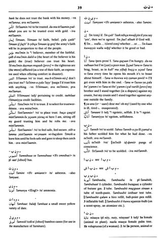 39

bank he does not trust the bank with his money. -vn                   ';"',j..sr~
mifamna; ava mifaamin .                                               ~i famyant <Fr amiante> asbestos. - also famint.
.:ro~1 fitfaamin Ivii to be trusted. da-nta titfaamin lad-
dahab you are to be trusted even with gold. - iva                     ,j~

mitfaamin.                                                            ..,!     fin Iconjl if. fin quit; faah nibqa mwafqiin if you say
.J~! fimaan, fiimaan Inl faith, belief. lala qadd i                   'yes', then we're agreed. fin faaf allaah If God will.
fimaan if-Jalb; b-yibqa fimaan ig-geefthe army's faith                11 fin ... walla ... Icorrel conjl whether ... or ....          fin kaan
will be in proportion to that of the people .                         kuwayyis walla wi&if whether it be good or bad.
.:ro';'   mufmin In *1 believer, member of the faithful.
Ijalb il-mufmin daliil-u (the heart of the believer is his            l,j~
guide) the (true) believer can trust his heart.                       l;i      fana Ipers pronll. fana galaan I'm hungry. da-na
ril-mufmin dayman        m~aab    [prov] "" the righteous are         yalbaan but I'm (just) a poor man.llqaal fana w-fana to
(the MJrst) afflicted (as a test of their faith, an express-          brag, boast, as in kuUi ma yifta& buqq-u yquul fana
ion used when offering comfort in disaster).                          w-fana every time he opens his mouth it's to boast
.:,.::1   firtaman Ivtl to trust. ma-b-tiftimin-nii-J don't           about himself. - fana w-huwwa wiz-zaman {awii/ "" I'll
you trust me? faftimn-u lala fayy; &aaga I'd trust him               get even with him in the end. - fana w-faxuu-ya lala
with anything. - vn fiftimaan; ava miftimin; pva                     bn; lamm-i w-fana wi-bn i lamm-ilal-yariib [prov] my
muftaman.                                                            brother and I stand together (in a dispute) against my
J~I         fiftimaani ladjl pertaining to credit. tashilaat         cousin, but my cousin and I stand together against any-
iftimaniyya credit facilities .                                      one outside the family.
.:roLl   fista fmin Ivtll to trust. 2 to select for trustwor-        11 ya-ana (0· ··-aani) dear me! oh my! (used by one who
thiness. - ava mistafmin.                                            is ill, tired          I,"   exasperated).
';LI fistifammin J Ivil to place trust. baqa qaalid                  Jl;i           fanaani I/adj *1 egoistic, selfish. 2 In *1 egoist.
mistifammin-Iu yquum yisraq-ni here I am, sitting off                ;;;l;i         fananiyya Inl egoism, selfishness.
my guard trusting him and he robs me. - ava
mistifammin.                                                         '":-' ,j   ~

.:roLl fistifaamin J Ivil to feel safe, feel secure. siib-u          "";i       fannib Ivtl to scold. fabuu fannib-u la-iii lamal-u
lamma yistifaamin wi-ynaam wi-baldeen fimsik-u                       his father scolded him for what he had done. -vn
leave him until he feels safe and goes to sleep then catch           tafniib; ava mifannib.
him. - ava mistifaamin.                                              ..,..,;h tafniib              Ivnl   IItafniib   iq-qamiir    pangs    of
                                                                     conscience.
-y,jr~                                                               "";hl          fitfannib Ivii to be scolded. - iva mitfannib.
..,..~i      fumnibuus or fumnubuus <Fr omnibus> In
pI -aatl [obsol] bus.

~,j r'
~i famint          <Fr amiante> In! asbestos.          - also
famyant.                                                             '":-') ,":-,,j     ~
                                                                     ,-!~i fambuuba,                      fumbuuba        In      pI fanabiib,
                                                                     fambubaatll cylinder. fumbuubit butagaaz a cylinder
IS ,j r ~
                                                                     of butane gas. 2 tube. fambuubit malguun sinaan a
~.,.i famunya <Engl> Inl ammonia.
                                                                     tube of tooth-paste. fambuubit ixtibaar test tube.
                                                                     II fambuubit qalam a biro refill, ball-point pen refill .
..:J lor ~
                                                                     3 inflatable ball. II fambuubit il-hawa squeeze-bulb (on
.::..~i famhaat: bala& famhaat a small sweet yellow
                                                                     a scent-spray, an atomizer etc.).
variety of date.
                                                                     I .;...   ,j   ~

J IS) r ~                                                            ~;;;      nitaaya Ipl nity, nuty, nitayaatl l/adjl la female
.k.,.i famwiillcoll nl [obsol] bamboo canes (for use in              (animal or plant). naxla ntaaya female palm tree.
the manufacture of furniture).                                       Ib voluptuous (oCa woman). 21n!2a person, animator
 