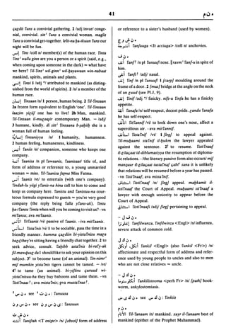 41


qacdit funs a convivial gathering. 2 ladj invarl conge-              or reference to a sister's husband (used by women).
nial, convivial. sitt i funs a convivial woman. maglis
funs a convivial get-together.lelit-na l:Ja-tkuun funs our           r.J";'';'·
night will be fun .                                                  ~".:.;i fanJuuga <It acciuga> Icoll nl anchovies.
..,..;1 fins Icoll nl member(s) of the human race. finta
 fins i walla ginn are you a person or a spirit (said, e.g.,
                                                                     ...; .;,
                                                                     -..iii
                                                                                .
                                                                                fanf' In pi funuuflnose.llra¥m i fanf-u in spite of
when coming upon someone in the dark) "'" what have
                                                                     him.
we here? fil- fins i wil-ginn i wil-l:Jayawaan win-nabaat
                                                                     ~i fanfif ladjl nasal.
mankind, spirits, animals and plants.
~1    finsi I/adj *1 attributed to mankind (as disting-
                                                                     -..iiI finf In pi funuufll {carp] moulding around the
                                                                     frame of a door. 2 {mus] bridge at the angle on the neck
uished from the world of spirits). 2 Inl a member of the
                                                                     of an cuud (see PI.J, 9).
human race.
"L..;l   finsaanln/l person, human being. 2 fil-finsaan
                                                                     -..iiI finif ladj *1 finicky. nifs-u finfa he has a finicky
                                                                     appetite.
28 frozen form equivalent to English 'one'.    fil-finsaan
laazim yiciif one has to live! 2b Man, mankind.
                                                                     .... i    fanafa Inl self-respect, decent pride. candu fanafa
                                                                     he has self-respect.
 fil-finsaan il-muca~ir contemporary Man. - ladjl
3 humane, kindly. di silt i finsaana b-~al:Jiil:J she is a
                                                                     ...ihl fitfannif Ivil to look down one's nose, affect a
                                                                     supercilious air. - ava mitfannif.
woman full of human feeling.
~L..;l finsaniyya  Inl I humanity, humanness.
                                                                     -..iiLI fistafnif Ivtl I {leg] to appeal against.
                                                                      fil-mul:Jaami stafnif il-l:Jukm the lawyer appealed
2 human feeling, humaneness, kindliness .
                                                                     against the sentence. 2t to resume. fistirnaaf
...,..,,;i
        faniis Inl companion, someone who keeps one
                                                                     il-cilaqaat id-diblumasiyya the resumption of diploma-
company.
                                                                     tic relations. -/the literary passive form also occurs! mif
'-..;1 faanisa In pi fawaanis, faanisaatl title of, and
                                                                     man;uur i/-cilaqaat tustafnaf qabl i sana it is unlikely
form of address or reference to, a young unmarried
                                                                     that relations will be resumed before a year has passed.
wo~an      "'" miss. fil-faanisa fatma Miss Fatma.
                                                                     - vn ristirnaaf; ava mistarnif.
..,..;1 faanis Ivtl to entertain (with one's company).
                                                                     -.;.:.:.;...I ristirnaaf Inl {leg] appeal. mal:Jkamit il-
 findah-lu yiigi yfanis-na hina call to him to come and
                                                                     istirnaaf the Court of Appeal. mul:Jaami stifnaaf a
keep us company here. fanistu and fanistuu-na cour-
                                                                     lawyer with enough seniority to appear before the
teous formula expressed to guests"'" you're very good
                                                                     Court of Appeal.
company (the reply being 'lalla yfans-ak). fintu
                                                                     j':':';"'1 ristifnaafi ladjl (leg] pertaining to appeal.
l:Ja-tfansu fimta when will you be coming to visit us? - vn
mifansa; ava mifaanis.
                                                                     - J"';.;, •
..,..;.;1 fitfaanis Ivil passive of faanis. - iva mitfaanis.
                                                                     IJ)..i.; I ranfilwanza, rinfilwinza <Engl> Inl influenza,
..,..;LI fistafnis Ivi/l to be sociable, pass the time in a          severe attack of common cold.
friendly manner. humma qacdiin bi-yistafnisu maca
bacc[ they're sitting having a friendly chat together. 2 to          J.!.I.;, •
seek advice, consult. fal:Jibb astafnis bi-rafy-ak                   ~) ,~i fankil <Engl> (also runkil <Fr» Inl
fil-mawc[uuc da I should like to ask your opinion on this            affectionate and respectful form of address and refer-
subject. 3t to become tame (of an animal). fin-nimri                 ence used by young people to uncles and also to men
mif mumkin yistafnis tigers cannot be tamed. - Ivtl                  who are not close relatives"'" uncle.
4t to tame (an animal). bi-yiftiru quruud wi-
yistafnisuu-ha they buy baboons and tame them. -vn                   - J.!.I.;,.
 fistifnaas'; ava mistafnis; pva musta fnas' .                       L.,,:;-)S:.;i fankilistooma <perh Fr> Inl (path] hook-
                                                                     worm, ankylostomiasis.
1 f.)" .;,. see I..:...;,.: funuusa
                                                                     f.)" ..s .!.I .;,. see f.)".!.I.;,: finkiis
';'.J    f.)" .;,. see ';'.J f.)" .;, ..s: fansuun
                                                                     ~.;,.
..:.. ..;. .;,.                                                      il;~1 fil-fanaam Inl mankind. xayr il-fanaam best of
-.:...:.;i faniftah   <T eni~te> Inl {obsol] form of address         mankind (epithet of the Prophet Muhammad).
 