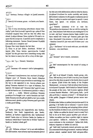 42


 4S r ~ ~                                                              he who acts with deliberation achieves what he desires.
 ~i ranimya, rinimya <Engl> Inl {path} anaemia.                        bi-yiftaval bi-taranni he works carefully and slowly.
                                                                       llfit-taranni s-salaama (wi-fil-lagala n-nadaama) [prov}
1   ~,j ~                                                              (there is safety in caution and regret in speed) ... more
;i      rann (i) Ivilto moan, groan. -vn raniin; ava raanin.           haste, less speed. -vn taranni; ava mitranni,

~(~~~)
                                                                       .
                                                                       mutarannif .
                                                                       li=-I ristaf}na (yistanna) 1 Ivtl to wait for .
.,1 rinn 1 Iconj introducing subordinate clausel that.                 riI-larabiyya l:Ja-tistannaa-k the car will be waiting for
wafifit 8 lala rinni l:J-aruul:J I agreed to go. fialuu-Ii rinn        you. rima mistanni reeh what are you waiting for? 2 lvil
iI-maktab mafifuul they told me that the office was                    to wait. mif kunt' tistanna lamma rfJ1l:Ja couldn't you
closed. I:J-ablat iltimaas rinnu yifibal-ni I'll send a re-            have waited till I woke up? ristanna lalee give him
quest that he accept me. 2 particle used to emphasize a                time. II ma-l:Jadd'-j l:Ja-yistanna == death comes to all.
following statement. ramma rinnak l:Jumaar bi-~al:Jiil:J               - ristanna l-awarrii-k just wait and I'll show you! - ava
you really are a complete ass!                                         mistanni.
11. m8[a rinn lconjl despite the fact that.                            JLI ristiranna J Ivil to work with care, act with deli-
~l rinna In pi -aatl defect, drawback. riI-bint' di                    beration. -ava mistiranni.
laazim fiiha rinna lamma ygawwizuu-ha I-walad
bif-jakl' da this girl must have something wrong with
                                                                       2   4S ~"
her for them to marry her off to a boy of this type.                   JI"i rawaanif Ipl nI vessels, containers

3   ~ ~" see     I ~ ,,: ranaani, rananiyya
                                                                       "."
                                                                       ~l rihir onomatopoeia for the sound of crying or
IJ'" I ~~"                                                             giggling.
IJ"'lilii rananaas <Fr ananas> Icoll nI pineapple(s).

I t~~"                                                                 J. "
III    rinnama l/conj~however, but. ma-kunt'-jb-abUj~'                 jIoi rahlln pi rahaalil 1 family, family group, rela-
 1-l:Jagaat zayy' di rinnama hiyya kaanit iI-l:Jafiiifia               tives. rilli ma-Iuu-j xeer fi- rahl-u ma-Iuu-j xeer fi-l:Jadd
lagbaa-ni I used not to pay attention to such things, but              {prov} he who does no good to his family does no good
 the fact is she appealed to me. huwwa lbaara lan                      to anyone. II rahl ii-beet the family of the Prophet
lakuul rinnama masluub it's a type of hammer, but                      Muhammad. - wi-nta ma-I- rahl-ak {abus} what business
 tapered. rik-kalaam sahl' rinnama I-fill' ~alb it's easy              is it of yours? 2 people. rahl iI-balad (or rahaali l-balad)
to talk but hard to act. 2 exclamatory particle == what a              the people of the town. rahl iI-yimiin rightists. II rahl
... , such a ... , really. riftareet larabiyya rinnama                 is-sunna Sunnite Muslims. - rahl i(-(ariifi Sufis. - ya-hl
larabiyya I've bought a car -such a fantastic car! kalt'               alia ya-lli hina == anyone at home? - ril-rahaali Ipl nI
rakla rinnama min illi fialb-ak yil:Jibb-a-ha I ate a really           3 the public. II tuggaar iI- rahaali private sector mer-
delicious meal. 4,arabt-u lalfia rinnama laal I gave him               chants.
a really good hiding.                                                  11 rahlan (also rahlan wi-s'ahlan) interjection used (1) in
                                                                       greeting == hi! hello! (2) in welcome == (you're most)
.. "
xi
    ~
    ranhu linterrog adj (appositively also ranhuu,
                                                                       welcome! (3) in allowing and acCepting (often critical-
                                                                       ly) the freedom of others to act, as in huwwa miflaayiz
ranhuun), fern ranhi (appositively also ranhii,                        yiigi - rahlan wa-sahlan he doesn't want to come? he's
ranhiin), pi ranhum (appositively also ranhumma)1                      free to do as he likes! laayiz tilabbar lan rary-ak -
which? ranhu door or rid-door ranhu (or fanhuu or                      rahlan wa-sahlan you have a perfect right to express
ranhuun) which floor? ranhi bint or ril-bint' ranhi (or                your opinion. - rahlan bi ... welcome to ... ! rahlan bis-
ranhii or ranhiin) which girl?                                         sawra welcome to the revelution! - rahlan biik (biiki,
                                                                       biikum) response to rahlan (1) and (2).
1   4S ~"                                                              JAi rahli ladj/l privately owned, privately run, held
jii .jiil  ritranna, tarannaf Ivil to act with delibera-               as a concession from the government. madrasa rahliyya
tion and caution. man taranna nasi ma tamanna [prov]                   private school. maktab bariid rahli sub-post-office.
 