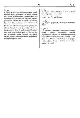 47

1,,;,,;-                                                         bl,,;,,;_
~! fiyyaa- I iw 3rd pers suffl demonstrative particle            .~i fayyaah iinterji /childrenJ I what a shame!
signalling identity (often with a pejorative connota-            2 you're going to be in trouble!
tion). fi/-bint iyyaa-ha that girl - you know who. wirk
                                                                 1 b ,,;   ,,; _    see   I   ~   ,,; _:   fayyuha
iI-wizza fiyyaa-ha the leg of that very same wretched
goose (we've all been talking about). fig-gamaac:a               Y.J...s,,; -
 fiyyaa-hum these people, you know whom' I mean.                 ,-:",;i   fayyuub iprop nl Job.~abr' fayyuub the patience
                                                                 of Job.
2 iw 2nd pers suffl introductory particle signalling pro-
hibition. fiyyaa-k tihawwib gamb il-baab don't you
                                                                 b.J   ...s ,,; -
dare go near the door! fiyyaa-k hiyya tiigi hina taani           .;i   fayyuuh <Copt> /non-CaireneJ interjection sig-
she'd better not come here again! 3 iw 2nd pers sing             nalling     I emphatic  confirmation.     bi-tifham
suffl introductory particle signalling hopefulness.              fil-c:arabiyyaat. - fayyuuh filla b-afham fil-c:arabiyyaat
fiyyaa-k yikuwlII r-rukkaab kull-u-hum sulaam I hope             'Do you know anything about cars?' 'You bet I know
all the passengers are safe!                                     about cars!' 2 forceful intent. fayyuuh ya gidc:aan
                                                                 I:J-acf.rab-u l:Jittit c:alc;a just wait, lads, till you see the
                                                                 beating I give him!
 