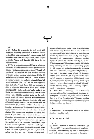 48




                                                                    J
                                                                •
(y)                                                                  amount of difference. biliid lannu b-farbalt imtaar
..,.. bi- I Ibefore 1st person sing b-I verb prefix with             four metres away from it. fakbar minnak bi-yoom
imperfect indicating continuous or habitual action.                  yilraflannak bi-sana {prov] (he who is) older than you
bi-tilmil feeh what are you doing? b-aruulJ hinaak kull'             by one day knows more than you by a whole year.
yoom I go there every day. bi-yikkallim larabi kwayyis               8 standard of measurement, criterion. bi-ybiil
he speaks Arabic well. kaan bi-yidris barra he was                   iI-ljumaaj bil-mitr he sells the cloth by the metre.
studying abroad .                                                     fil-iltiqaad da xaa(if bil-mafhuum ig-gidiid this belief is
..,.. bi-2/w 1st person sing pron suff biyya, w 3rd person           wrong according to the new understanding. g01.-ha
sing masc bii; other pron suffs bi(i)-I preposition in-              bi-Ylfiib bis-sana her husband stays away for a year at a
dicating I instrument or means. m-alJibb '1 fasaafir bil-            time. fana b-ajtBlfal bil-yomiyya I work by the day (i.e.
lja(r I don't like to travel by train. mumkin yitlJassin             I am paid by the day). ljasuu bil-milli (1) they mea-
bit-tamriin he may improve with training. bi-tif(ar bi-              sured it by the millimetre. (2) they measured it accur-
 feeh what do you have for breakfast~ :1 cause. mabsuu(              ately. 9 sequence or succession. fiddii-ni taljriir yoom
bi-wuguud-ak happy you are here. mif ljaadir faljul-lak              bi-yoom give: me a report day by day. fimji xa(Wa
farlJit-i biik ljadd' feeh I can't tell you how happy you            b-xa(Wa ... go very slowly. mallii-ni kilma b-kilma dic-
make me! nifs-i f-layyil fafralJ bii I am longing for a              tate to me very slowly. xallii-na ni~arraf walJda b-
child to rejoice in. 3 manner or mode. gayy' b-surla                 walJda ... let's act very cautiously.
coming quickly. kallim-ha b-lJinniyya he spoke to her                11 ... bi-ma fii- r ... including ... , as in fil-lulJuum
kindly.lJa;;-u bil-maljluub he is unlucky. xadt ik-kitaab            mamnuula bi-ma fiiha s-samak flesh is forbidden, in-
minnu b-dilJk I kidded him into giving me the book.                  cluding fish. - bi-ma finn Iconjl since, in view ofthe fact
(abaxit bi-nifs she cooked willingly. 4 accompaniment                that, as in bi-ma finnak ma-gibt'l huduum-ak tiblja
or concomitance. jaay bi-laban tea with milk. xud                    trawwalJ you go home since you haven't brought your
iflaljlja bil-laf! ilti fiiha take the flat together with the        clothes. - bi-duun see duun I:
furniture in it. fii lJadd' hina bil- fism' 4a is there any-
body here with that name? lila biyya wala lalayya mind-              _Iy
ing my own business. -biina or yalla biina ... let's go!             .~ baaf Ifem n, pi -aatl second letter of the Arabic
- fahlan biik conventional response to fahlan wa-                    alphabet. - also bih. beeh.
sahlan. 5 span of time or occasion in time. y~uum
bin-nahaar wi-yif(ar bil-leel he fasts by day and breaks             yly see y.Jy:baab
his fast at night. 6 equivalence in sale or recompense.
 ri/-leen bil-leen an eye for an eye. fiftareet kiilu ljuuta         Ilyly
b-xamsa saalf I bought a kilo of tomatoes for five pias-             ~~ baaba <Gr pappas, cf also P and T baba> Inlllpi
tres. qufr-i b-raljabt-u (my fingernail is worth his neck)           babawaatl {Chr] pope, pontiff, patriarch.:1 !no pI/ dad-
... he's not worth mY,little finger. fitneen fi-xamsa b-             dy, father.llbaaba lfannuug dip made ofsesame paste,
rajara two fives are ten. 7 degree of separation,                    garlic and mashed roasted egg-plant. -la/a baaba ...
 